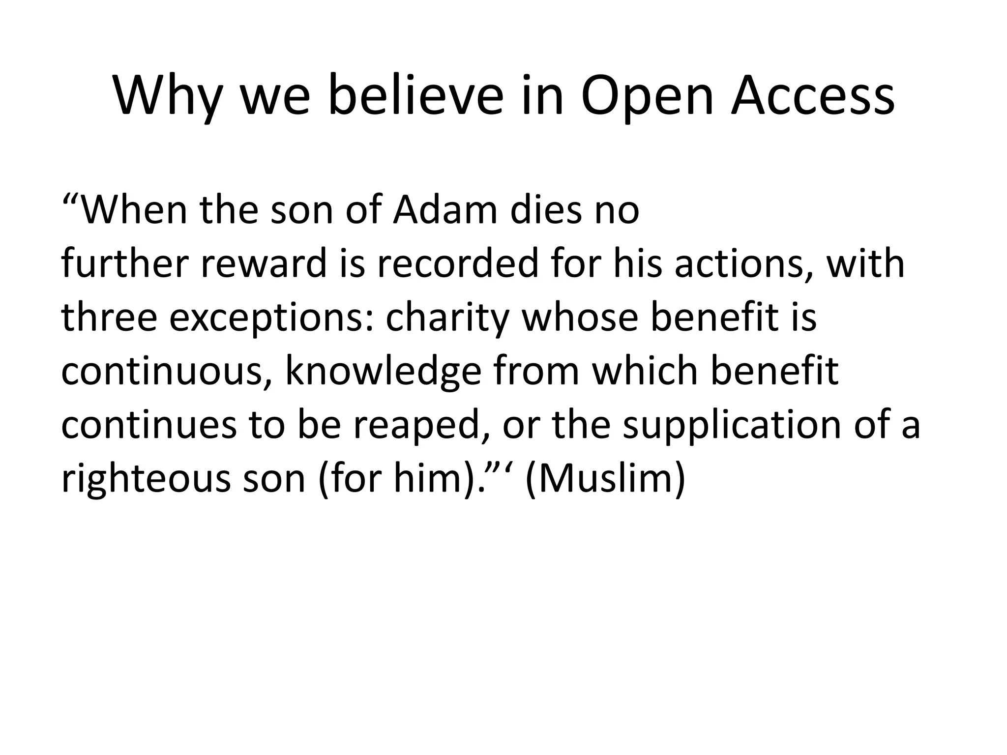 Why we believe in Open Access 
“When the son of Adam dies no 
further reward is recorded for his actions, with 
three exceptions: charity whose benefit is 
continuous, knowledge from which benefit 
continues to be reaped, or the supplication of a 
righteous son (for him).”‘ (Muslim) 
 