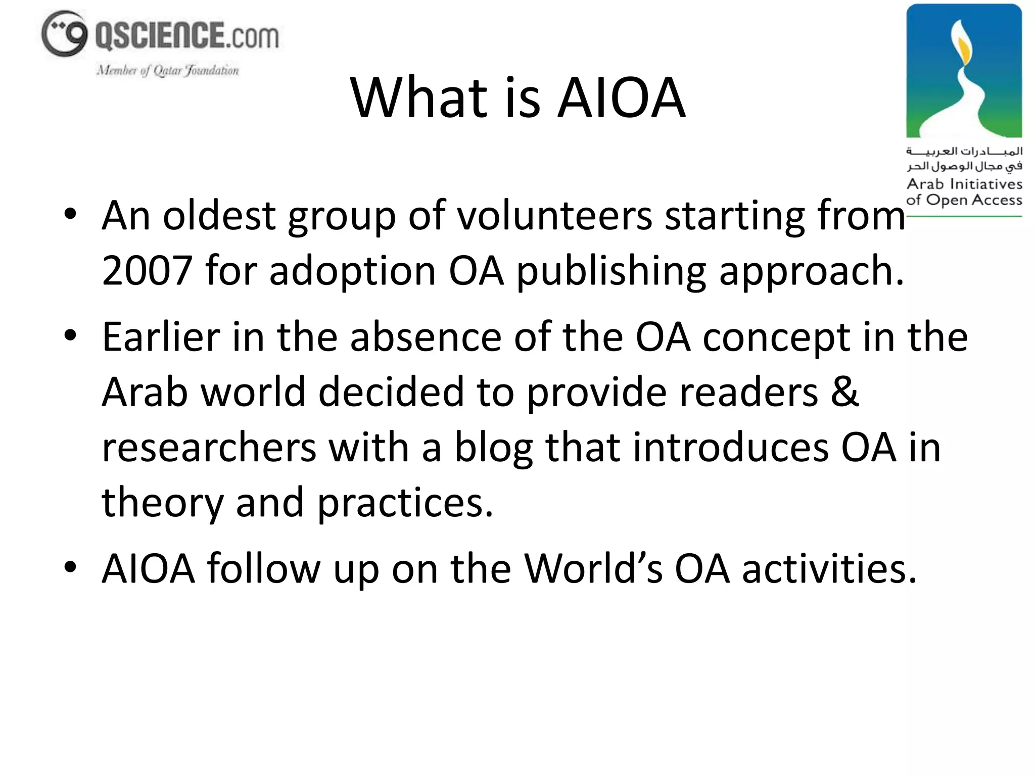 What is AIOA 
• An oldest group of volunteers starting from 
2007 for adoption OA publishing approach. 
• Earlier in the absence of the OA concept in the 
Arab world decided to provide readers & 
researchers with a blog that introduces OA in 
theory and practices. 
• AIOA follow up on the World’s OA activities. 
 