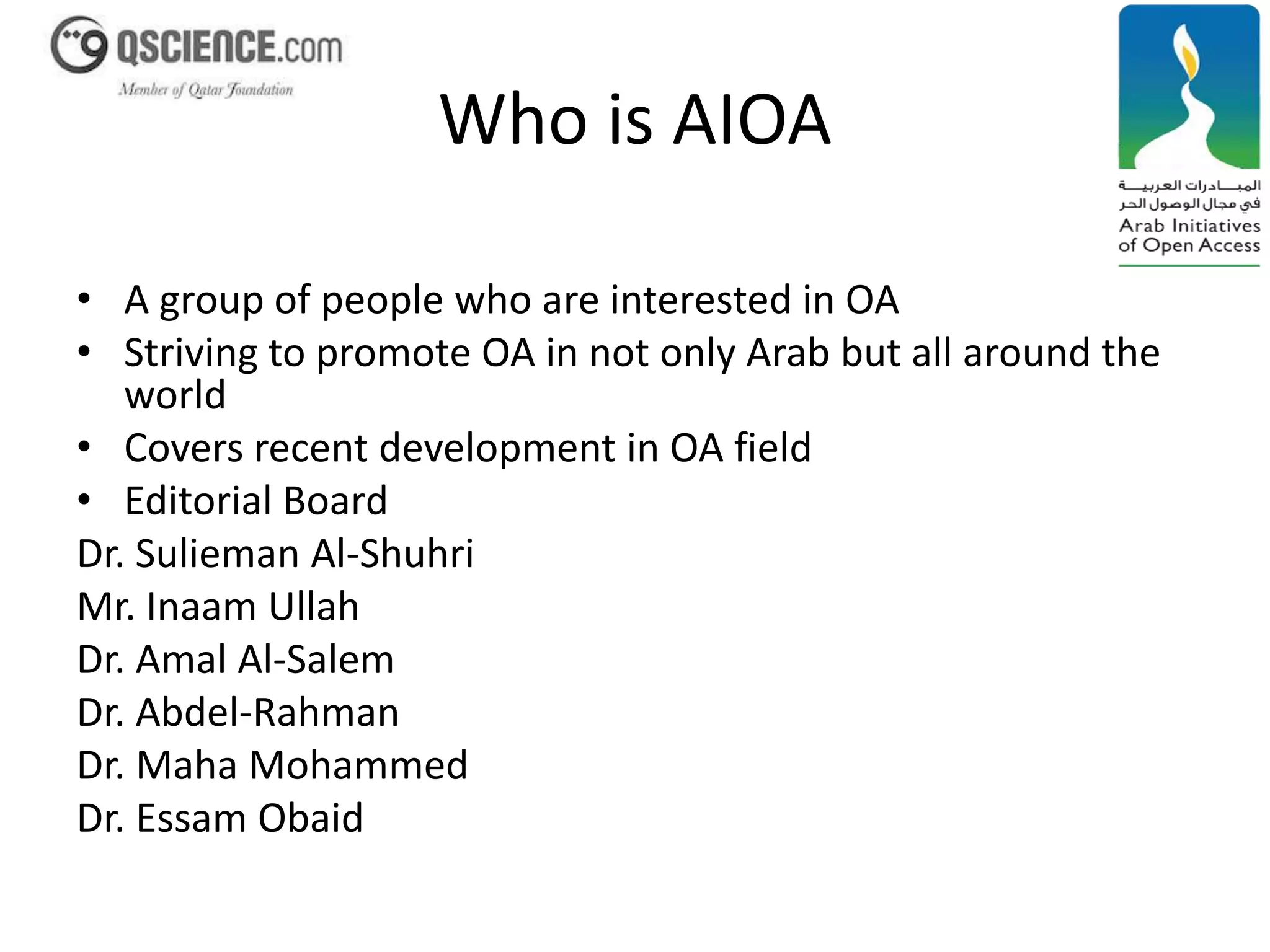 Who is AIOA 
• A group of people who are interested in OA 
• Striving to promote OA in not only Arab but all around the 
world 
• Covers recent development in OA field 
• Editorial Board 
Dr. Sulieman Al-Shuhri 
Mr. Inaam Ullah 
Dr. Amal Al-Salem 
Dr. Abdel-Rahman 
Dr. Maha Mohammed 
Dr. Essam Obaid 
 