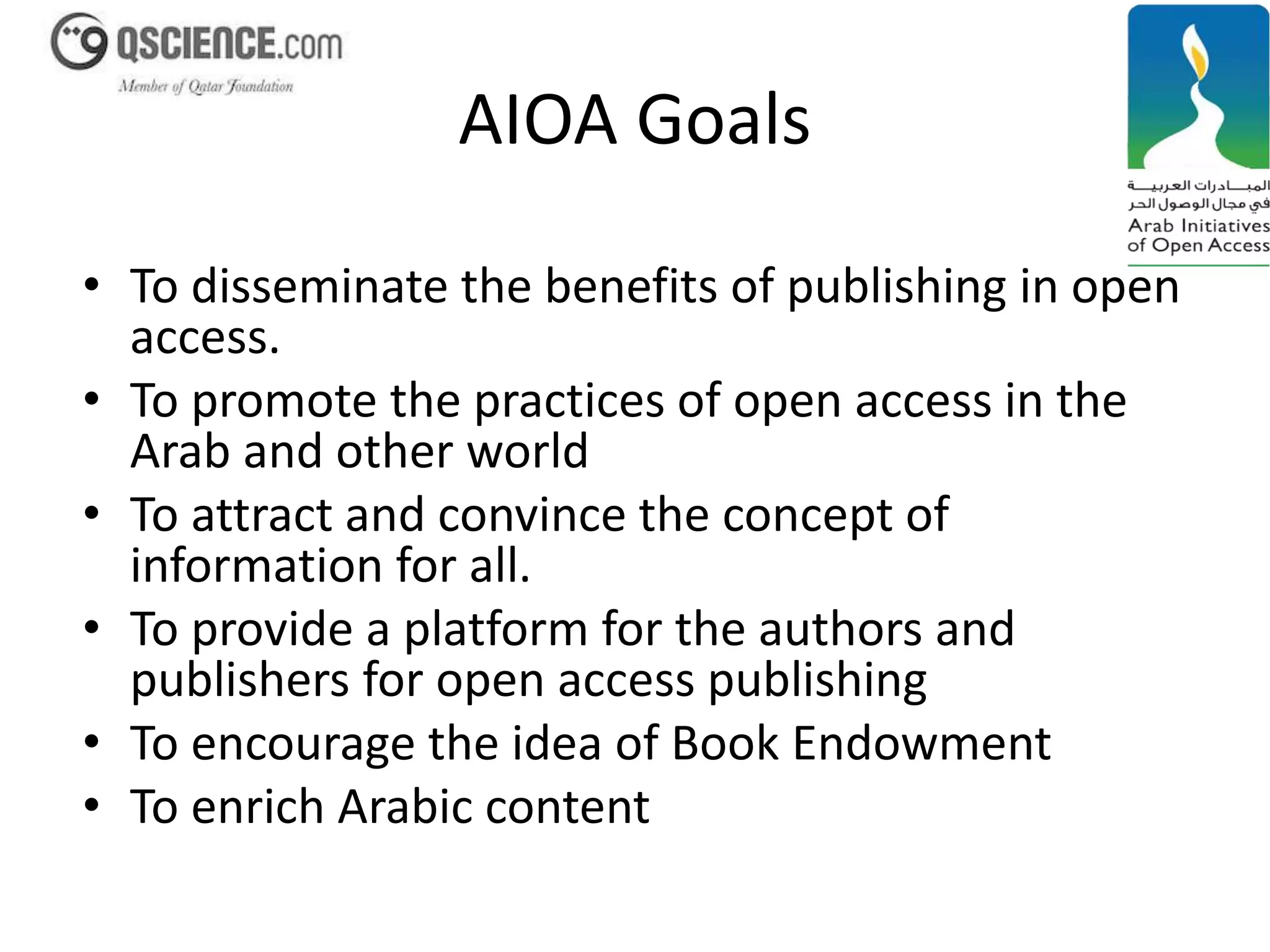 AIOA Goals 
• To disseminate the benefits of publishing in open 
access. 
• To promote the practices of open access in the 
Arab and other world 
• To attract and convince the concept of 
information for all. 
• To provide a platform for the authors and 
publishers for open access publishing 
• To encourage the idea of Book Endowment 
• To enrich Arabic content 
 