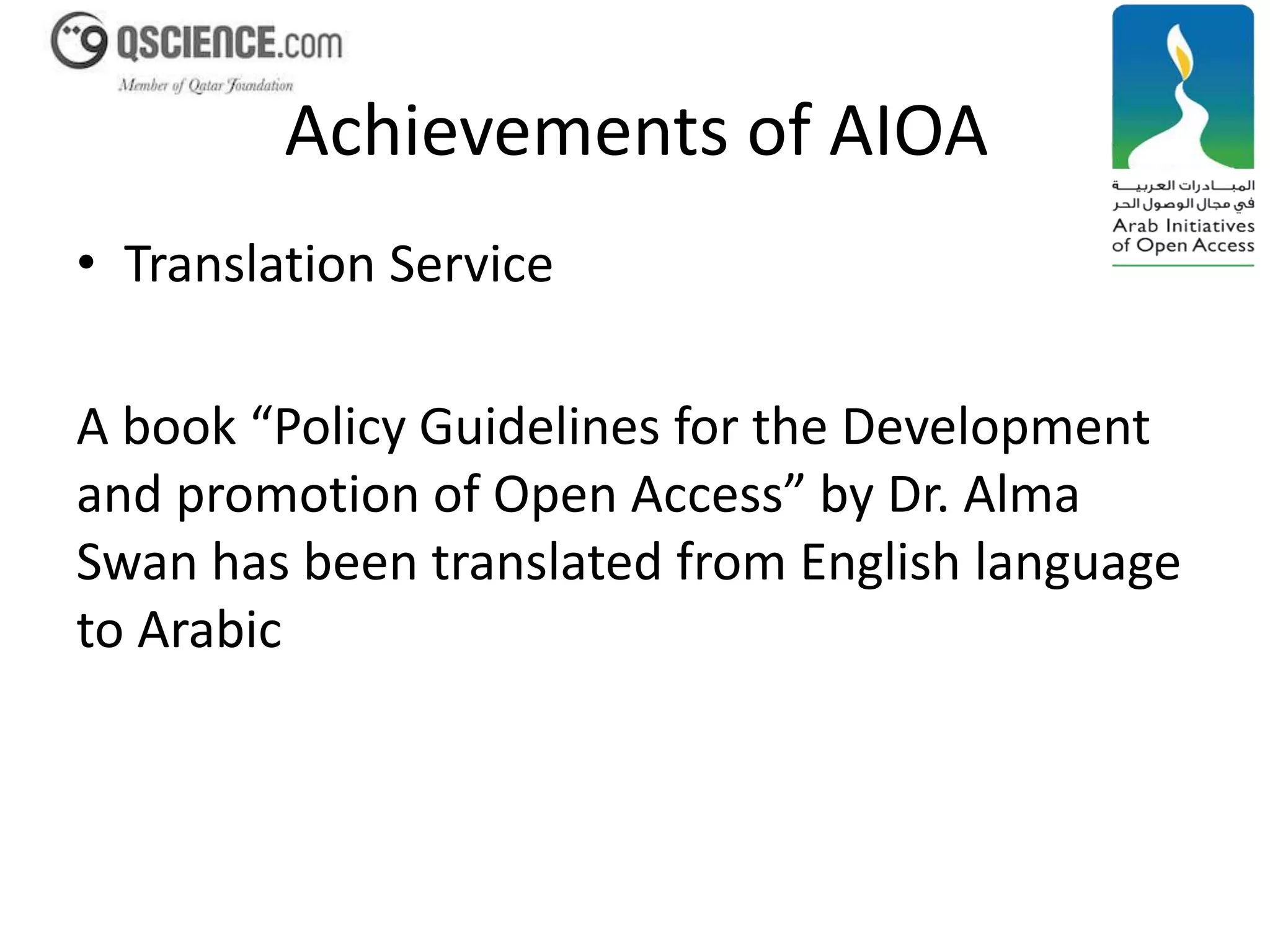 Achievements of AIOA 
• Translation Service 
A book “Policy Guidelines for the Development 
and promotion of Open Access” by Dr. Alma 
Swan has been translated from English language 
to Arabic 
 