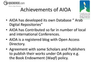 Achievements of AIOA 
• AIOA has developed its own Database “ Arab 
Digital Repositories” 
• AIOA has Contributed so far in number of local 
and international Conferences. 
• AIOA is a registered blog with Open Access 
Directory. 
• Agreement with some Scholars and Publishers 
to publish their works under OA policy e.g. 
the Book Endowment (Waqf) policy. 
 
