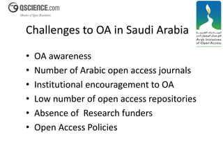 Challenges to OA in Saudi Arabia 
• OA awareness 
• Number of Arabic open access journals 
• Institutional encouragement to OA 
• Low number of open access repositories 
• Absence of Research funders 
• Open Access Policies 
 