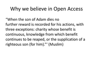 Why we believe in Open Access 
“When the son of Adam dies no 
further reward is recorded for his actions, with 
three exceptions: charity whose benefit is 
continuous, knowledge from which benefit 
continues to be reaped, or the supplication of a 
righteous son (for him).”‘ (Muslim) 
 