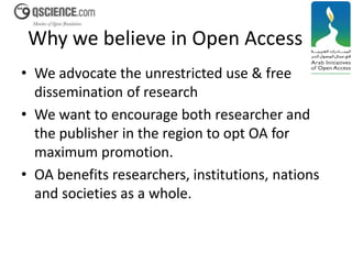 Why we believe in Open Access 
• We advocate the unrestricted use & free 
dissemination of research 
• We want to encourage both researcher and 
the publisher in the region to opt OA for 
maximum promotion. 
• OA benefits researchers, institutions, nations 
and societies as a whole. 
 