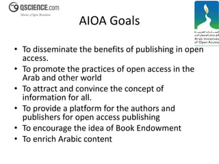 AIOA Goals 
• To disseminate the benefits of publishing in open 
access. 
• To promote the practices of open access in the 
Arab and other world 
• To attract and convince the concept of 
information for all. 
• To provide a platform for the authors and 
publishers for open access publishing 
• To encourage the idea of Book Endowment 
• To enrich Arabic content 
 