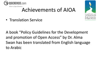 Achievements of AIOA 
• Translation Service 
A book “Policy Guidelines for the Development 
and promotion of Open Access” by Dr. Alma 
Swan has been translated from English language 
to Arabic 
 