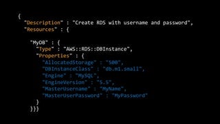 {	
  
	
  	
  "Description"	
  :	
  "Create	
  RDS	
  with	
  username	
  and	
  password",	
  
	
  	
  "Resources"	
  :	
  {	
  
	
  
	
  	
  	
  	
  "MyDB"	
  :	
  {	
  
	
  	
  	
  	
  	
  	
  "Type"	
  :	
  "AWS::RDS::DBInstance",	
  
	
  	
  	
  	
  	
  	
  "Properties"	
  :	
  {	
  
	
  	
  	
  	
  	
  	
  	
  	
  "AllocatedStorage"	
  :	
  "500",	
  
	
  	
  	
  	
  	
  	
  	
  	
  "DBInstanceClass"	
  :	
  "db.m1.small",	
  
	
  	
  	
  	
  	
  	
  	
  	
  "Engine"	
  :	
  "MySQL",	
  
	
  	
  	
  	
  	
  	
  	
  	
  "EngineVersion"	
  :	
  "5.5",	
  
	
  	
  	
  	
  	
  	
  	
  	
  "MasterUsername"	
  :	
  "MyName",	
  
	
  	
  	
  	
  	
  	
  	
  	
  "MasterUserPassword"	
  :	
  "MyPassword"	
  
	
  	
  	
  	
  	
  	
  }	
  
	
  	
  	
  	
  }}}	
  
 
