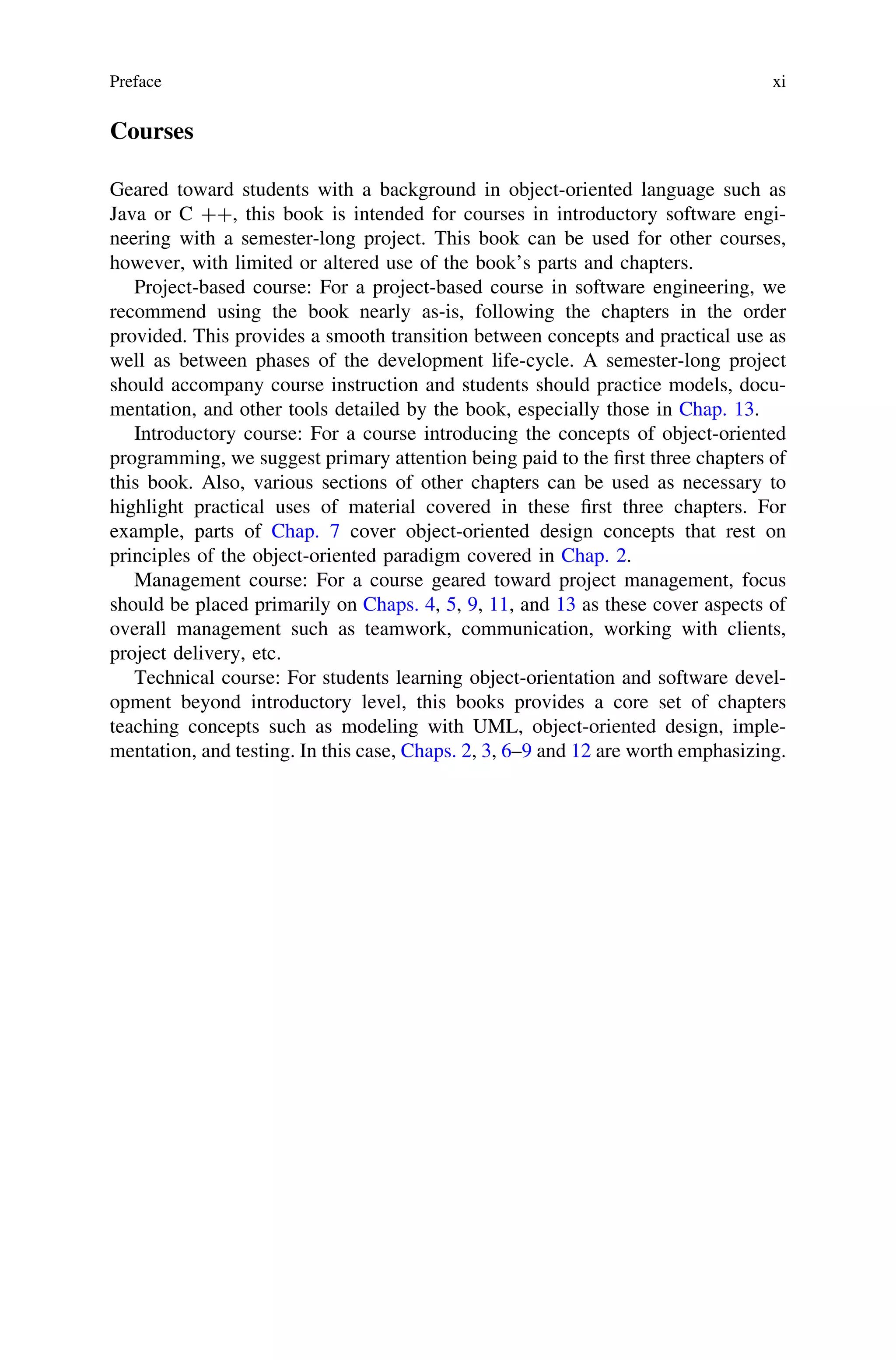 Courses
Geared toward students with a background in object-oriented language such as
Java or C ??, this book is intended for courses in introductory software engi-
neering with a semester-long project. This book can be used for other courses,
however, with limited or altered use of the book’s parts and chapters.
Project-based course: For a project-based course in software engineering, we
recommend using the book nearly as-is, following the chapters in the order
provided. This provides a smooth transition between concepts and practical use as
well as between phases of the development life-cycle. A semester-long project
should accompany course instruction and students should practice models, docu-
mentation, and other tools detailed by the book, especially those in Chap. 13.
Introductory course: For a course introducing the concepts of object-oriented
programming, we suggest primary attention being paid to the ﬁrst three chapters of
this book. Also, various sections of other chapters can be used as necessary to
highlight practical uses of material covered in these ﬁrst three chapters. For
example, parts of Chap. 7 cover object-oriented design concepts that rest on
principles of the object-oriented paradigm covered in Chap. 2.
Management course: For a course geared toward project management, focus
should be placed primarily on Chaps. 4, 5, 9, 11, and 13 as these cover aspects of
overall management such as teamwork, communication, working with clients,
project delivery, etc.
Technical course: For students learning object-orientation and software devel-
opment beyond introductory level, this books provides a core set of chapters
teaching concepts such as modeling with UML, object-oriented design, imple-
mentation, and testing. In this case, Chaps. 2, 3, 6–9 and 12 are worth emphasizing.
Preface xi
 