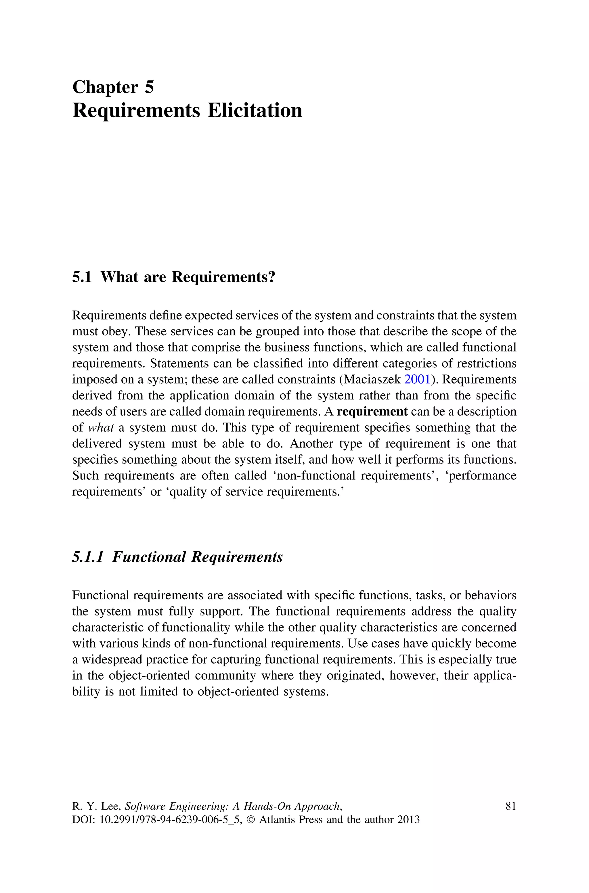 Chapter 5
Requirements Elicitation
5.1 What are Requirements?
Requirements deﬁne expected services of the system and constraints that the system
must obey. These services can be grouped into those that describe the scope of the
system and those that comprise the business functions, which are called functional
requirements. Statements can be classiﬁed into different categories of restrictions
imposed on a system; these are called constraints (Maciaszek 2001). Requirements
derived from the application domain of the system rather than from the speciﬁc
needs of users are called domain requirements. A requirement can be a description
of what a system must do. This type of requirement speciﬁes something that the
delivered system must be able to do. Another type of requirement is one that
speciﬁes something about the system itself, and how well it performs its functions.
Such requirements are often called ‘non-functional requirements’, ‘performance
requirements’ or ‘quality of service requirements.’
5.1.1 Functional Requirements
Functional requirements are associated with speciﬁc functions, tasks, or behaviors
the system must fully support. The functional requirements address the quality
characteristic of functionality while the other quality characteristics are concerned
with various kinds of non-functional requirements. Use cases have quickly become
a widespread practice for capturing functional requirements. This is especially true
in the object-oriented community where they originated, however, their applica-
bility is not limited to object-oriented systems.
R. Y. Lee, Software Engineering: A Hands-On Approach,
DOI: 10.2991/978-94-6239-006-5_5, Ó Atlantis Press and the author 2013
81
 