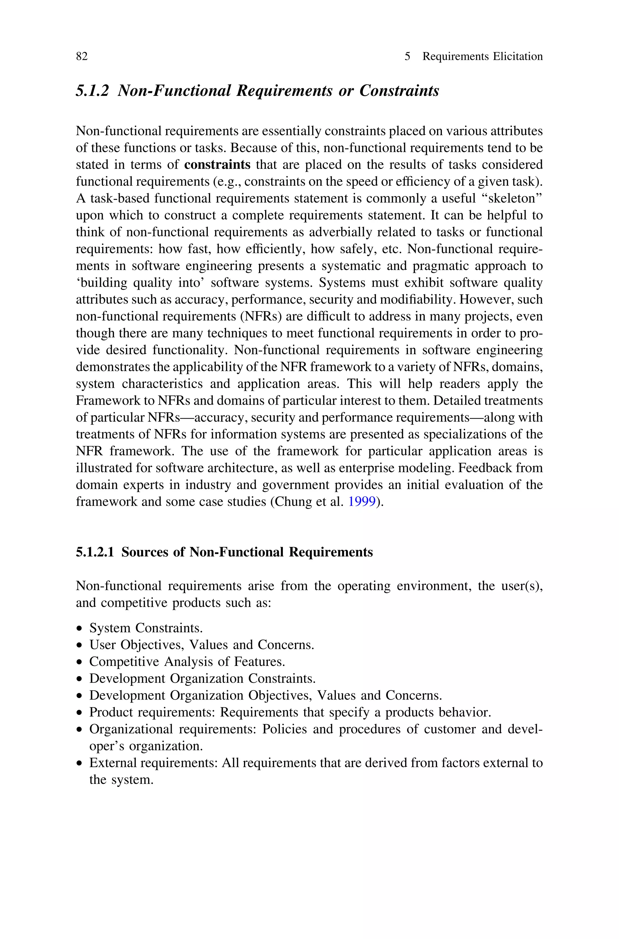 5.1.2 Non-Functional Requirements or Constraints
Non-functional requirements are essentially constraints placed on various attributes
of these functions or tasks. Because of this, non-functional requirements tend to be
stated in terms of constraints that are placed on the results of tasks considered
functional requirements (e.g., constraints on the speed or efﬁciency of a given task).
A task-based functional requirements statement is commonly a useful ‘‘skeleton’’
upon which to construct a complete requirements statement. It can be helpful to
think of non-functional requirements as adverbially related to tasks or functional
requirements: how fast, how efﬁciently, how safely, etc. Non-functional require-
ments in software engineering presents a systematic and pragmatic approach to
‘building quality into’ software systems. Systems must exhibit software quality
attributes such as accuracy, performance, security and modiﬁability. However, such
non-functional requirements (NFRs) are difﬁcult to address in many projects, even
though there are many techniques to meet functional requirements in order to pro-
vide desired functionality. Non-functional requirements in software engineering
demonstrates the applicability of the NFR framework to a variety of NFRs, domains,
system characteristics and application areas. This will help readers apply the
Framework to NFRs and domains of particular interest to them. Detailed treatments
of particular NFRs––accuracy, security and performance requirements—along with
treatments of NFRs for information systems are presented as specializations of the
NFR framework. The use of the framework for particular application areas is
illustrated for software architecture, as well as enterprise modeling. Feedback from
domain experts in industry and government provides an initial evaluation of the
framework and some case studies (Chung et al. 1999).
5.1.2.1 Sources of Non-Functional Requirements
Non-functional requirements arise from the operating environment, the user(s),
and competitive products such as:
• System Constraints.
• User Objectives, Values and Concerns.
• Competitive Analysis of Features.
• Development Organization Constraints.
• Development Organization Objectives, Values and Concerns.
• Product requirements: Requirements that specify a products behavior.
• Organizational requirements: Policies and procedures of customer and devel-
oper’s organization.
• External requirements: All requirements that are derived from factors external to
the system.
82 5 Requirements Elicitation
 