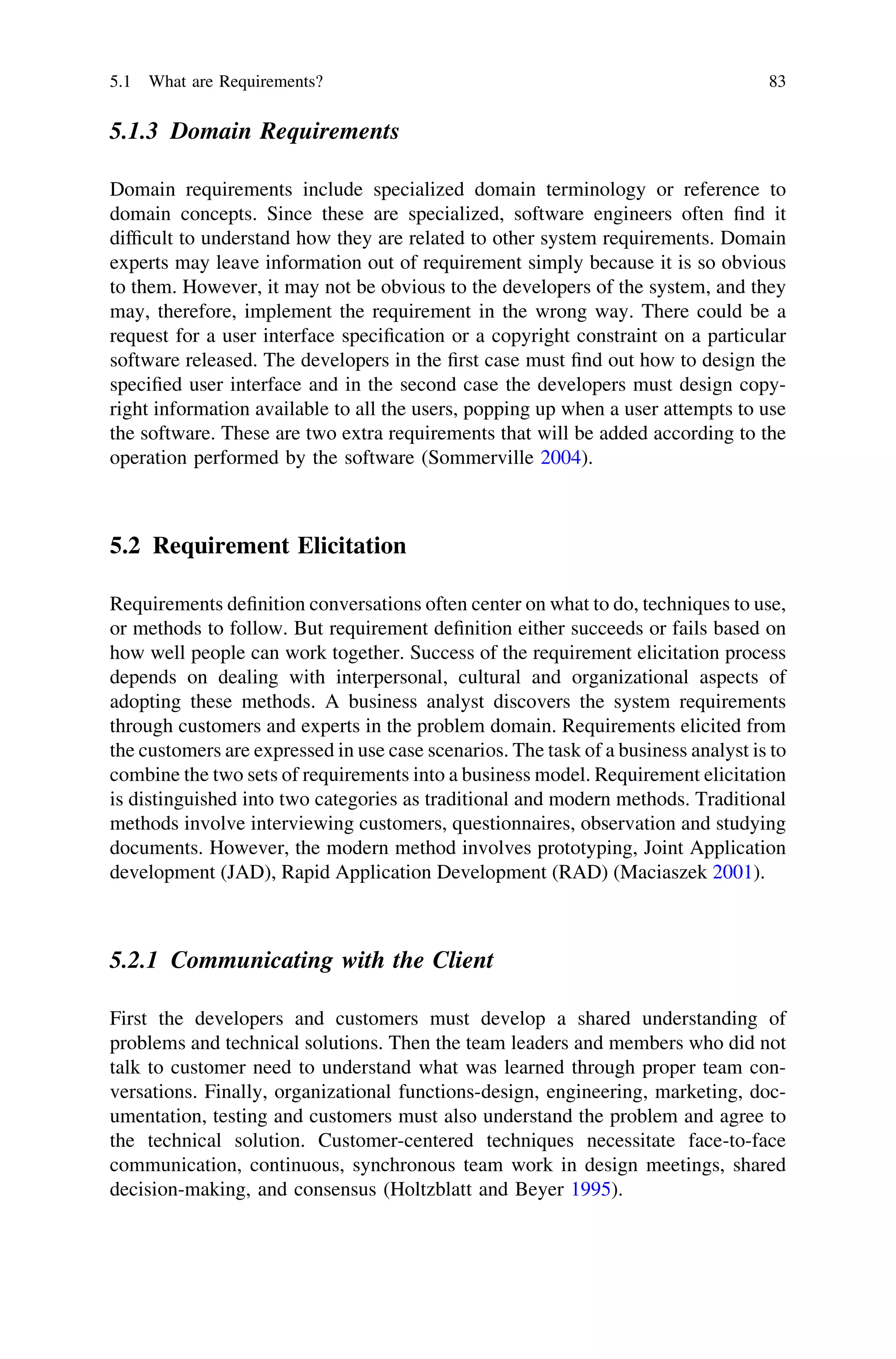 5.1.3 Domain Requirements
Domain requirements include specialized domain terminology or reference to
domain concepts. Since these are specialized, software engineers often ﬁnd it
difﬁcult to understand how they are related to other system requirements. Domain
experts may leave information out of requirement simply because it is so obvious
to them. However, it may not be obvious to the developers of the system, and they
may, therefore, implement the requirement in the wrong way. There could be a
request for a user interface speciﬁcation or a copyright constraint on a particular
software released. The developers in the ﬁrst case must ﬁnd out how to design the
speciﬁed user interface and in the second case the developers must design copy-
right information available to all the users, popping up when a user attempts to use
the software. These are two extra requirements that will be added according to the
operation performed by the software (Sommerville 2004).
5.2 Requirement Elicitation
Requirements deﬁnition conversations often center on what to do, techniques to use,
or methods to follow. But requirement deﬁnition either succeeds or fails based on
how well people can work together. Success of the requirement elicitation process
depends on dealing with interpersonal, cultural and organizational aspects of
adopting these methods. A business analyst discovers the system requirements
through customers and experts in the problem domain. Requirements elicited from
the customers are expressed in use case scenarios. The task of a business analyst is to
combine the two sets of requirements into a business model. Requirement elicitation
is distinguished into two categories as traditional and modern methods. Traditional
methods involve interviewing customers, questionnaires, observation and studying
documents. However, the modern method involves prototyping, Joint Application
development (JAD), Rapid Application Development (RAD) (Maciaszek 2001).
5.2.1 Communicating with the Client
First the developers and customers must develop a shared understanding of
problems and technical solutions. Then the team leaders and members who did not
talk to customer need to understand what was learned through proper team con-
versations. Finally, organizational functions-design, engineering, marketing, doc-
umentation, testing and customers must also understand the problem and agree to
the technical solution. Customer-centered techniques necessitate face-to-face
communication, continuous, synchronous team work in design meetings, shared
decision-making, and consensus (Holtzblatt and Beyer 1995).
5.1 What are Requirements? 83
 