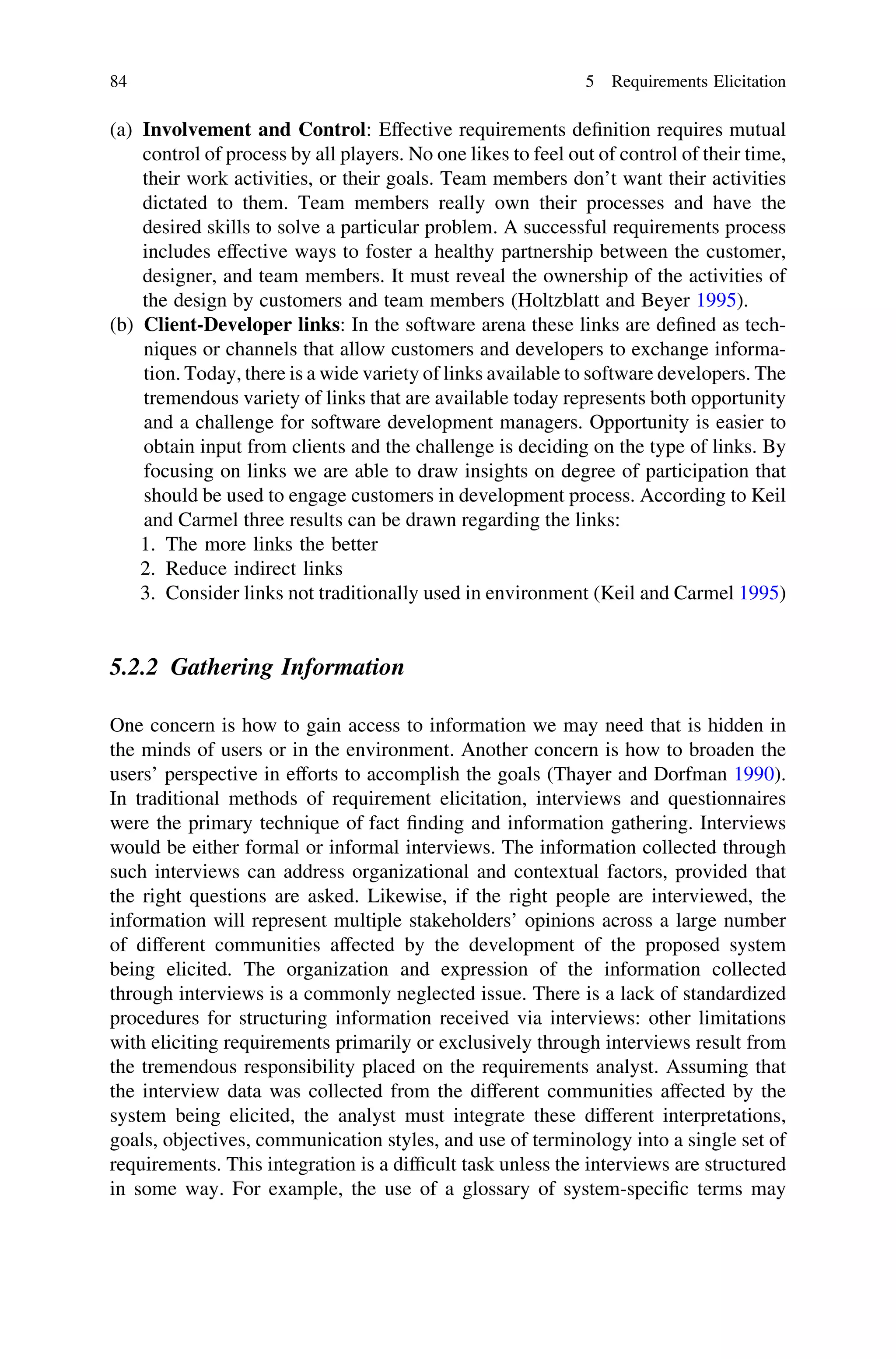 (a) Involvement and Control: Effective requirements deﬁnition requires mutual
control of process by all players. No one likes to feel out of control of their time,
their work activities, or their goals. Team members don’t want their activities
dictated to them. Team members really own their processes and have the
desired skills to solve a particular problem. A successful requirements process
includes effective ways to foster a healthy partnership between the customer,
designer, and team members. It must reveal the ownership of the activities of
the design by customers and team members (Holtzblatt and Beyer 1995).
(b) Client-Developer links: In the software arena these links are deﬁned as tech-
niques or channels that allow customers and developers to exchange informa-
tion. Today, there is a wide variety of links available to software developers. The
tremendous variety of links that are available today represents both opportunity
and a challenge for software development managers. Opportunity is easier to
obtain input from clients and the challenge is deciding on the type of links. By
focusing on links we are able to draw insights on degree of participation that
should be used to engage customers in development process. According to Keil
and Carmel three results can be drawn regarding the links:
1. The more links the better
2. Reduce indirect links
3. Consider links not traditionally used in environment (Keil and Carmel 1995)
5.2.2 Gathering Information
One concern is how to gain access to information we may need that is hidden in
the minds of users or in the environment. Another concern is how to broaden the
users’ perspective in efforts to accomplish the goals (Thayer and Dorfman 1990).
In traditional methods of requirement elicitation, interviews and questionnaires
were the primary technique of fact ﬁnding and information gathering. Interviews
would be either formal or informal interviews. The information collected through
such interviews can address organizational and contextual factors, provided that
the right questions are asked. Likewise, if the right people are interviewed, the
information will represent multiple stakeholders’ opinions across a large number
of different communities affected by the development of the proposed system
being elicited. The organization and expression of the information collected
through interviews is a commonly neglected issue. There is a lack of standardized
procedures for structuring information received via interviews: other limitations
with eliciting requirements primarily or exclusively through interviews result from
the tremendous responsibility placed on the requirements analyst. Assuming that
the interview data was collected from the different communities affected by the
system being elicited, the analyst must integrate these different interpretations,
goals, objectives, communication styles, and use of terminology into a single set of
requirements. This integration is a difﬁcult task unless the interviews are structured
in some way. For example, the use of a glossary of system-speciﬁc terms may
84 5 Requirements Elicitation
 