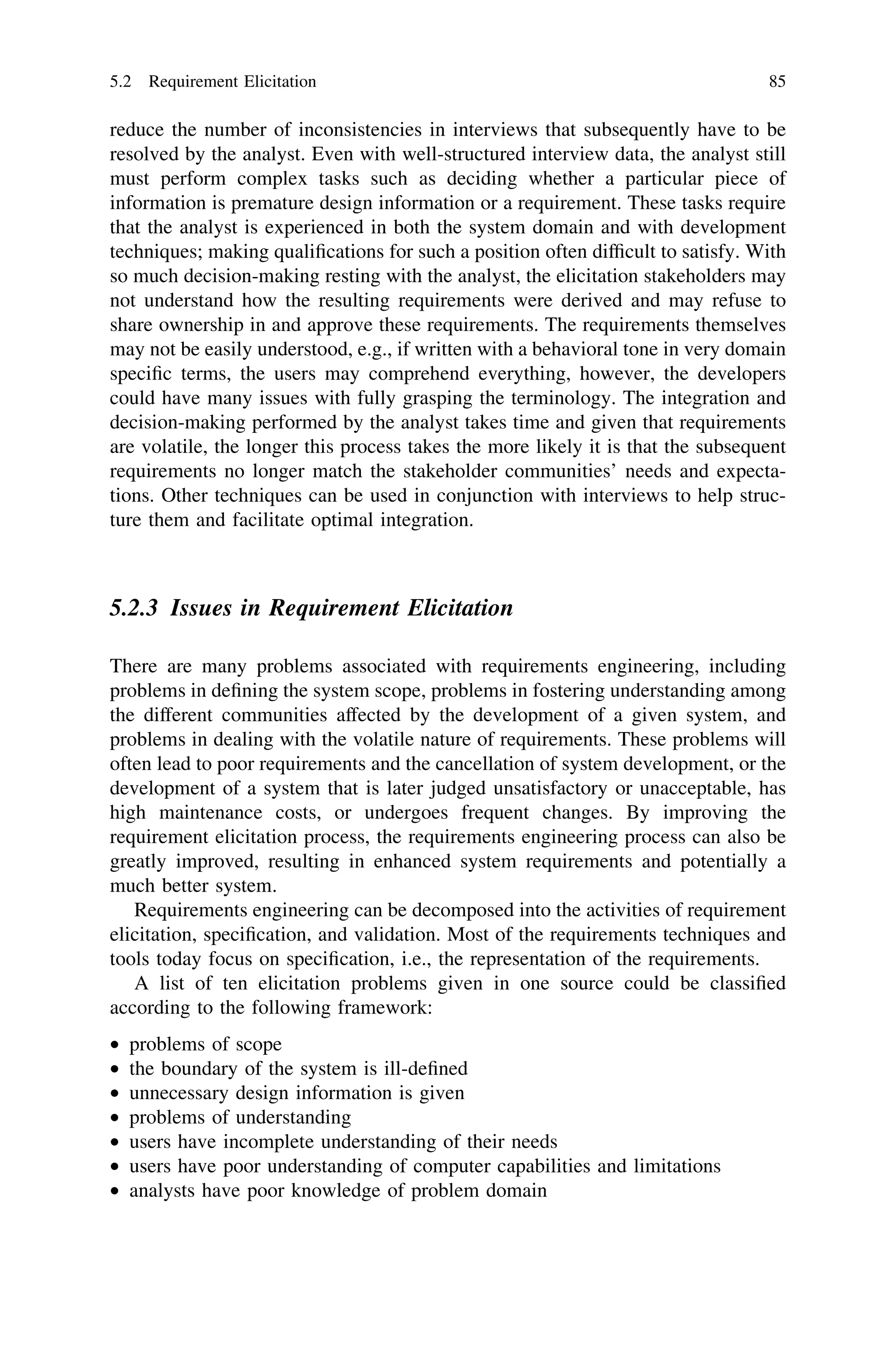 reduce the number of inconsistencies in interviews that subsequently have to be
resolved by the analyst. Even with well-structured interview data, the analyst still
must perform complex tasks such as deciding whether a particular piece of
information is premature design information or a requirement. These tasks require
that the analyst is experienced in both the system domain and with development
techniques; making qualiﬁcations for such a position often difﬁcult to satisfy. With
so much decision-making resting with the analyst, the elicitation stakeholders may
not understand how the resulting requirements were derived and may refuse to
share ownership in and approve these requirements. The requirements themselves
may not be easily understood, e.g., if written with a behavioral tone in very domain
speciﬁc terms, the users may comprehend everything, however, the developers
could have many issues with fully grasping the terminology. The integration and
decision-making performed by the analyst takes time and given that requirements
are volatile, the longer this process takes the more likely it is that the subsequent
requirements no longer match the stakeholder communities’ needs and expecta-
tions. Other techniques can be used in conjunction with interviews to help struc-
ture them and facilitate optimal integration.
5.2.3 Issues in Requirement Elicitation
There are many problems associated with requirements engineering, including
problems in deﬁning the system scope, problems in fostering understanding among
the different communities affected by the development of a given system, and
problems in dealing with the volatile nature of requirements. These problems will
often lead to poor requirements and the cancellation of system development, or the
development of a system that is later judged unsatisfactory or unacceptable, has
high maintenance costs, or undergoes frequent changes. By improving the
requirement elicitation process, the requirements engineering process can also be
greatly improved, resulting in enhanced system requirements and potentially a
much better system.
Requirements engineering can be decomposed into the activities of requirement
elicitation, speciﬁcation, and validation. Most of the requirements techniques and
tools today focus on speciﬁcation, i.e., the representation of the requirements.
A list of ten elicitation problems given in one source could be classiﬁed
according to the following framework:
• problems of scope
• the boundary of the system is ill-deﬁned
• unnecessary design information is given
• problems of understanding
• users have incomplete understanding of their needs
• users have poor understanding of computer capabilities and limitations
• analysts have poor knowledge of problem domain
5.2 Requirement Elicitation 85
 