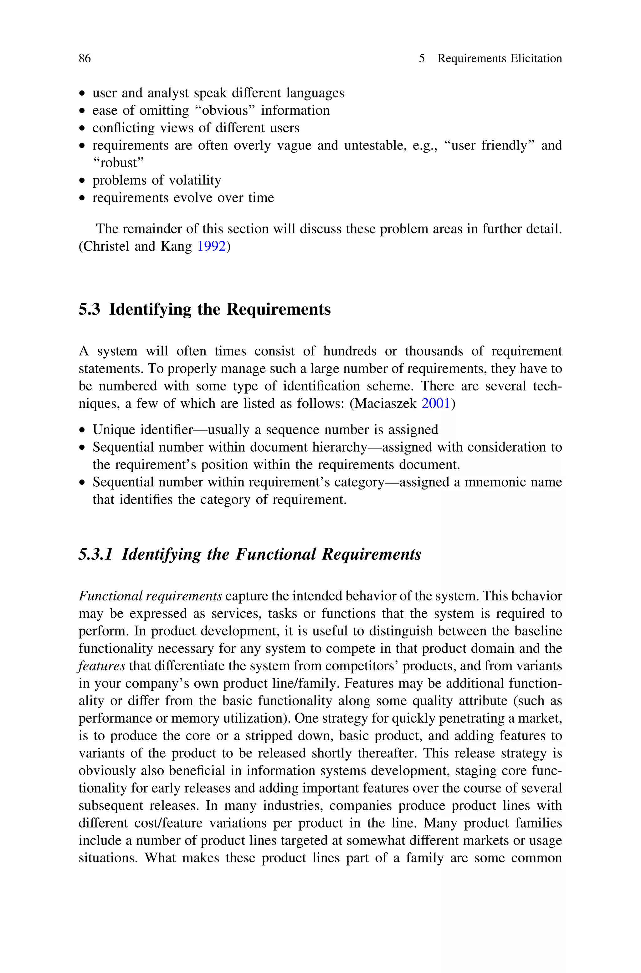 • user and analyst speak different languages
• ease of omitting ‘‘obvious’’ information
• conﬂicting views of different users
• requirements are often overly vague and untestable, e.g., ‘‘user friendly’’ and
‘‘robust’’
• problems of volatility
• requirements evolve over time
The remainder of this section will discuss these problem areas in further detail.
(Christel and Kang 1992)
5.3 Identifying the Requirements
A system will often times consist of hundreds or thousands of requirement
statements. To properly manage such a large number of requirements, they have to
be numbered with some type of identiﬁcation scheme. There are several tech-
niques, a few of which are listed as follows: (Maciaszek 2001)
• Unique identiﬁer—usually a sequence number is assigned
• Sequential number within document hierarchy—assigned with consideration to
the requirement’s position within the requirements document.
• Sequential number within requirement’s category—assigned a mnemonic name
that identiﬁes the category of requirement.
5.3.1 Identifying the Functional Requirements
Functional requirements capture the intended behavior of the system. This behavior
may be expressed as services, tasks or functions that the system is required to
perform. In product development, it is useful to distinguish between the baseline
functionality necessary for any system to compete in that product domain and the
features that differentiate the system from competitors’ products, and from variants
in your company’s own product line/family. Features may be additional function-
ality or differ from the basic functionality along some quality attribute (such as
performance or memory utilization). One strategy for quickly penetrating a market,
is to produce the core or a stripped down, basic product, and adding features to
variants of the product to be released shortly thereafter. This release strategy is
obviously also beneﬁcial in information systems development, staging core func-
tionality for early releases and adding important features over the course of several
subsequent releases. In many industries, companies produce product lines with
different cost/feature variations per product in the line. Many product families
include a number of product lines targeted at somewhat different markets or usage
situations. What makes these product lines part of a family are some common
86 5 Requirements Elicitation
 