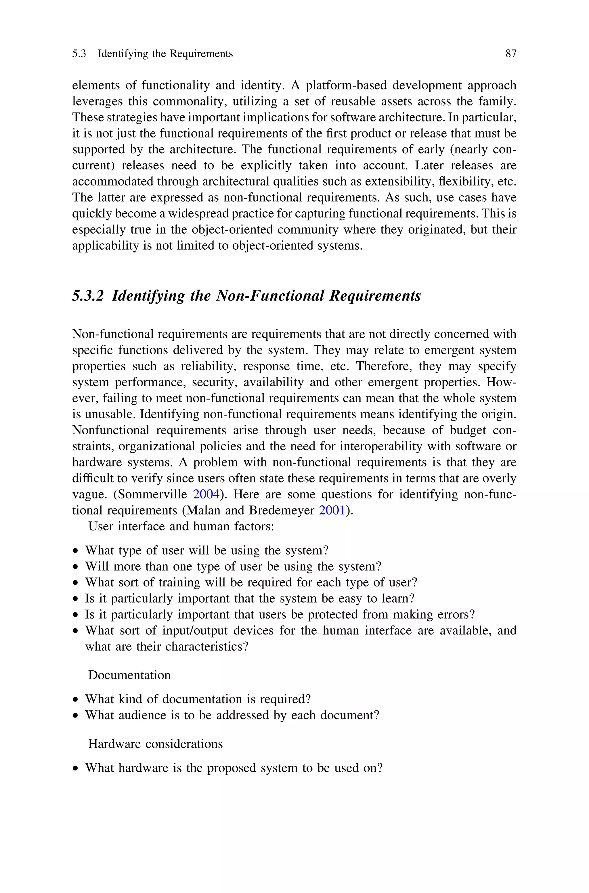 elements of functionality and identity. A platform-based development approach
leverages this commonality, utilizing a set of reusable assets across the family.
These strategies have important implications for software architecture. In particular,
it is not just the functional requirements of the ﬁrst product or release that must be
supported by the architecture. The functional requirements of early (nearly con-
current) releases need to be explicitly taken into account. Later releases are
accommodated through architectural qualities such as extensibility, ﬂexibility, etc.
The latter are expressed as non-functional requirements. As such, use cases have
quickly become a widespread practice for capturing functional requirements. This is
especially true in the object-oriented community where they originated, but their
applicability is not limited to object-oriented systems.
5.3.2 Identifying the Non-Functional Requirements
Non-functional requirements are requirements that are not directly concerned with
speciﬁc functions delivered by the system. They may relate to emergent system
properties such as reliability, response time, etc. Therefore, they may specify
system performance, security, availability and other emergent properties. How-
ever, failing to meet non-functional requirements can mean that the whole system
is unusable. Identifying non-functional requirements means identifying the origin.
Nonfunctional requirements arise through user needs, because of budget con-
straints, organizational policies and the need for interoperability with software or
hardware systems. A problem with non-functional requirements is that they are
difﬁcult to verify since users often state these requirements in terms that are overly
vague. (Sommerville 2004). Here are some questions for identifying non-func-
tional requirements (Malan and Bredemeyer 2001).
User interface and human factors:
• What type of user will be using the system?
• Will more than one type of user be using the system?
• What sort of training will be required for each type of user?
• Is it particularly important that the system be easy to learn?
• Is it particularly important that users be protected from making errors?
• What sort of input/output devices for the human interface are available, and
what are their characteristics?
Documentation
• What kind of documentation is required?
• What audience is to be addressed by each document?
Hardware considerations
• What hardware is the proposed system to be used on?
5.3 Identifying the Requirements 87
 