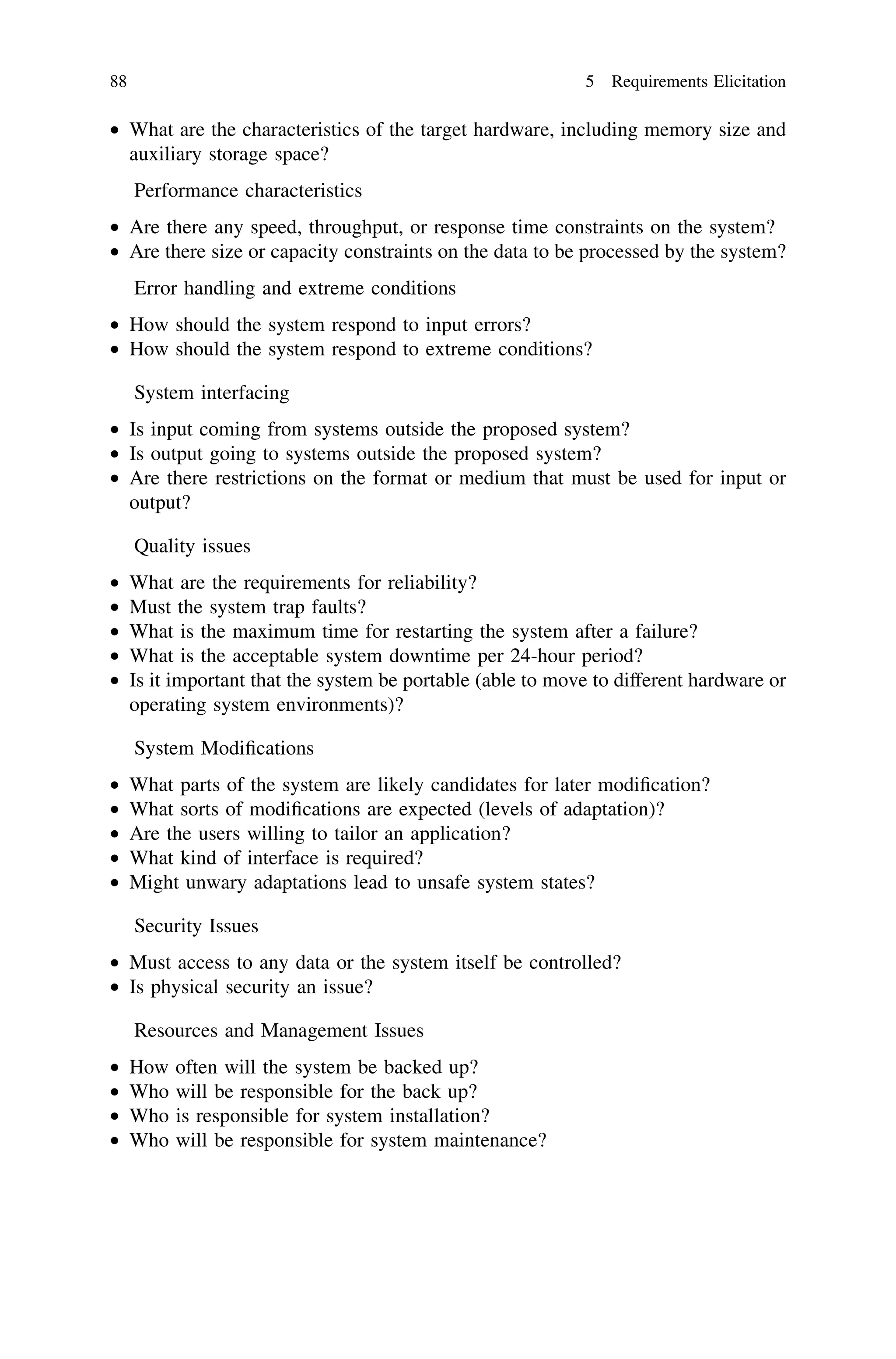 • What are the characteristics of the target hardware, including memory size and
auxiliary storage space?
Performance characteristics
• Are there any speed, throughput, or response time constraints on the system?
• Are there size or capacity constraints on the data to be processed by the system?
Error handling and extreme conditions
• How should the system respond to input errors?
• How should the system respond to extreme conditions?
System interfacing
• Is input coming from systems outside the proposed system?
• Is output going to systems outside the proposed system?
• Are there restrictions on the format or medium that must be used for input or
output?
Quality issues
• What are the requirements for reliability?
• Must the system trap faults?
• What is the maximum time for restarting the system after a failure?
• What is the acceptable system downtime per 24-hour period?
• Is it important that the system be portable (able to move to different hardware or
operating system environments)?
System Modiﬁcations
• What parts of the system are likely candidates for later modiﬁcation?
• What sorts of modiﬁcations are expected (levels of adaptation)?
• Are the users willing to tailor an application?
• What kind of interface is required?
• Might unwary adaptations lead to unsafe system states?
Security Issues
• Must access to any data or the system itself be controlled?
• Is physical security an issue?
Resources and Management Issues
• How often will the system be backed up?
• Who will be responsible for the back up?
• Who is responsible for system installation?
• Who will be responsible for system maintenance?
88 5 Requirements Elicitation
 