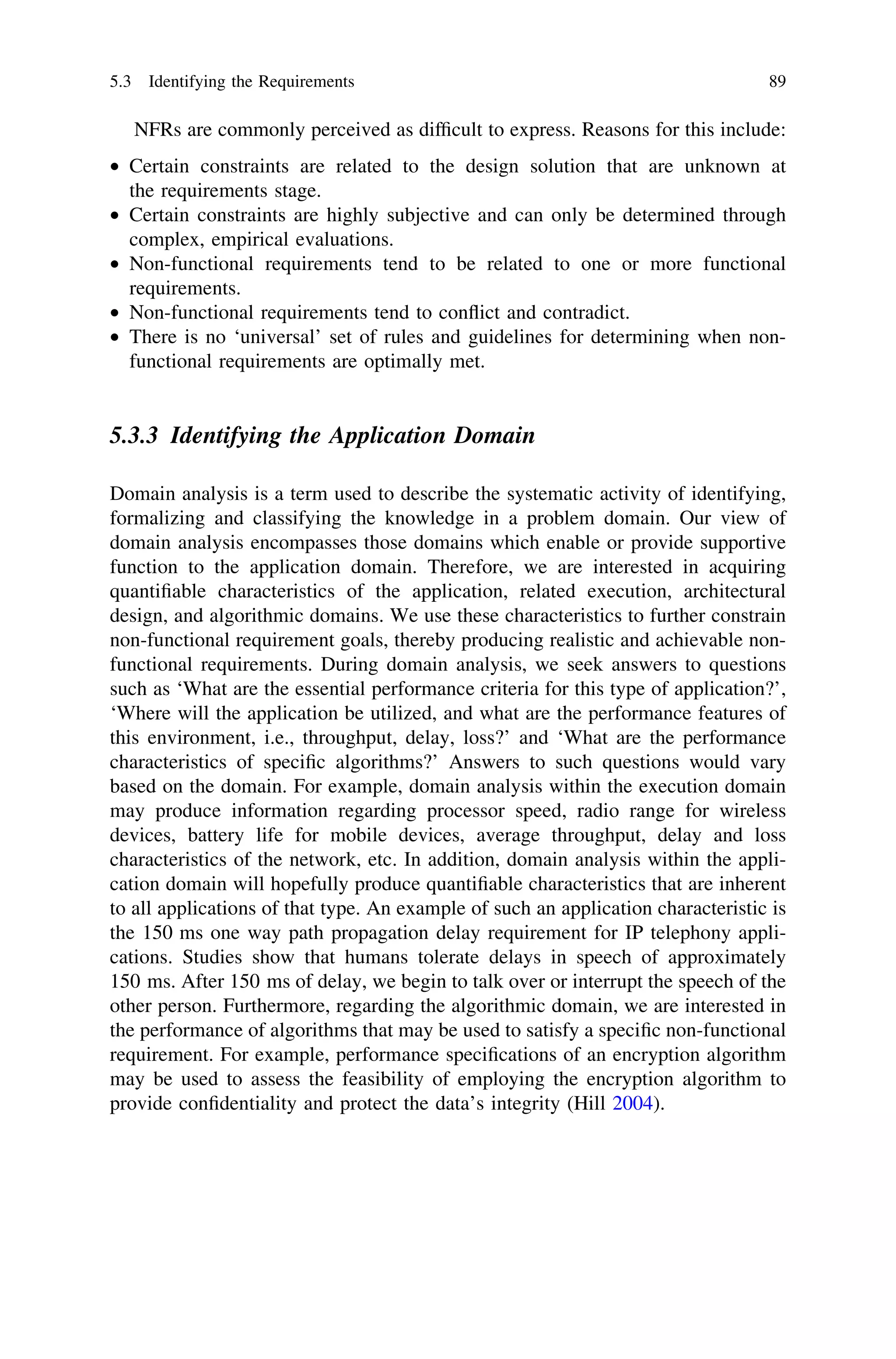 NFRs are commonly perceived as difﬁcult to express. Reasons for this include:
• Certain constraints are related to the design solution that are unknown at
the requirements stage.
• Certain constraints are highly subjective and can only be determined through
complex, empirical evaluations.
• Non-functional requirements tend to be related to one or more functional
requirements.
• Non-functional requirements tend to conﬂict and contradict.
• There is no ‘universal’ set of rules and guidelines for determining when non-
functional requirements are optimally met.
5.3.3 Identifying the Application Domain
Domain analysis is a term used to describe the systematic activity of identifying,
formalizing and classifying the knowledge in a problem domain. Our view of
domain analysis encompasses those domains which enable or provide supportive
function to the application domain. Therefore, we are interested in acquiring
quantiﬁable characteristics of the application, related execution, architectural
design, and algorithmic domains. We use these characteristics to further constrain
non-functional requirement goals, thereby producing realistic and achievable non-
functional requirements. During domain analysis, we seek answers to questions
such as ‘What are the essential performance criteria for this type of application?’,
‘Where will the application be utilized, and what are the performance features of
this environment, i.e., throughput, delay, loss?’ and ‘What are the performance
characteristics of speciﬁc algorithms?’ Answers to such questions would vary
based on the domain. For example, domain analysis within the execution domain
may produce information regarding processor speed, radio range for wireless
devices, battery life for mobile devices, average throughput, delay and loss
characteristics of the network, etc. In addition, domain analysis within the appli-
cation domain will hopefully produce quantiﬁable characteristics that are inherent
to all applications of that type. An example of such an application characteristic is
the 150 ms one way path propagation delay requirement for IP telephony appli-
cations. Studies show that humans tolerate delays in speech of approximately
150 ms. After 150 ms of delay, we begin to talk over or interrupt the speech of the
other person. Furthermore, regarding the algorithmic domain, we are interested in
the performance of algorithms that may be used to satisfy a speciﬁc non-functional
requirement. For example, performance speciﬁcations of an encryption algorithm
may be used to assess the feasibility of employing the encryption algorithm to
provide conﬁdentiality and protect the data’s integrity (Hill 2004).
5.3 Identifying the Requirements 89
 