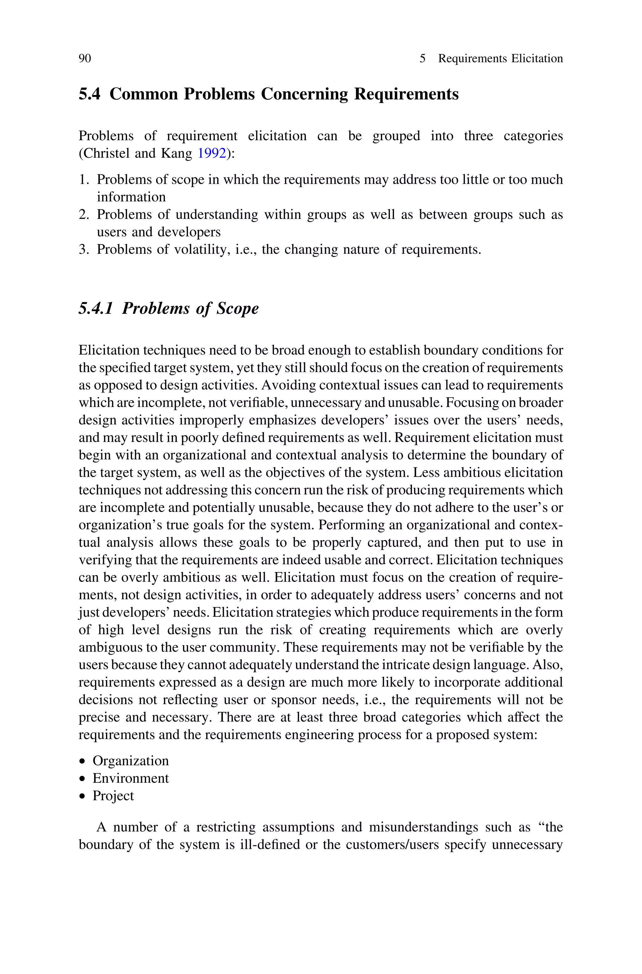 5.4 Common Problems Concerning Requirements
Problems of requirement elicitation can be grouped into three categories
(Christel and Kang 1992):
1. Problems of scope in which the requirements may address too little or too much
information
2. Problems of understanding within groups as well as between groups such as
users and developers
3. Problems of volatility, i.e., the changing nature of requirements.
5.4.1 Problems of Scope
Elicitation techniques need to be broad enough to establish boundary conditions for
the speciﬁed target system, yet they still should focus on the creation of requirements
as opposed to design activities. Avoiding contextual issues can lead to requirements
which are incomplete, not veriﬁable, unnecessary and unusable. Focusing on broader
design activities improperly emphasizes developers’ issues over the users’ needs,
and may result in poorly deﬁned requirements as well. Requirement elicitation must
begin with an organizational and contextual analysis to determine the boundary of
the target system, as well as the objectives of the system. Less ambitious elicitation
techniques not addressing this concern run the risk of producing requirements which
are incomplete and potentially unusable, because they do not adhere to the user’s or
organization’s true goals for the system. Performing an organizational and contex-
tual analysis allows these goals to be properly captured, and then put to use in
verifying that the requirements are indeed usable and correct. Elicitation techniques
can be overly ambitious as well. Elicitation must focus on the creation of require-
ments, not design activities, in order to adequately address users’ concerns and not
just developers’ needs. Elicitation strategies which produce requirements in the form
of high level designs run the risk of creating requirements which are overly
ambiguous to the user community. These requirements may not be veriﬁable by the
users because they cannot adequately understand the intricate design language. Also,
requirements expressed as a design are much more likely to incorporate additional
decisions not reﬂecting user or sponsor needs, i.e., the requirements will not be
precise and necessary. There are at least three broad categories which affect the
requirements and the requirements engineering process for a proposed system:
• Organization
• Environment
• Project
A number of a restricting assumptions and misunderstandings such as ‘‘the
boundary of the system is ill-deﬁned or the customers/users specify unnecessary
90 5 Requirements Elicitation
 