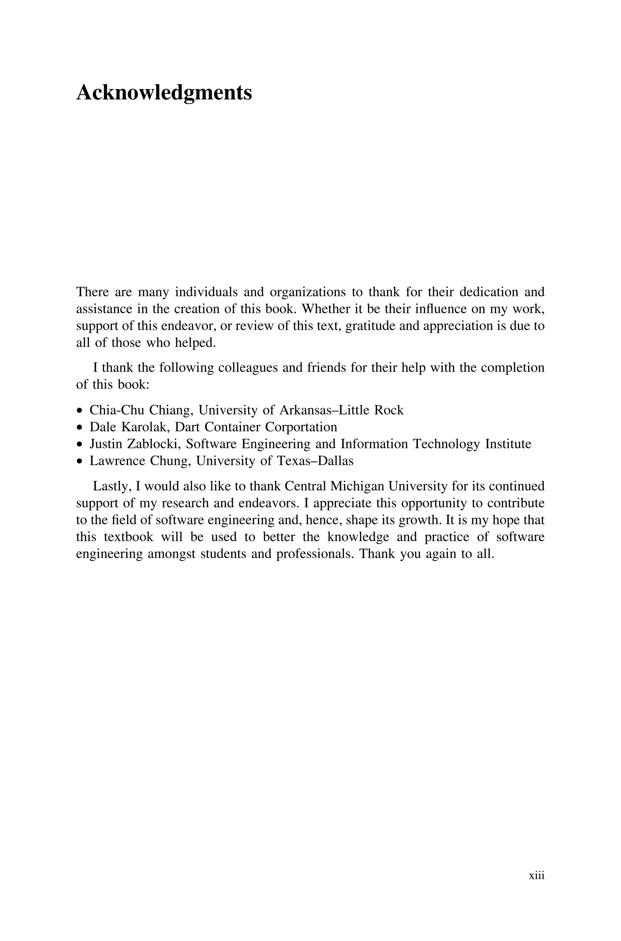 Acknowledgments
There are many individuals and organizations to thank for their dedication and
assistance in the creation of this book. Whether it be their inﬂuence on my work,
support of this endeavor, or review of this text, gratitude and appreciation is due to
all of those who helped.
I thank the following colleagues and friends for their help with the completion
of this book:
• Chia-Chu Chiang, University of Arkansas–Little Rock
• Dale Karolak, Dart Container Corportation
• Justin Zablocki, Software Engineering and Information Technology Institute
• Lawrence Chung, University of Texas–Dallas
Lastly, I would also like to thank Central Michigan University for its continued
support of my research and endeavors. I appreciate this opportunity to contribute
to the ﬁeld of software engineering and, hence, shape its growth. It is my hope that
this textbook will be used to better the knowledge and practice of software
engineering amongst students and professionals. Thank you again to all.
xiii
 