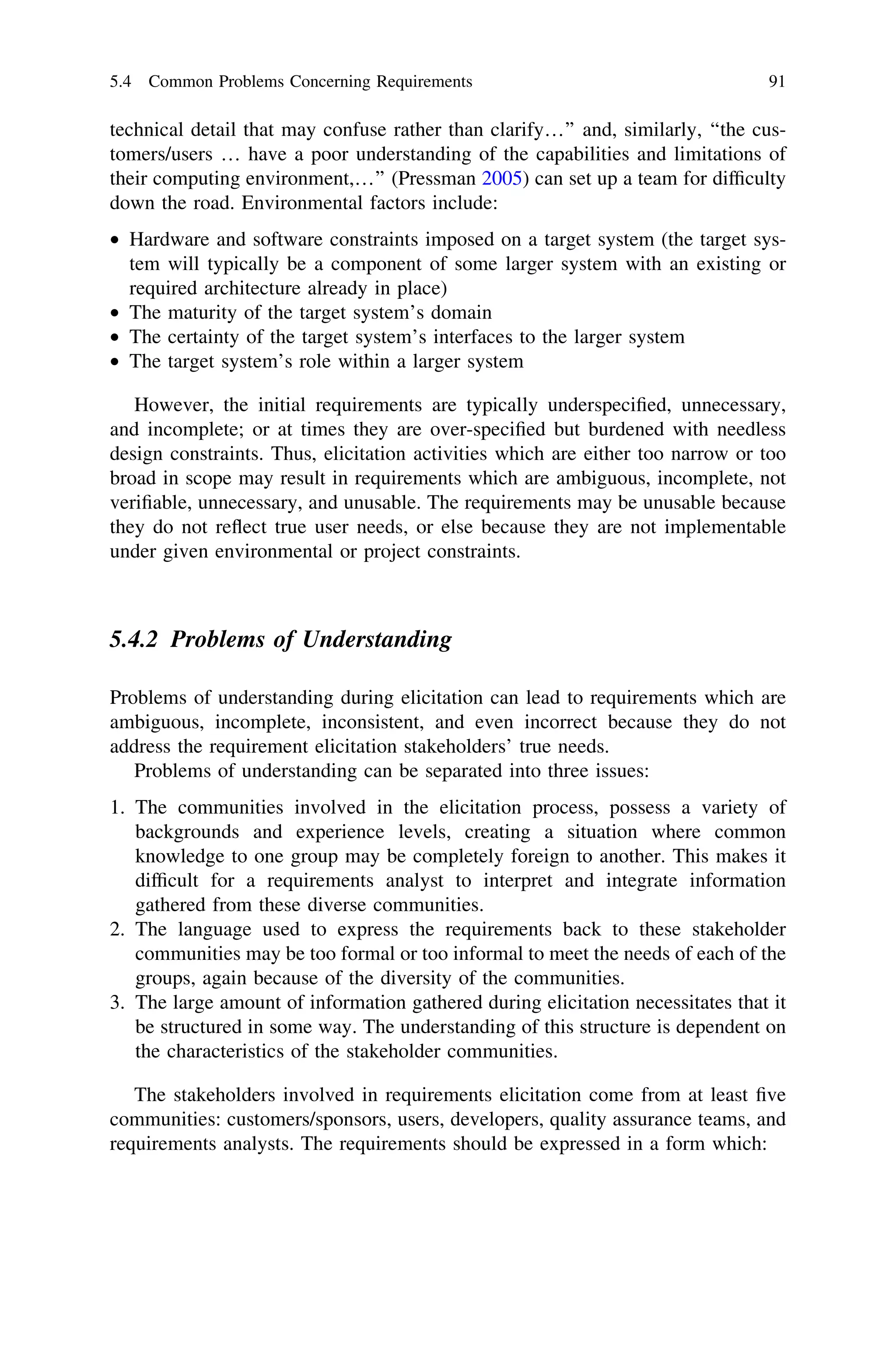 technical detail that may confuse rather than clarify…’’ and, similarly, ‘‘the cus-
tomers/users … have a poor understanding of the capabilities and limitations of
their computing environment,…’’ (Pressman 2005) can set up a team for difﬁculty
down the road. Environmental factors include:
• Hardware and software constraints imposed on a target system (the target sys-
tem will typically be a component of some larger system with an existing or
required architecture already in place)
• The maturity of the target system’s domain
• The certainty of the target system’s interfaces to the larger system
• The target system’s role within a larger system
However, the initial requirements are typically underspeciﬁed, unnecessary,
and incomplete; or at times they are over-speciﬁed but burdened with needless
design constraints. Thus, elicitation activities which are either too narrow or too
broad in scope may result in requirements which are ambiguous, incomplete, not
veriﬁable, unnecessary, and unusable. The requirements may be unusable because
they do not reﬂect true user needs, or else because they are not implementable
under given environmental or project constraints.
5.4.2 Problems of Understanding
Problems of understanding during elicitation can lead to requirements which are
ambiguous, incomplete, inconsistent, and even incorrect because they do not
address the requirement elicitation stakeholders’ true needs.
Problems of understanding can be separated into three issues:
1. The communities involved in the elicitation process, possess a variety of
backgrounds and experience levels, creating a situation where common
knowledge to one group may be completely foreign to another. This makes it
difﬁcult for a requirements analyst to interpret and integrate information
gathered from these diverse communities.
2. The language used to express the requirements back to these stakeholder
communities may be too formal or too informal to meet the needs of each of the
groups, again because of the diversity of the communities.
3. The large amount of information gathered during elicitation necessitates that it
be structured in some way. The understanding of this structure is dependent on
the characteristics of the stakeholder communities.
The stakeholders involved in requirements elicitation come from at least ﬁve
communities: customers/sponsors, users, developers, quality assurance teams, and
requirements analysts. The requirements should be expressed in a form which:
5.4 Common Problems Concerning Requirements 91
 