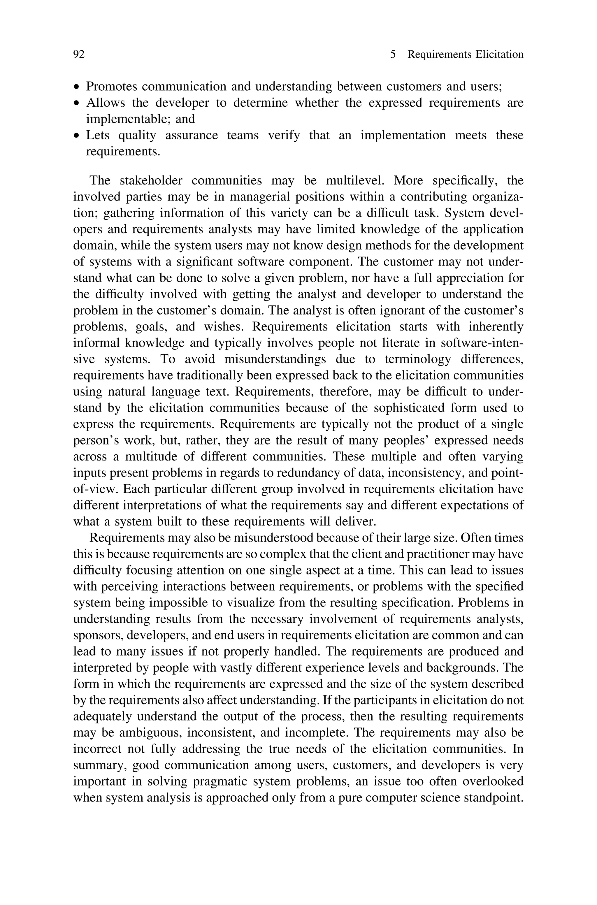 • Promotes communication and understanding between customers and users;
• Allows the developer to determine whether the expressed requirements are
implementable; and
• Lets quality assurance teams verify that an implementation meets these
requirements.
The stakeholder communities may be multilevel. More speciﬁcally, the
involved parties may be in managerial positions within a contributing organiza-
tion; gathering information of this variety can be a difﬁcult task. System devel-
opers and requirements analysts may have limited knowledge of the application
domain, while the system users may not know design methods for the development
of systems with a signiﬁcant software component. The customer may not under-
stand what can be done to solve a given problem, nor have a full appreciation for
the difﬁculty involved with getting the analyst and developer to understand the
problem in the customer’s domain. The analyst is often ignorant of the customer’s
problems, goals, and wishes. Requirements elicitation starts with inherently
informal knowledge and typically involves people not literate in software-inten-
sive systems. To avoid misunderstandings due to terminology differences,
requirements have traditionally been expressed back to the elicitation communities
using natural language text. Requirements, therefore, may be difﬁcult to under-
stand by the elicitation communities because of the sophisticated form used to
express the requirements. Requirements are typically not the product of a single
person’s work, but, rather, they are the result of many peoples’ expressed needs
across a multitude of different communities. These multiple and often varying
inputs present problems in regards to redundancy of data, inconsistency, and point-
of-view. Each particular different group involved in requirements elicitation have
different interpretations of what the requirements say and different expectations of
what a system built to these requirements will deliver.
Requirements may also be misunderstood because of their large size. Often times
this is because requirements are so complex that the client and practitioner may have
difﬁculty focusing attention on one single aspect at a time. This can lead to issues
with perceiving interactions between requirements, or problems with the speciﬁed
system being impossible to visualize from the resulting speciﬁcation. Problems in
understanding results from the necessary involvement of requirements analysts,
sponsors, developers, and end users in requirements elicitation are common and can
lead to many issues if not properly handled. The requirements are produced and
interpreted by people with vastly different experience levels and backgrounds. The
form in which the requirements are expressed and the size of the system described
by the requirements also affect understanding. If the participants in elicitation do not
adequately understand the output of the process, then the resulting requirements
may be ambiguous, inconsistent, and incomplete. The requirements may also be
incorrect not fully addressing the true needs of the elicitation communities. In
summary, good communication among users, customers, and developers is very
important in solving pragmatic system problems, an issue too often overlooked
when system analysis is approached only from a pure computer science standpoint.
92 5 Requirements Elicitation
 