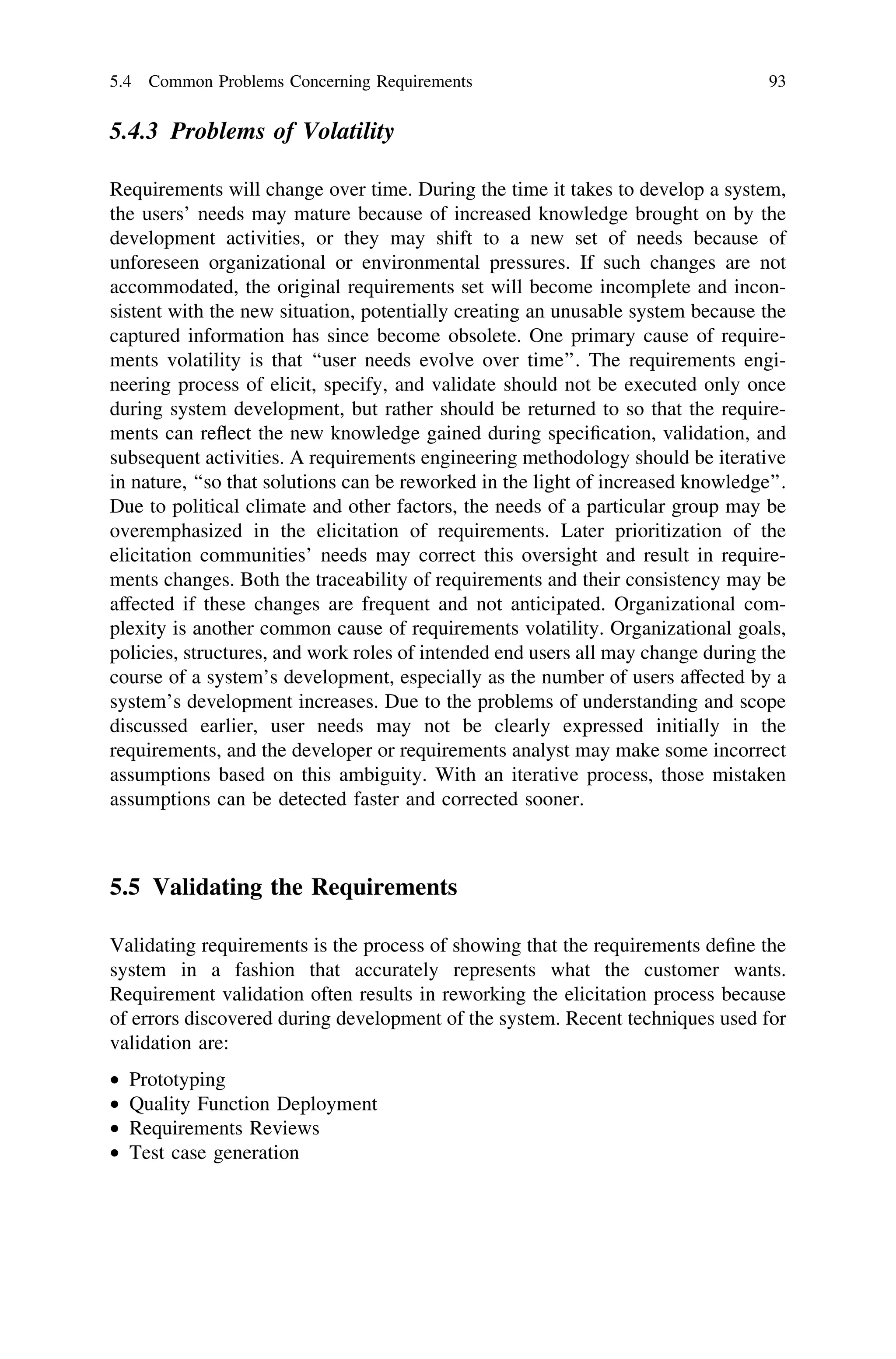 5.4.3 Problems of Volatility
Requirements will change over time. During the time it takes to develop a system,
the users’ needs may mature because of increased knowledge brought on by the
development activities, or they may shift to a new set of needs because of
unforeseen organizational or environmental pressures. If such changes are not
accommodated, the original requirements set will become incomplete and incon-
sistent with the new situation, potentially creating an unusable system because the
captured information has since become obsolete. One primary cause of require-
ments volatility is that ‘‘user needs evolve over time’’. The requirements engi-
neering process of elicit, specify, and validate should not be executed only once
during system development, but rather should be returned to so that the require-
ments can reﬂect the new knowledge gained during speciﬁcation, validation, and
subsequent activities. A requirements engineering methodology should be iterative
in nature, ‘‘so that solutions can be reworked in the light of increased knowledge’’.
Due to political climate and other factors, the needs of a particular group may be
overemphasized in the elicitation of requirements. Later prioritization of the
elicitation communities’ needs may correct this oversight and result in require-
ments changes. Both the traceability of requirements and their consistency may be
affected if these changes are frequent and not anticipated. Organizational com-
plexity is another common cause of requirements volatility. Organizational goals,
policies, structures, and work roles of intended end users all may change during the
course of a system’s development, especially as the number of users affected by a
system’s development increases. Due to the problems of understanding and scope
discussed earlier, user needs may not be clearly expressed initially in the
requirements, and the developer or requirements analyst may make some incorrect
assumptions based on this ambiguity. With an iterative process, those mistaken
assumptions can be detected faster and corrected sooner.
5.5 Validating the Requirements
Validating requirements is the process of showing that the requirements deﬁne the
system in a fashion that accurately represents what the customer wants.
Requirement validation often results in reworking the elicitation process because
of errors discovered during development of the system. Recent techniques used for
validation are:
• Prototyping
• Quality Function Deployment
• Requirements Reviews
• Test case generation
5.4 Common Problems Concerning Requirements 93
 