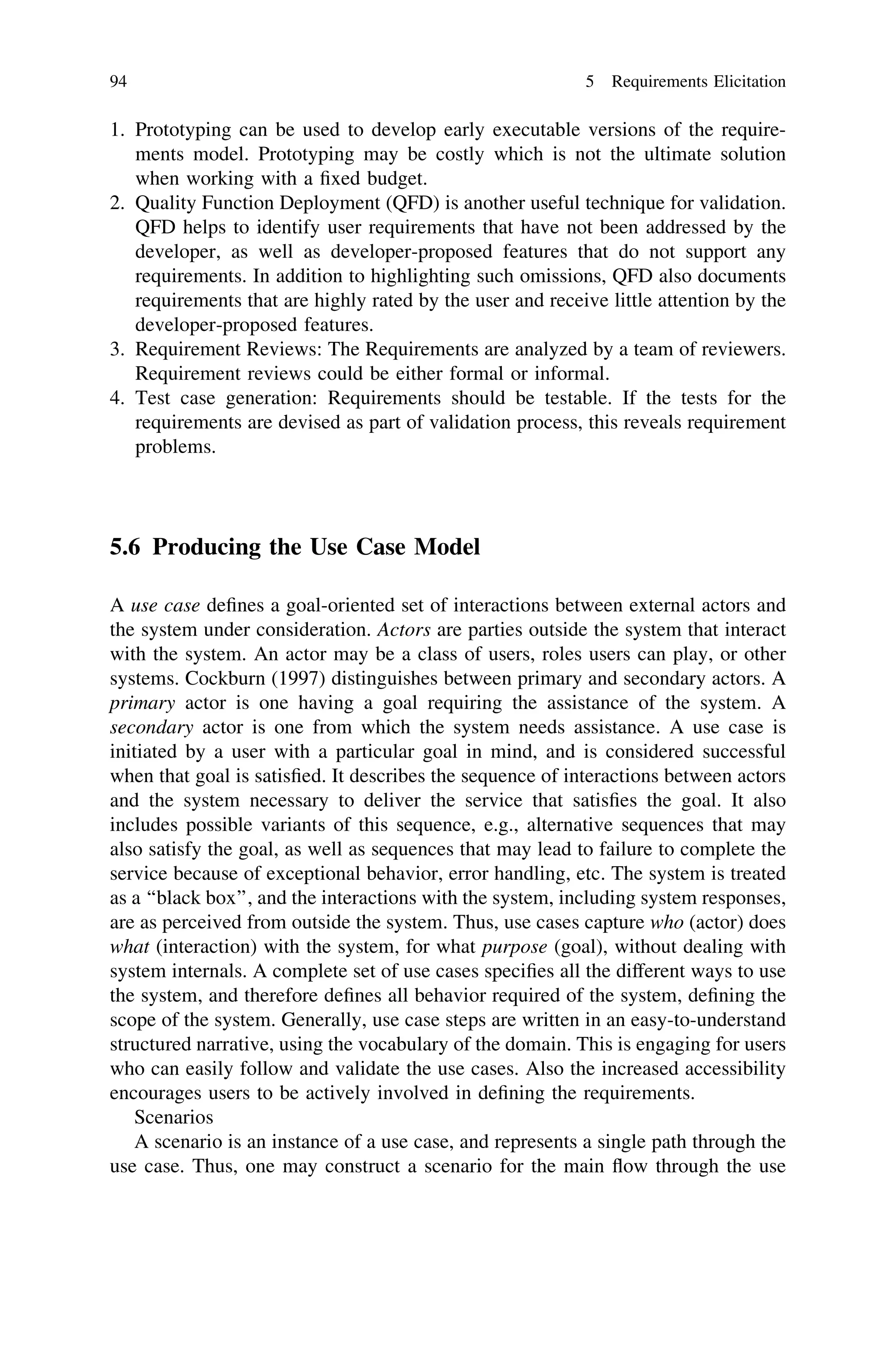1. Prototyping can be used to develop early executable versions of the require-
ments model. Prototyping may be costly which is not the ultimate solution
when working with a ﬁxed budget.
2. Quality Function Deployment (QFD) is another useful technique for validation.
QFD helps to identify user requirements that have not been addressed by the
developer, as well as developer-proposed features that do not support any
requirements. In addition to highlighting such omissions, QFD also documents
requirements that are highly rated by the user and receive little attention by the
developer-proposed features.
3. Requirement Reviews: The Requirements are analyzed by a team of reviewers.
Requirement reviews could be either formal or informal.
4. Test case generation: Requirements should be testable. If the tests for the
requirements are devised as part of validation process, this reveals requirement
problems.
5.6 Producing the Use Case Model
A use case deﬁnes a goal-oriented set of interactions between external actors and
the system under consideration. Actors are parties outside the system that interact
with the system. An actor may be a class of users, roles users can play, or other
systems. Cockburn (1997) distinguishes between primary and secondary actors. A
primary actor is one having a goal requiring the assistance of the system. A
secondary actor is one from which the system needs assistance. A use case is
initiated by a user with a particular goal in mind, and is considered successful
when that goal is satisﬁed. It describes the sequence of interactions between actors
and the system necessary to deliver the service that satisﬁes the goal. It also
includes possible variants of this sequence, e.g., alternative sequences that may
also satisfy the goal, as well as sequences that may lead to failure to complete the
service because of exceptional behavior, error handling, etc. The system is treated
as a ‘‘black box’’, and the interactions with the system, including system responses,
are as perceived from outside the system. Thus, use cases capture who (actor) does
what (interaction) with the system, for what purpose (goal), without dealing with
system internals. A complete set of use cases speciﬁes all the different ways to use
the system, and therefore deﬁnes all behavior required of the system, deﬁning the
scope of the system. Generally, use case steps are written in an easy-to-understand
structured narrative, using the vocabulary of the domain. This is engaging for users
who can easily follow and validate the use cases. Also the increased accessibility
encourages users to be actively involved in deﬁning the requirements.
Scenarios
A scenario is an instance of a use case, and represents a single path through the
use case. Thus, one may construct a scenario for the main ﬂow through the use
94 5 Requirements Elicitation
 