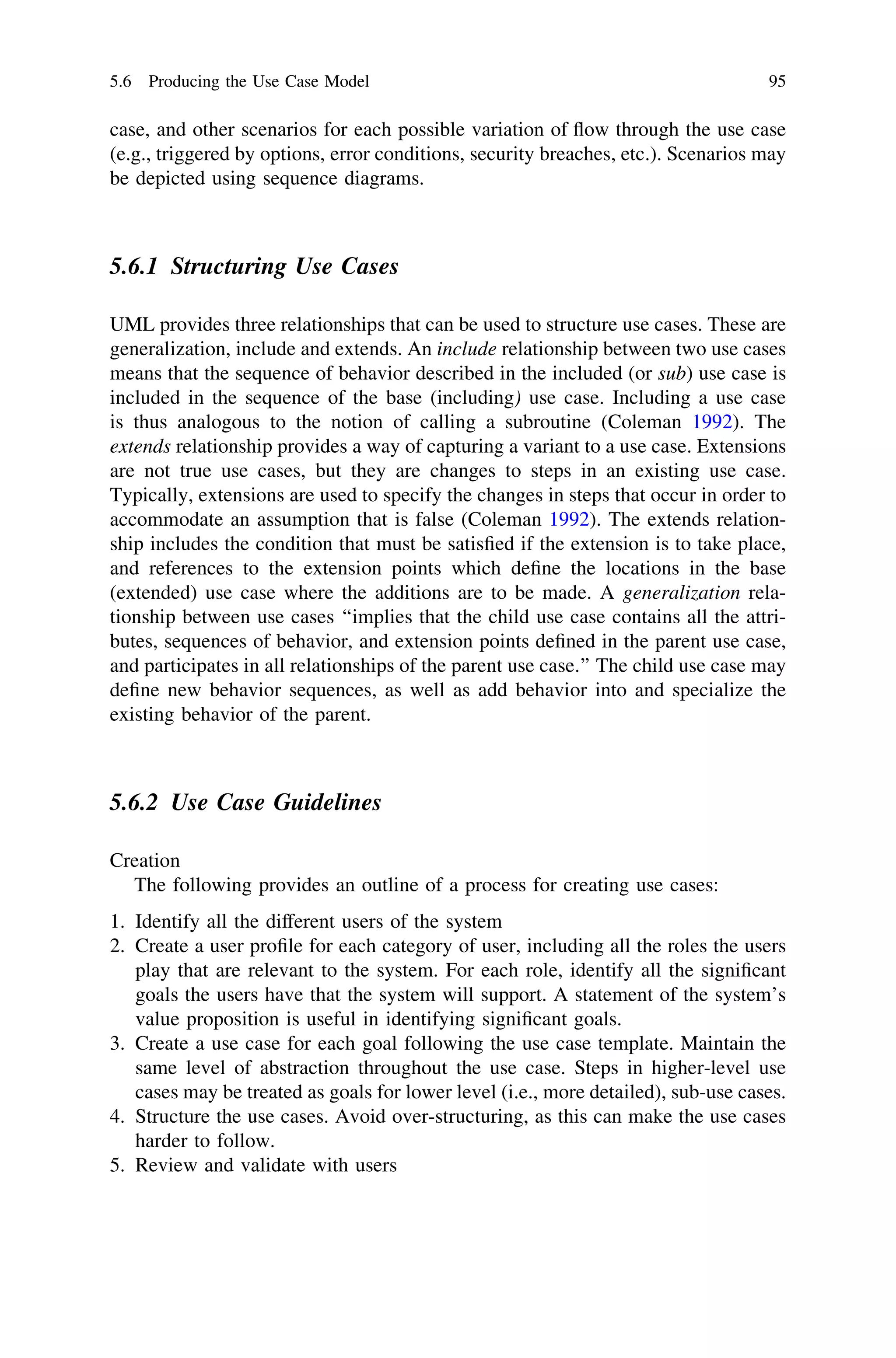 case, and other scenarios for each possible variation of ﬂow through the use case
(e.g., triggered by options, error conditions, security breaches, etc.). Scenarios may
be depicted using sequence diagrams.
5.6.1 Structuring Use Cases
UML provides three relationships that can be used to structure use cases. These are
generalization, include and extends. An include relationship between two use cases
means that the sequence of behavior described in the included (or sub) use case is
included in the sequence of the base (including) use case. Including a use case
is thus analogous to the notion of calling a subroutine (Coleman 1992). The
extends relationship provides a way of capturing a variant to a use case. Extensions
are not true use cases, but they are changes to steps in an existing use case.
Typically, extensions are used to specify the changes in steps that occur in order to
accommodate an assumption that is false (Coleman 1992). The extends relation-
ship includes the condition that must be satisﬁed if the extension is to take place,
and references to the extension points which deﬁne the locations in the base
(extended) use case where the additions are to be made. A generalization rela-
tionship between use cases ‘‘implies that the child use case contains all the attri-
butes, sequences of behavior, and extension points deﬁned in the parent use case,
and participates in all relationships of the parent use case.’’ The child use case may
deﬁne new behavior sequences, as well as add behavior into and specialize the
existing behavior of the parent.
5.6.2 Use Case Guidelines
Creation
The following provides an outline of a process for creating use cases:
1. Identify all the different users of the system
2. Create a user proﬁle for each category of user, including all the roles the users
play that are relevant to the system. For each role, identify all the signiﬁcant
goals the users have that the system will support. A statement of the system’s
value proposition is useful in identifying signiﬁcant goals.
3. Create a use case for each goal following the use case template. Maintain the
same level of abstraction throughout the use case. Steps in higher-level use
cases may be treated as goals for lower level (i.e., more detailed), sub-use cases.
4. Structure the use cases. Avoid over-structuring, as this can make the use cases
harder to follow.
5. Review and validate with users
5.6 Producing the Use Case Model 95
 
