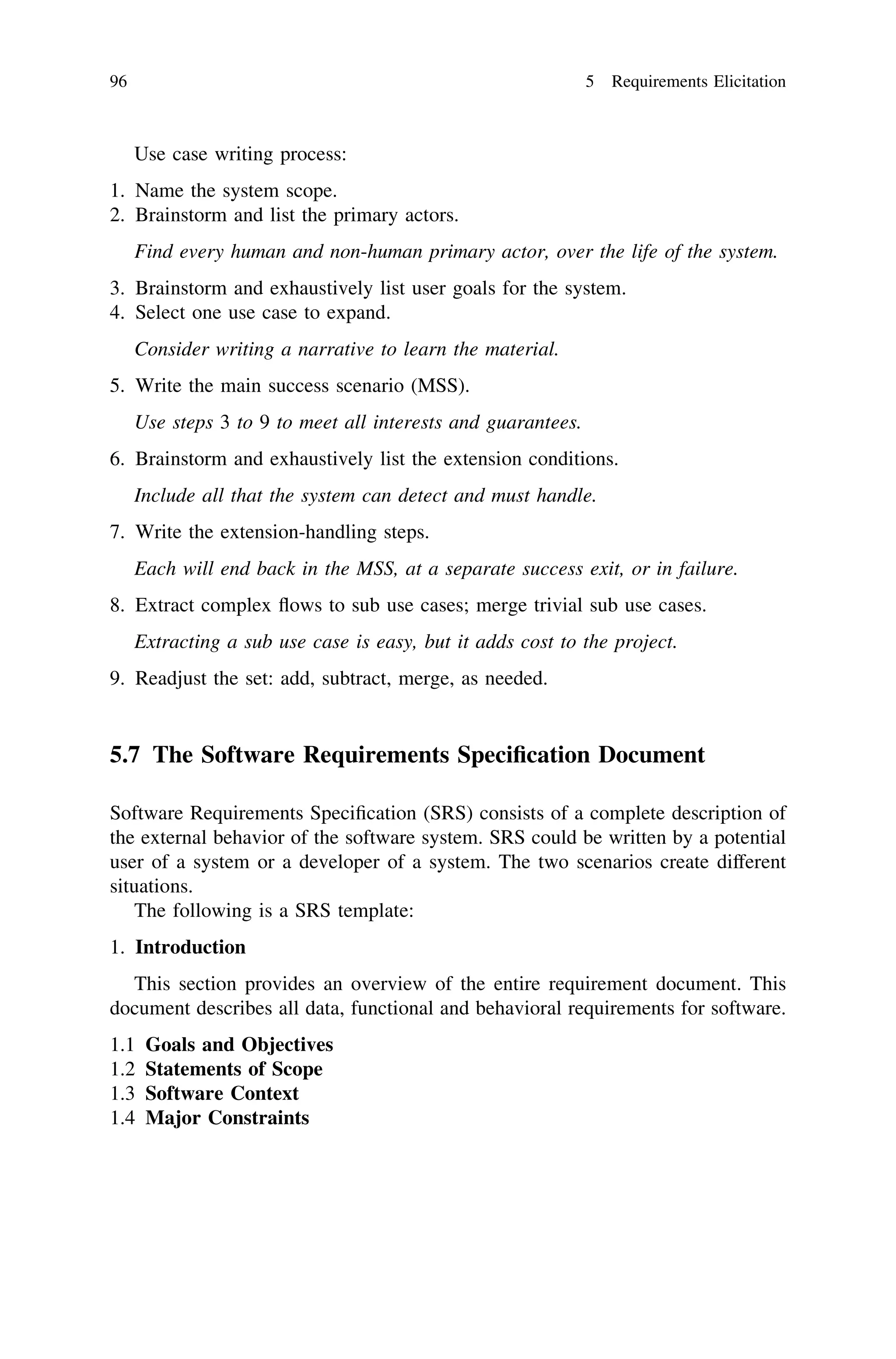 Use case writing process:
1. Name the system scope.
2. Brainstorm and list the primary actors.
Find every human and non-human primary actor, over the life of the system.
3. Brainstorm and exhaustively list user goals for the system.
4. Select one use case to expand.
Consider writing a narrative to learn the material.
5. Write the main success scenario (MSS).
Use steps 3 to 9 to meet all interests and guarantees.
6. Brainstorm and exhaustively list the extension conditions.
Include all that the system can detect and must handle.
7. Write the extension-handling steps.
Each will end back in the MSS, at a separate success exit, or in failure.
8. Extract complex ﬂows to sub use cases; merge trivial sub use cases.
Extracting a sub use case is easy, but it adds cost to the project.
9. Readjust the set: add, subtract, merge, as needed.
5.7 The Software Requirements Speciﬁcation Document
Software Requirements Speciﬁcation (SRS) consists of a complete description of
the external behavior of the software system. SRS could be written by a potential
user of a system or a developer of a system. The two scenarios create different
situations.
The following is a SRS template:
1. Introduction
This section provides an overview of the entire requirement document. This
document describes all data, functional and behavioral requirements for software.
1.1 Goals and Objectives
1.2 Statements of Scope
1.3 Software Context
1.4 Major Constraints
96 5 Requirements Elicitation
 