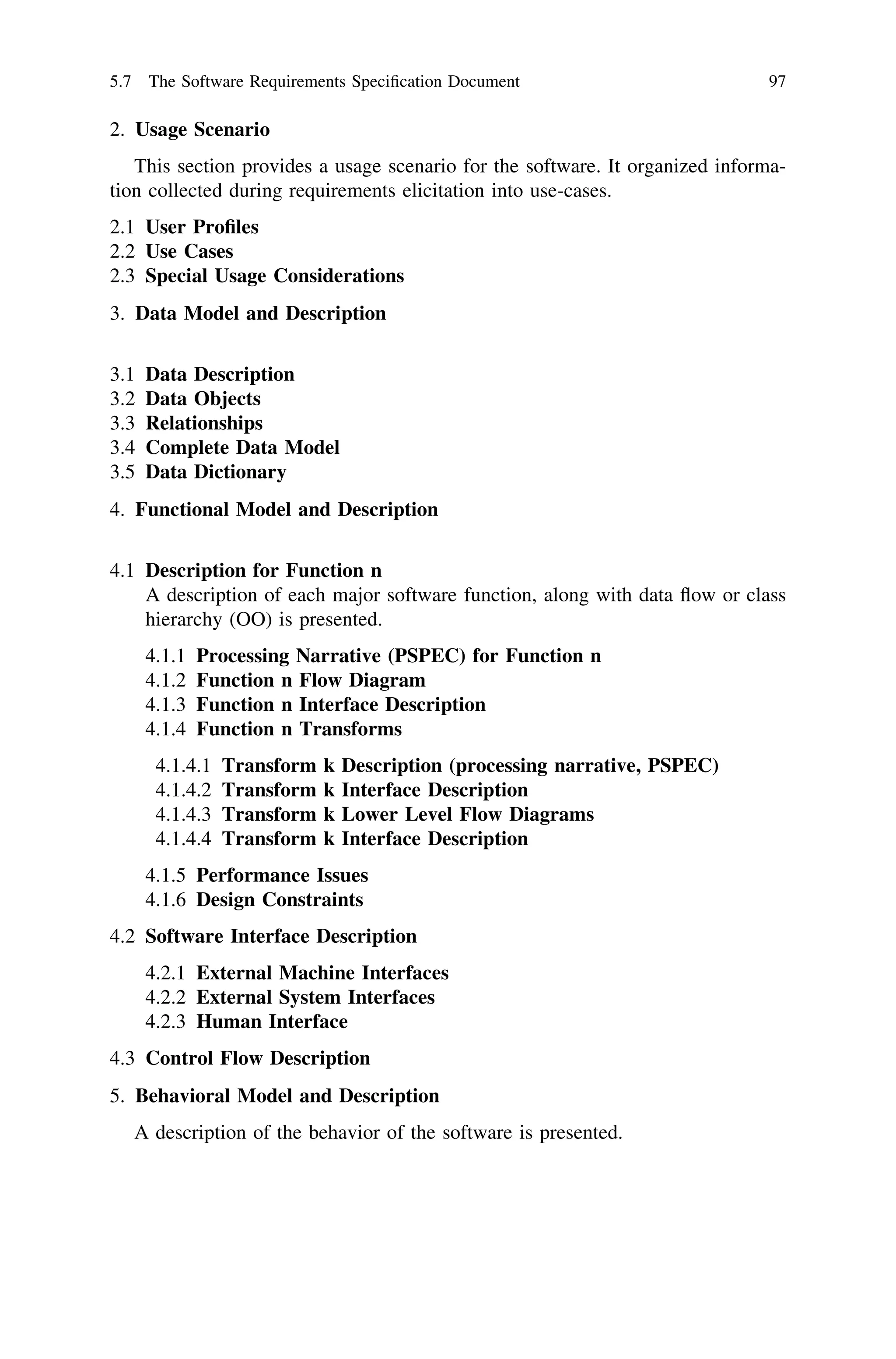 2. Usage Scenario
This section provides a usage scenario for the software. It organized informa-
tion collected during requirements elicitation into use-cases.
2.1 User Proﬁles
2.2 Use Cases
2.3 Special Usage Considerations
3. Data Model and Description
3.1 Data Description
3.2 Data Objects
3.3 Relationships
3.4 Complete Data Model
3.5 Data Dictionary
4. Functional Model and Description
4.1 Description for Function n
A description of each major software function, along with data ﬂow or class
hierarchy (OO) is presented.
4.1.1 Processing Narrative (PSPEC) for Function n
4.1.2 Function n Flow Diagram
4.1.3 Function n Interface Description
4.1.4 Function n Transforms
4.1.4.1 Transform k Description (processing narrative, PSPEC)
4.1.4.2 Transform k Interface Description
4.1.4.3 Transform k Lower Level Flow Diagrams
4.1.4.4 Transform k Interface Description
4.1.5 Performance Issues
4.1.6 Design Constraints
4.2 Software Interface Description
4.2.1 External Machine Interfaces
4.2.2 External System Interfaces
4.2.3 Human Interface
4.3 Control Flow Description
5. Behavioral Model and Description
A description of the behavior of the software is presented.
5.7 The Software Requirements Speciﬁcation Document 97
 