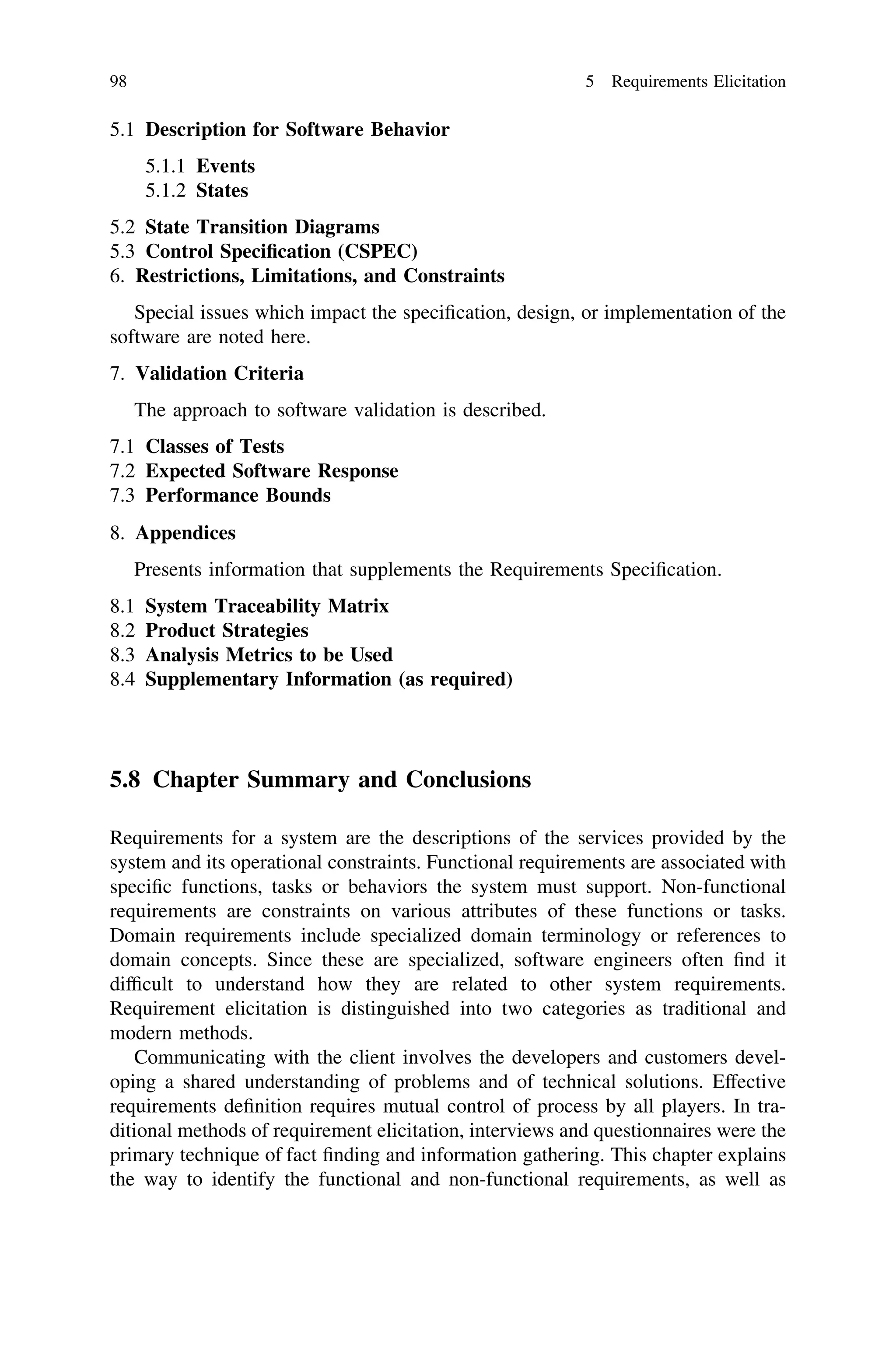 5.1 Description for Software Behavior
5.1.1 Events
5.1.2 States
5.2 State Transition Diagrams
5.3 Control Speciﬁcation (CSPEC)
6. Restrictions, Limitations, and Constraints
Special issues which impact the speciﬁcation, design, or implementation of the
software are noted here.
7. Validation Criteria
The approach to software validation is described.
7.1 Classes of Tests
7.2 Expected Software Response
7.3 Performance Bounds
8. Appendices
Presents information that supplements the Requirements Speciﬁcation.
8.1 System Traceability Matrix
8.2 Product Strategies
8.3 Analysis Metrics to be Used
8.4 Supplementary Information (as required)
5.8 Chapter Summary and Conclusions
Requirements for a system are the descriptions of the services provided by the
system and its operational constraints. Functional requirements are associated with
speciﬁc functions, tasks or behaviors the system must support. Non-functional
requirements are constraints on various attributes of these functions or tasks.
Domain requirements include specialized domain terminology or references to
domain concepts. Since these are specialized, software engineers often ﬁnd it
difﬁcult to understand how they are related to other system requirements.
Requirement elicitation is distinguished into two categories as traditional and
modern methods.
Communicating with the client involves the developers and customers devel-
oping a shared understanding of problems and of technical solutions. Effective
requirements deﬁnition requires mutual control of process by all players. In tra-
ditional methods of requirement elicitation, interviews and questionnaires were the
primary technique of fact ﬁnding and information gathering. This chapter explains
the way to identify the functional and non-functional requirements, as well as
98 5 Requirements Elicitation
 