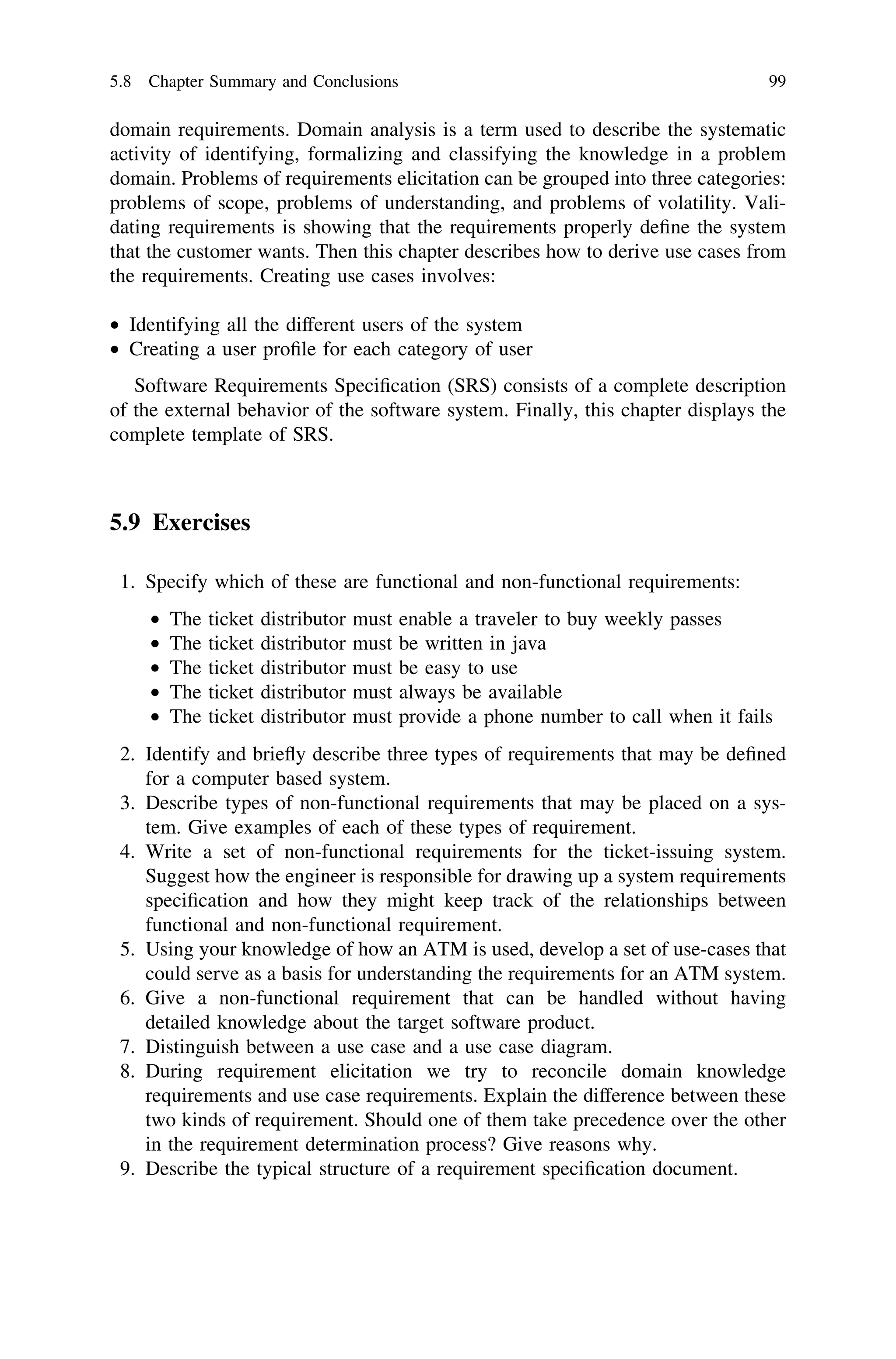 domain requirements. Domain analysis is a term used to describe the systematic
activity of identifying, formalizing and classifying the knowledge in a problem
domain. Problems of requirements elicitation can be grouped into three categories:
problems of scope, problems of understanding, and problems of volatility. Vali-
dating requirements is showing that the requirements properly deﬁne the system
that the customer wants. Then this chapter describes how to derive use cases from
the requirements. Creating use cases involves:
• Identifying all the different users of the system
• Creating a user proﬁle for each category of user
Software Requirements Speciﬁcation (SRS) consists of a complete description
of the external behavior of the software system. Finally, this chapter displays the
complete template of SRS.
5.9 Exercises
1. Specify which of these are functional and non-functional requirements:
• The ticket distributor must enable a traveler to buy weekly passes
• The ticket distributor must be written in java
• The ticket distributor must be easy to use
• The ticket distributor must always be available
• The ticket distributor must provide a phone number to call when it fails
2. Identify and brieﬂy describe three types of requirements that may be deﬁned
for a computer based system.
3. Describe types of non-functional requirements that may be placed on a sys-
tem. Give examples of each of these types of requirement.
4. Write a set of non-functional requirements for the ticket-issuing system.
Suggest how the engineer is responsible for drawing up a system requirements
speciﬁcation and how they might keep track of the relationships between
functional and non-functional requirement.
5. Using your knowledge of how an ATM is used, develop a set of use-cases that
could serve as a basis for understanding the requirements for an ATM system.
6. Give a non-functional requirement that can be handled without having
detailed knowledge about the target software product.
7. Distinguish between a use case and a use case diagram.
8. During requirement elicitation we try to reconcile domain knowledge
requirements and use case requirements. Explain the difference between these
two kinds of requirement. Should one of them take precedence over the other
in the requirement determination process? Give reasons why.
9. Describe the typical structure of a requirement speciﬁcation document.
5.8 Chapter Summary and Conclusions 99
 