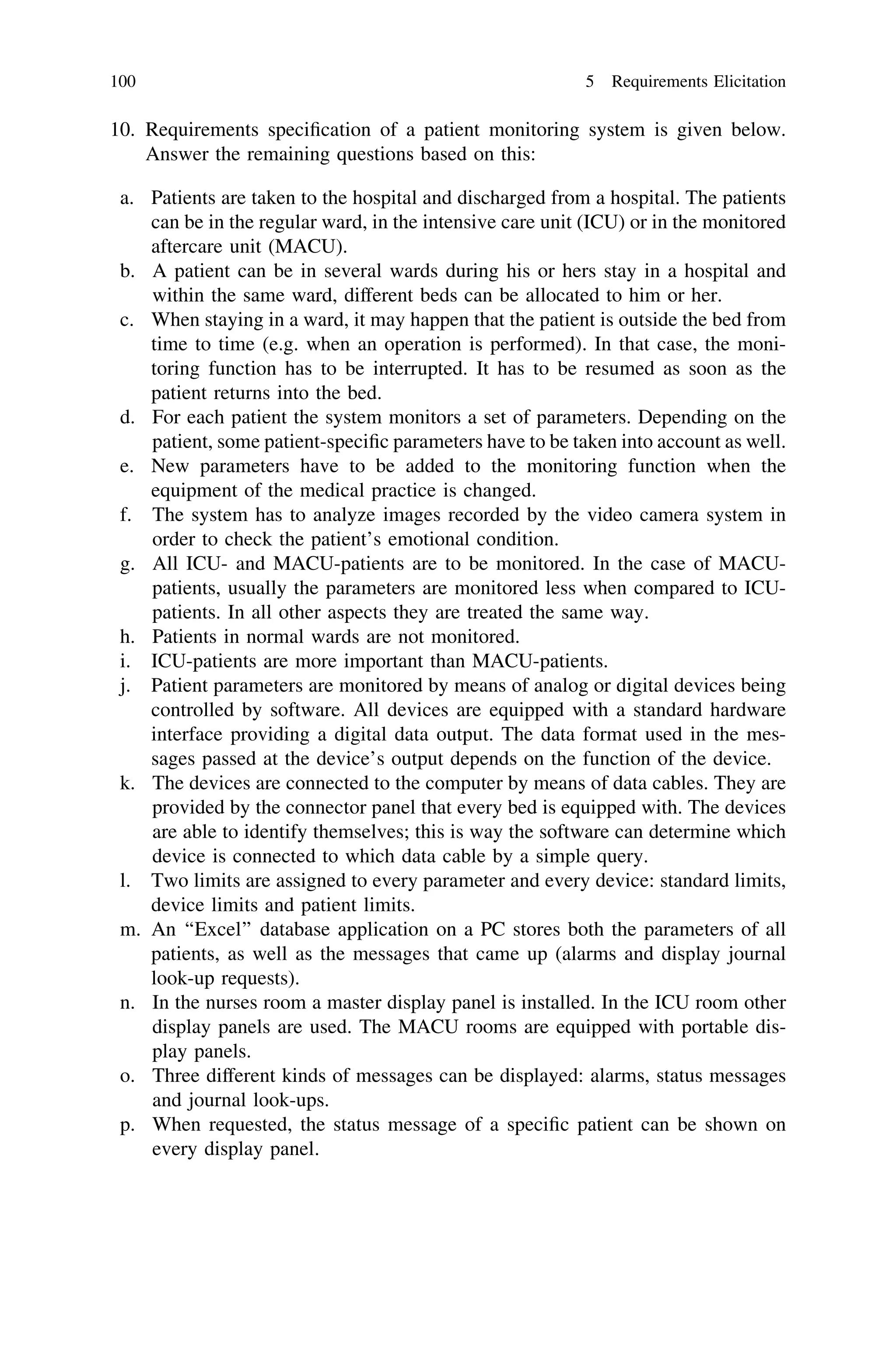 10. Requirements speciﬁcation of a patient monitoring system is given below.
Answer the remaining questions based on this:
a. Patients are taken to the hospital and discharged from a hospital. The patients
can be in the regular ward, in the intensive care unit (ICU) or in the monitored
aftercare unit (MACU).
b. A patient can be in several wards during his or hers stay in a hospital and
within the same ward, different beds can be allocated to him or her.
c. When staying in a ward, it may happen that the patient is outside the bed from
time to time (e.g. when an operation is performed). In that case, the moni-
toring function has to be interrupted. It has to be resumed as soon as the
patient returns into the bed.
d. For each patient the system monitors a set of parameters. Depending on the
patient, some patient-speciﬁc parameters have to be taken into account as well.
e. New parameters have to be added to the monitoring function when the
equipment of the medical practice is changed.
f. The system has to analyze images recorded by the video camera system in
order to check the patient’s emotional condition.
g. All ICU- and MACU-patients are to be monitored. In the case of MACU-
patients, usually the parameters are monitored less when compared to ICU-
patients. In all other aspects they are treated the same way.
h. Patients in normal wards are not monitored.
i. ICU-patients are more important than MACU-patients.
j. Patient parameters are monitored by means of analog or digital devices being
controlled by software. All devices are equipped with a standard hardware
interface providing a digital data output. The data format used in the mes-
sages passed at the device’s output depends on the function of the device.
k. The devices are connected to the computer by means of data cables. They are
provided by the connector panel that every bed is equipped with. The devices
are able to identify themselves; this is way the software can determine which
device is connected to which data cable by a simple query.
l. Two limits are assigned to every parameter and every device: standard limits,
device limits and patient limits.
m. An ‘‘Excel’’ database application on a PC stores both the parameters of all
patients, as well as the messages that came up (alarms and display journal
look-up requests).
n. In the nurses room a master display panel is installed. In the ICU room other
display panels are used. The MACU rooms are equipped with portable dis-
play panels.
o. Three different kinds of messages can be displayed: alarms, status messages
and journal look-ups.
p. When requested, the status message of a speciﬁc patient can be shown on
every display panel.
100 5 Requirements Elicitation
 