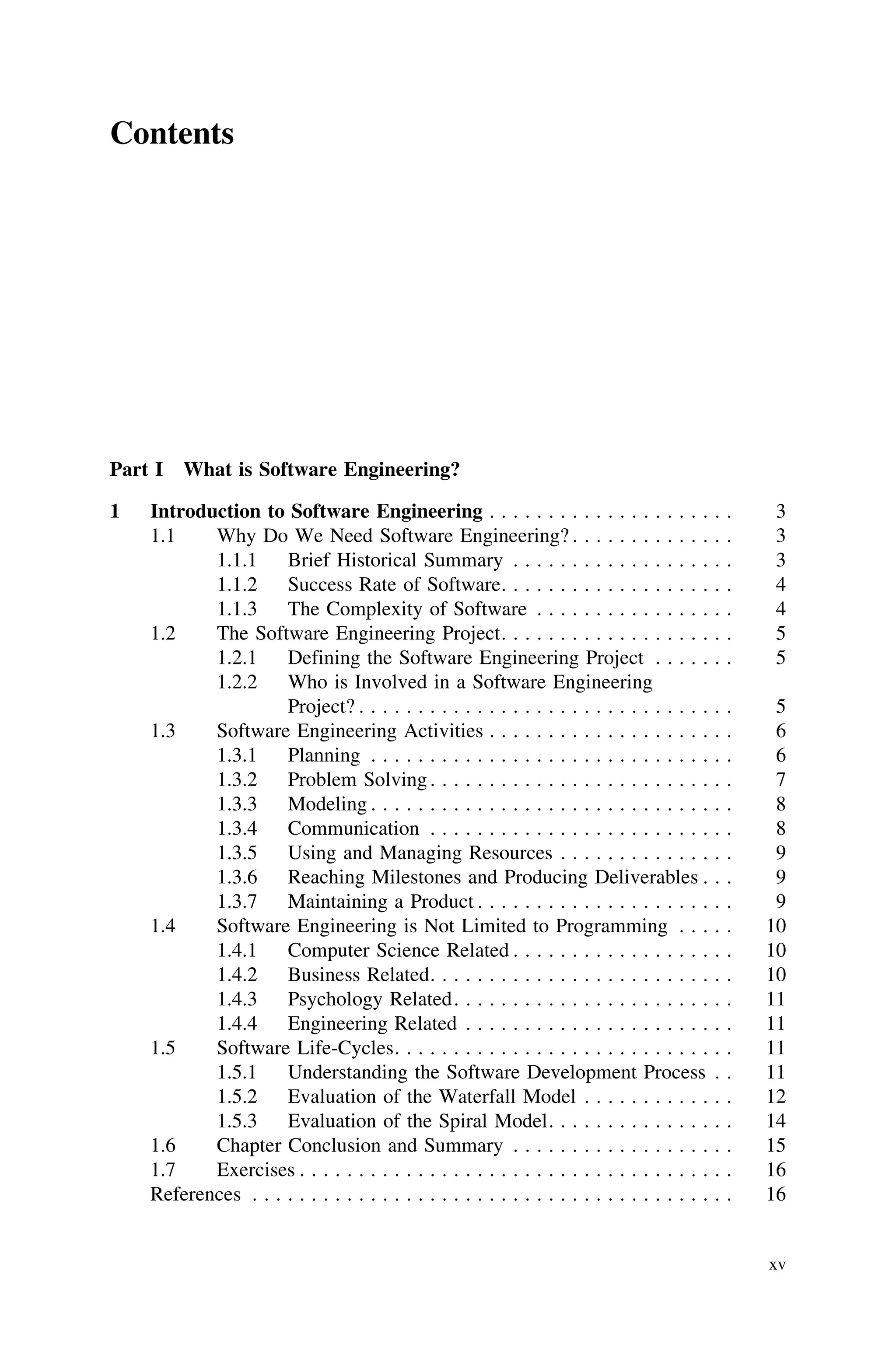 Contents
Part I What is Software Engineering?
1 Introduction to Software Engineering . . . . . . . . . . . . . . . . . . . . . 3
1.1 Why Do We Need Software Engineering? . . . . . . . . . . . . . . 3
1.1.1 Brief Historical Summary . . . . . . . . . . . . . . . . . . . 3
1.1.2 Success Rate of Software. . . . . . . . . . . . . . . . . . . . 4
1.1.3 The Complexity of Software . . . . . . . . . . . . . . . . . 4
1.2 The Software Engineering Project. . . . . . . . . . . . . . . . . . . . 5
1.2.1 Defining the Software Engineering Project . . . . . . . 5
1.2.2 Who is Involved in a Software Engineering
Project? . . . . . . . . . . . . . . . . . . . . . . . . . . . . . . . . 5
1.3 Software Engineering Activities . . . . . . . . . . . . . . . . . . . . . 6
1.3.1 Planning . . . . . . . . . . . . . . . . . . . . . . . . . . . . . . . 6
1.3.2 Problem Solving. . . . . . . . . . . . . . . . . . . . . . . . . . 7
1.3.3 Modeling . . . . . . . . . . . . . . . . . . . . . . . . . . . . . . . 8
1.3.4 Communication . . . . . . . . . . . . . . . . . . . . . . . . . . 8
1.3.5 Using and Managing Resources . . . . . . . . . . . . . . . 9
1.3.6 Reaching Milestones and Producing Deliverables . . . 9
1.3.7 Maintaining a Product . . . . . . . . . . . . . . . . . . . . . . 9
1.4 Software Engineering is Not Limited to Programming . . . . . 10
1.4.1 Computer Science Related . . . . . . . . . . . . . . . . . . . 10
1.4.2 Business Related. . . . . . . . . . . . . . . . . . . . . . . . . . 10
1.4.3 Psychology Related. . . . . . . . . . . . . . . . . . . . . . . . 11
1.4.4 Engineering Related . . . . . . . . . . . . . . . . . . . . . . . 11
1.5 Software Life-Cycles. . . . . . . . . . . . . . . . . . . . . . . . . . . . . 11
1.5.1 Understanding the Software Development Process . . 11
1.5.2 Evaluation of the Waterfall Model . . . . . . . . . . . . . 12
1.5.3 Evaluation of the Spiral Model. . . . . . . . . . . . . . . . 14
1.6 Chapter Conclusion and Summary . . . . . . . . . . . . . . . . . . . 15
1.7 Exercises . . . . . . . . . . . . . . . . . . . . . . . . . . . . . . . . . . . . . 16
References . . . . . . . . . . . . . . . . . . . . . . . . . . . . . . . . . . . . . . . . . 16
xv
 