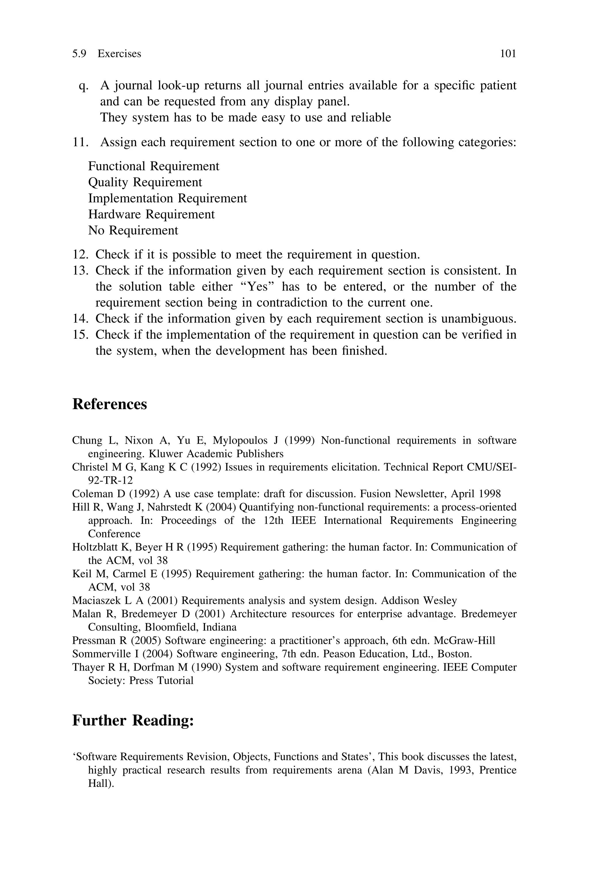 q. A journal look-up returns all journal entries available for a speciﬁc patient
and can be requested from any display panel.
They system has to be made easy to use and reliable
11. Assign each requirement section to one or more of the following categories:
Functional Requirement
Quality Requirement
Implementation Requirement
Hardware Requirement
No Requirement
12. Check if it is possible to meet the requirement in question.
13. Check if the information given by each requirement section is consistent. In
the solution table either ‘‘Yes’’ has to be entered, or the number of the
requirement section being in contradiction to the current one.
14. Check if the information given by each requirement section is unambiguous.
15. Check if the implementation of the requirement in question can be veriﬁed in
the system, when the development has been ﬁnished.
References
Chung L, Nixon A, Yu E, Mylopoulos J (1999) Non-functional requirements in software
engineering. Kluwer Academic Publishers
Christel M G, Kang K C (1992) Issues in requirements elicitation. Technical Report CMU/SEI-
92-TR-12
Coleman D (1992) A use case template: draft for discussion. Fusion Newsletter, April 1998
Hill R, Wang J, Nahrstedt K (2004) Quantifying non-functional requirements: a process-oriented
approach. In: Proceedings of the 12th IEEE International Requirements Engineering
Conference
Holtzblatt K, Beyer H R (1995) Requirement gathering: the human factor. In: Communication of
the ACM, vol 38
Keil M, Carmel E (1995) Requirement gathering: the human factor. In: Communication of the
ACM, vol 38
Maciaszek L A (2001) Requirements analysis and system design. Addison Wesley
Malan R, Bredemeyer D (2001) Architecture resources for enterprise advantage. Bredemeyer
Consulting, Bloomﬁeld, Indiana
Pressman R (2005) Software engineering: a practitioner’s approach, 6th edn. McGraw-Hill
Sommerville I (2004) Software engineering, 7th edn. Peason Education, Ltd., Boston.
Thayer R H, Dorfman M (1990) System and software requirement engineering. IEEE Computer
Society: Press Tutorial
Further Reading:
‘Software Requirements Revision, Objects, Functions and States’, This book discusses the latest,
highly practical research results from requirements arena (Alan M Davis, 1993, Prentice
Hall).
5.9 Exercises 101
 