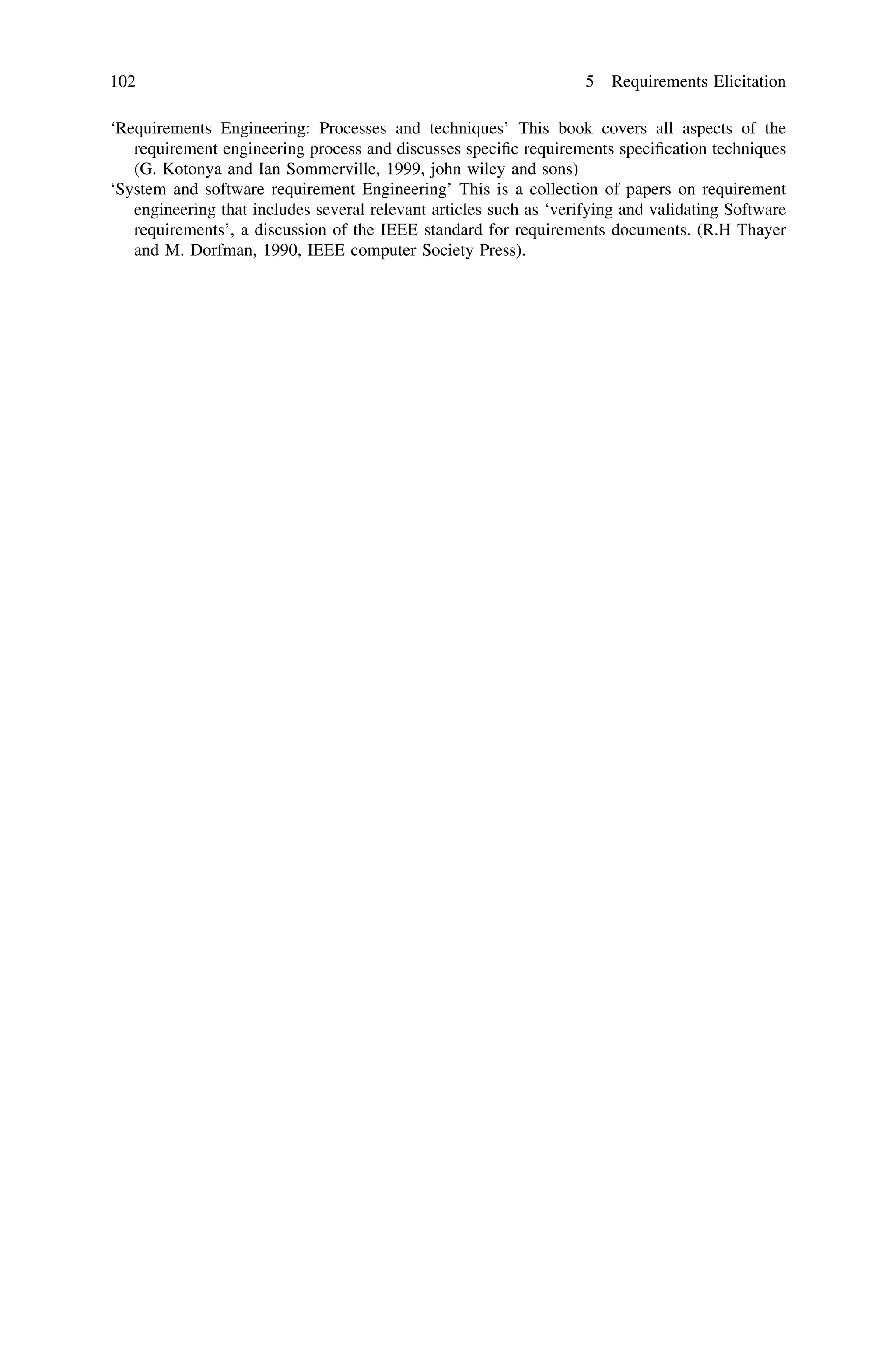 ‘Requirements Engineering: Processes and techniques’ This book covers all aspects of the
requirement engineering process and discusses speciﬁc requirements speciﬁcation techniques
(G. Kotonya and Ian Sommerville, 1999, john wiley and sons)
‘System and software requirement Engineering’ This is a collection of papers on requirement
engineering that includes several relevant articles such as ‘verifying and validating Software
requirements’, a discussion of the IEEE standard for requirements documents. (R.H Thayer
and M. Dorfman, 1990, IEEE computer Society Press).
102 5 Requirements Elicitation
 