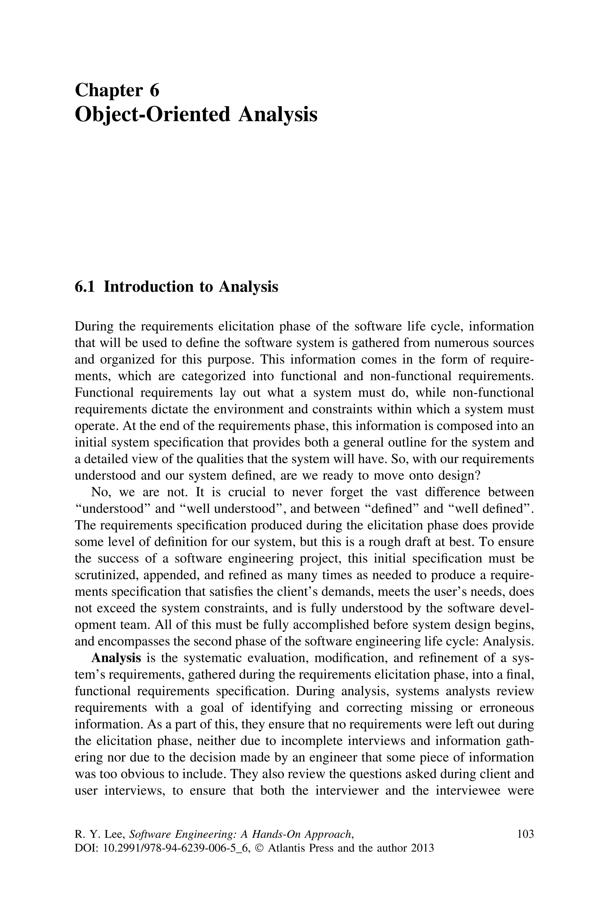 Chapter 6
Object-Oriented Analysis
6.1 Introduction to Analysis
During the requirements elicitation phase of the software life cycle, information
that will be used to deﬁne the software system is gathered from numerous sources
and organized for this purpose. This information comes in the form of require-
ments, which are categorized into functional and non-functional requirements.
Functional requirements lay out what a system must do, while non-functional
requirements dictate the environment and constraints within which a system must
operate. At the end of the requirements phase, this information is composed into an
initial system speciﬁcation that provides both a general outline for the system and
a detailed view of the qualities that the system will have. So, with our requirements
understood and our system deﬁned, are we ready to move onto design?
No, we are not. It is crucial to never forget the vast difference between
‘‘understood’’ and ‘‘well understood’’, and between ‘‘deﬁned’’ and ‘‘well deﬁned’’.
The requirements speciﬁcation produced during the elicitation phase does provide
some level of deﬁnition for our system, but this is a rough draft at best. To ensure
the success of a software engineering project, this initial speciﬁcation must be
scrutinized, appended, and reﬁned as many times as needed to produce a require-
ments speciﬁcation that satisﬁes the client’s demands, meets the user’s needs, does
not exceed the system constraints, and is fully understood by the software devel-
opment team. All of this must be fully accomplished before system design begins,
and encompasses the second phase of the software engineering life cycle: Analysis.
Analysis is the systematic evaluation, modiﬁcation, and reﬁnement of a sys-
tem’s requirements, gathered during the requirements elicitation phase, into a ﬁnal,
functional requirements speciﬁcation. During analysis, systems analysts review
requirements with a goal of identifying and correcting missing or erroneous
information. As a part of this, they ensure that no requirements were left out during
the elicitation phase, neither due to incomplete interviews and information gath-
ering nor due to the decision made by an engineer that some piece of information
was too obvious to include. They also review the questions asked during client and
user interviews, to ensure that both the interviewer and the interviewee were
R. Y. Lee, Software Engineering: A Hands-On Approach,
DOI: 10.2991/978-94-6239-006-5_6, Ó Atlantis Press and the author 2013
103
 