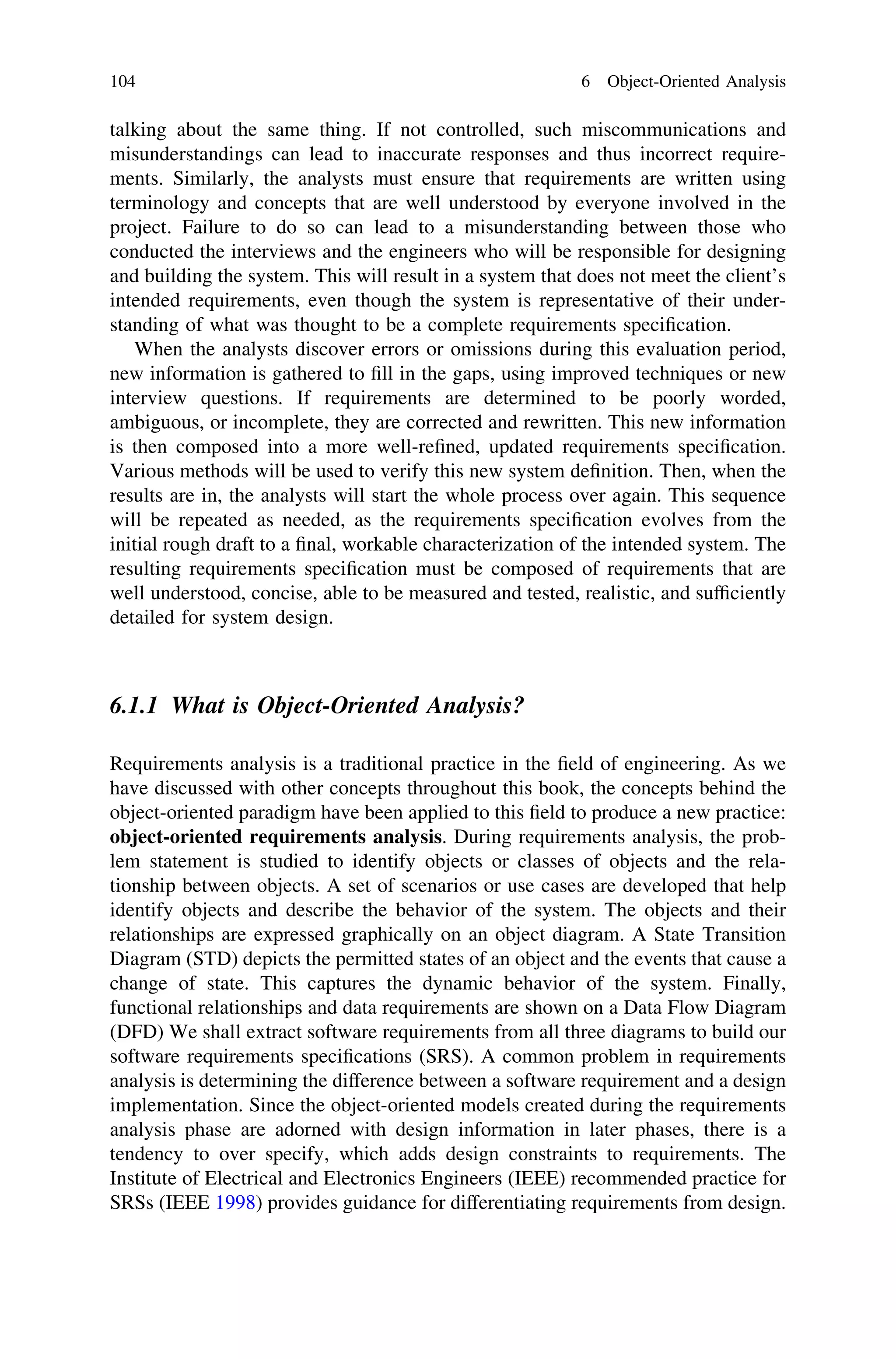 talking about the same thing. If not controlled, such miscommunications and
misunderstandings can lead to inaccurate responses and thus incorrect require-
ments. Similarly, the analysts must ensure that requirements are written using
terminology and concepts that are well understood by everyone involved in the
project. Failure to do so can lead to a misunderstanding between those who
conducted the interviews and the engineers who will be responsible for designing
and building the system. This will result in a system that does not meet the client’s
intended requirements, even though the system is representative of their under-
standing of what was thought to be a complete requirements speciﬁcation.
When the analysts discover errors or omissions during this evaluation period,
new information is gathered to ﬁll in the gaps, using improved techniques or new
interview questions. If requirements are determined to be poorly worded,
ambiguous, or incomplete, they are corrected and rewritten. This new information
is then composed into a more well-reﬁned, updated requirements speciﬁcation.
Various methods will be used to verify this new system deﬁnition. Then, when the
results are in, the analysts will start the whole process over again. This sequence
will be repeated as needed, as the requirements speciﬁcation evolves from the
initial rough draft to a ﬁnal, workable characterization of the intended system. The
resulting requirements speciﬁcation must be composed of requirements that are
well understood, concise, able to be measured and tested, realistic, and sufﬁciently
detailed for system design.
6.1.1 What is Object-Oriented Analysis?
Requirements analysis is a traditional practice in the ﬁeld of engineering. As we
have discussed with other concepts throughout this book, the concepts behind the
object-oriented paradigm have been applied to this ﬁeld to produce a new practice:
object-oriented requirements analysis. During requirements analysis, the prob-
lem statement is studied to identify objects or classes of objects and the rela-
tionship between objects. A set of scenarios or use cases are developed that help
identify objects and describe the behavior of the system. The objects and their
relationships are expressed graphically on an object diagram. A State Transition
Diagram (STD) depicts the permitted states of an object and the events that cause a
change of state. This captures the dynamic behavior of the system. Finally,
functional relationships and data requirements are shown on a Data Flow Diagram
(DFD) We shall extract software requirements from all three diagrams to build our
software requirements speciﬁcations (SRS). A common problem in requirements
analysis is determining the difference between a software requirement and a design
implementation. Since the object-oriented models created during the requirements
analysis phase are adorned with design information in later phases, there is a
tendency to over specify, which adds design constraints to requirements. The
Institute of Electrical and Electronics Engineers (IEEE) recommended practice for
SRSs (IEEE 1998) provides guidance for differentiating requirements from design.
104 6 Object-Oriented Analysis
 