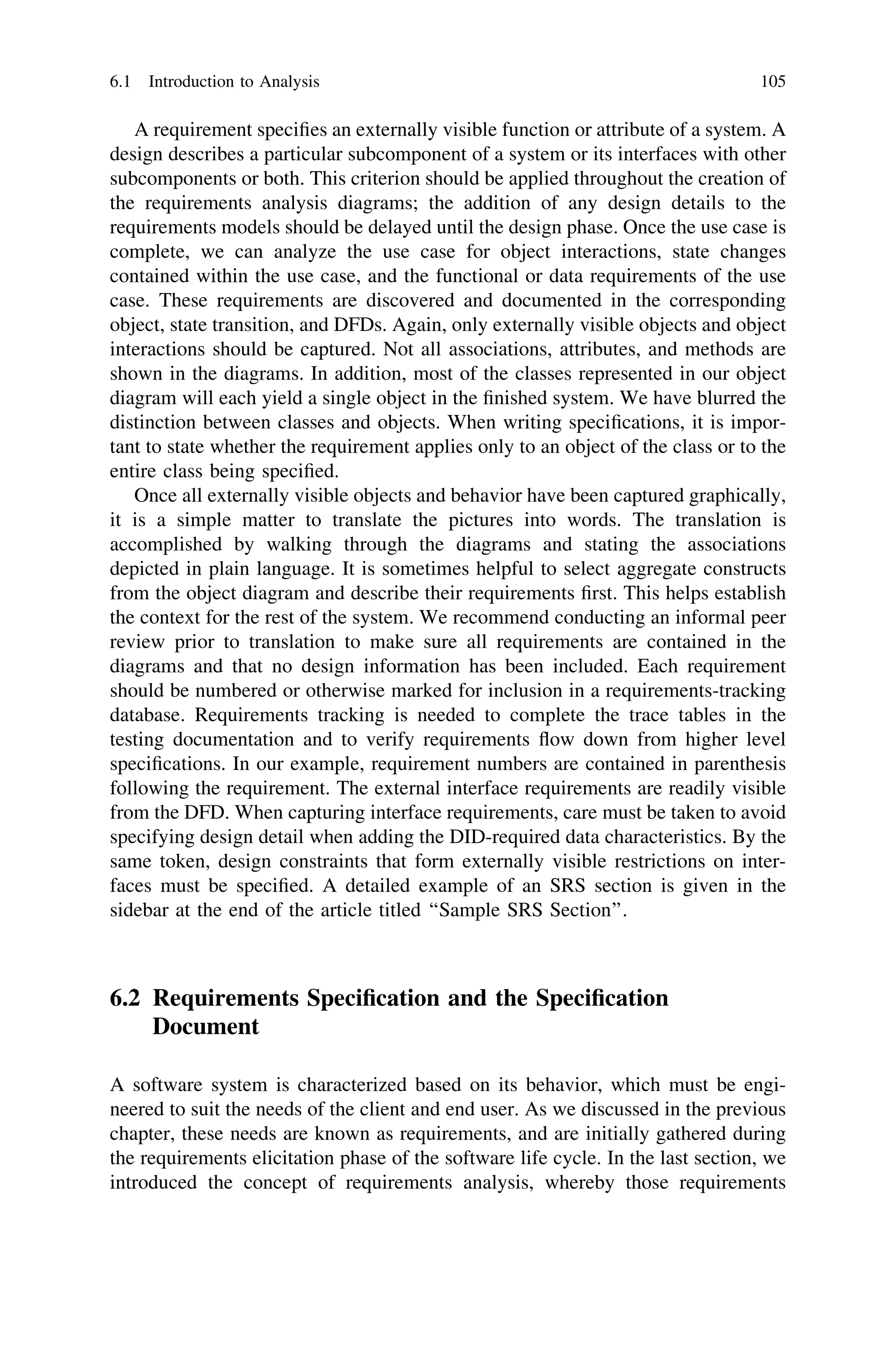 A requirement speciﬁes an externally visible function or attribute of a system. A
design describes a particular subcomponent of a system or its interfaces with other
subcomponents or both. This criterion should be applied throughout the creation of
the requirements analysis diagrams; the addition of any design details to the
requirements models should be delayed until the design phase. Once the use case is
complete, we can analyze the use case for object interactions, state changes
contained within the use case, and the functional or data requirements of the use
case. These requirements are discovered and documented in the corresponding
object, state transition, and DFDs. Again, only externally visible objects and object
interactions should be captured. Not all associations, attributes, and methods are
shown in the diagrams. In addition, most of the classes represented in our object
diagram will each yield a single object in the ﬁnished system. We have blurred the
distinction between classes and objects. When writing speciﬁcations, it is impor-
tant to state whether the requirement applies only to an object of the class or to the
entire class being speciﬁed.
Once all externally visible objects and behavior have been captured graphically,
it is a simple matter to translate the pictures into words. The translation is
accomplished by walking through the diagrams and stating the associations
depicted in plain language. It is sometimes helpful to select aggregate constructs
from the object diagram and describe their requirements ﬁrst. This helps establish
the context for the rest of the system. We recommend conducting an informal peer
review prior to translation to make sure all requirements are contained in the
diagrams and that no design information has been included. Each requirement
should be numbered or otherwise marked for inclusion in a requirements-tracking
database. Requirements tracking is needed to complete the trace tables in the
testing documentation and to verify requirements ﬂow down from higher level
speciﬁcations. In our example, requirement numbers are contained in parenthesis
following the requirement. The external interface requirements are readily visible
from the DFD. When capturing interface requirements, care must be taken to avoid
specifying design detail when adding the DID-required data characteristics. By the
same token, design constraints that form externally visible restrictions on inter-
faces must be speciﬁed. A detailed example of an SRS section is given in the
sidebar at the end of the article titled ‘‘Sample SRS Section’’.
6.2 Requirements Speciﬁcation and the Speciﬁcation
Document
A software system is characterized based on its behavior, which must be engi-
neered to suit the needs of the client and end user. As we discussed in the previous
chapter, these needs are known as requirements, and are initially gathered during
the requirements elicitation phase of the software life cycle. In the last section, we
introduced the concept of requirements analysis, whereby those requirements
6.1 Introduction to Analysis 105
 
