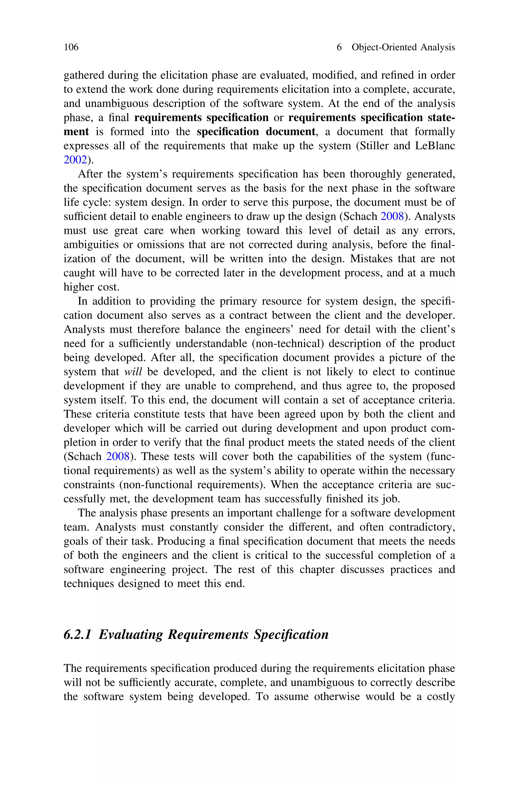 gathered during the elicitation phase are evaluated, modiﬁed, and reﬁned in order
to extend the work done during requirements elicitation into a complete, accurate,
and unambiguous description of the software system. At the end of the analysis
phase, a ﬁnal requirements speciﬁcation or requirements speciﬁcation state-
ment is formed into the speciﬁcation document, a document that formally
expresses all of the requirements that make up the system (Stiller and LeBlanc
2002).
After the system’s requirements speciﬁcation has been thoroughly generated,
the speciﬁcation document serves as the basis for the next phase in the software
life cycle: system design. In order to serve this purpose, the document must be of
sufﬁcient detail to enable engineers to draw up the design (Schach 2008). Analysts
must use great care when working toward this level of detail as any errors,
ambiguities or omissions that are not corrected during analysis, before the ﬁnal-
ization of the document, will be written into the design. Mistakes that are not
caught will have to be corrected later in the development process, and at a much
higher cost.
In addition to providing the primary resource for system design, the speciﬁ-
cation document also serves as a contract between the client and the developer.
Analysts must therefore balance the engineers’ need for detail with the client’s
need for a sufﬁciently understandable (non-technical) description of the product
being developed. After all, the speciﬁcation document provides a picture of the
system that will be developed, and the client is not likely to elect to continue
development if they are unable to comprehend, and thus agree to, the proposed
system itself. To this end, the document will contain a set of acceptance criteria.
These criteria constitute tests that have been agreed upon by both the client and
developer which will be carried out during development and upon product com-
pletion in order to verify that the ﬁnal product meets the stated needs of the client
(Schach 2008). These tests will cover both the capabilities of the system (func-
tional requirements) as well as the system’s ability to operate within the necessary
constraints (non-functional requirements). When the acceptance criteria are suc-
cessfully met, the development team has successfully ﬁnished its job.
The analysis phase presents an important challenge for a software development
team. Analysts must constantly consider the different, and often contradictory,
goals of their task. Producing a ﬁnal speciﬁcation document that meets the needs
of both the engineers and the client is critical to the successful completion of a
software engineering project. The rest of this chapter discusses practices and
techniques designed to meet this end.
6.2.1 Evaluating Requirements Speciﬁcation
The requirements speciﬁcation produced during the requirements elicitation phase
will not be sufﬁciently accurate, complete, and unambiguous to correctly describe
the software system being developed. To assume otherwise would be a costly
106 6 Object-Oriented Analysis
 