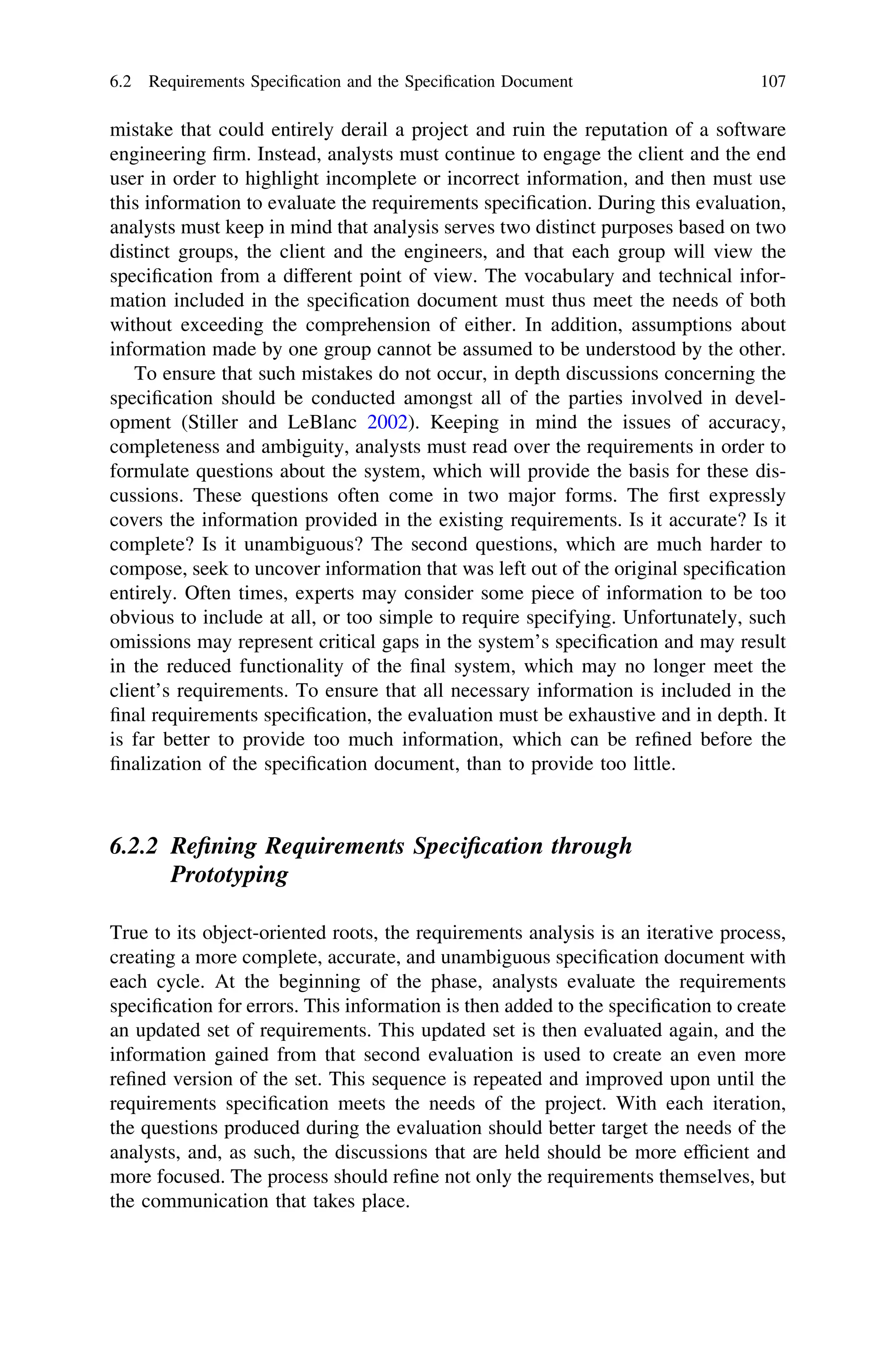mistake that could entirely derail a project and ruin the reputation of a software
engineering ﬁrm. Instead, analysts must continue to engage the client and the end
user in order to highlight incomplete or incorrect information, and then must use
this information to evaluate the requirements speciﬁcation. During this evaluation,
analysts must keep in mind that analysis serves two distinct purposes based on two
distinct groups, the client and the engineers, and that each group will view the
speciﬁcation from a different point of view. The vocabulary and technical infor-
mation included in the speciﬁcation document must thus meet the needs of both
without exceeding the comprehension of either. In addition, assumptions about
information made by one group cannot be assumed to be understood by the other.
To ensure that such mistakes do not occur, in depth discussions concerning the
speciﬁcation should be conducted amongst all of the parties involved in devel-
opment (Stiller and LeBlanc 2002). Keeping in mind the issues of accuracy,
completeness and ambiguity, analysts must read over the requirements in order to
formulate questions about the system, which will provide the basis for these dis-
cussions. These questions often come in two major forms. The ﬁrst expressly
covers the information provided in the existing requirements. Is it accurate? Is it
complete? Is it unambiguous? The second questions, which are much harder to
compose, seek to uncover information that was left out of the original speciﬁcation
entirely. Often times, experts may consider some piece of information to be too
obvious to include at all, or too simple to require specifying. Unfortunately, such
omissions may represent critical gaps in the system’s speciﬁcation and may result
in the reduced functionality of the ﬁnal system, which may no longer meet the
client’s requirements. To ensure that all necessary information is included in the
ﬁnal requirements speciﬁcation, the evaluation must be exhaustive and in depth. It
is far better to provide too much information, which can be reﬁned before the
ﬁnalization of the speciﬁcation document, than to provide too little.
6.2.2 Reﬁning Requirements Speciﬁcation through
Prototyping
True to its object-oriented roots, the requirements analysis is an iterative process,
creating a more complete, accurate, and unambiguous speciﬁcation document with
each cycle. At the beginning of the phase, analysts evaluate the requirements
speciﬁcation for errors. This information is then added to the speciﬁcation to create
an updated set of requirements. This updated set is then evaluated again, and the
information gained from that second evaluation is used to create an even more
reﬁned version of the set. This sequence is repeated and improved upon until the
requirements speciﬁcation meets the needs of the project. With each iteration,
the questions produced during the evaluation should better target the needs of the
analysts, and, as such, the discussions that are held should be more efﬁcient and
more focused. The process should reﬁne not only the requirements themselves, but
the communication that takes place.
6.2 Requirements Speciﬁcation and the Speciﬁcation Document 107
 
