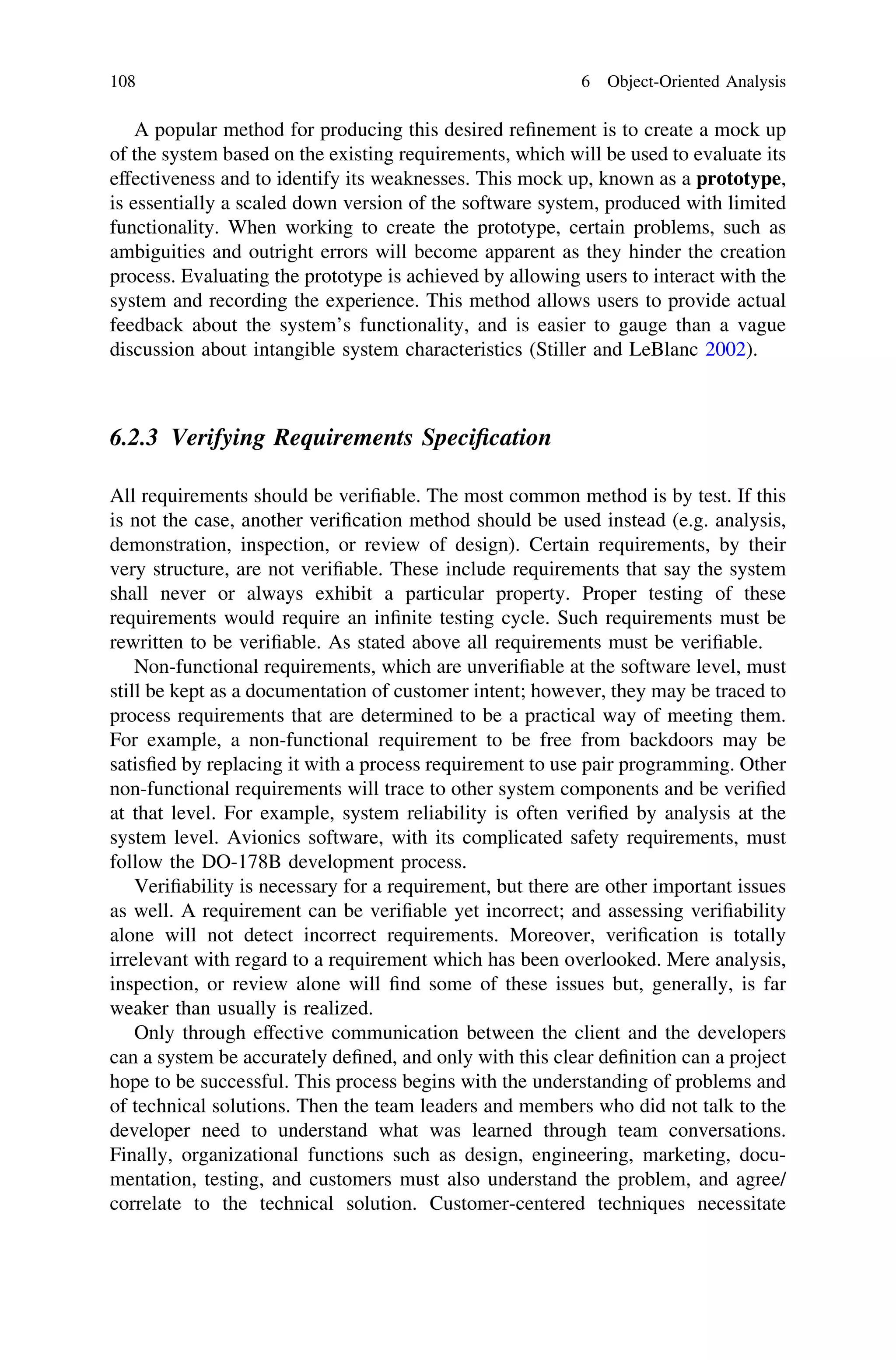 A popular method for producing this desired reﬁnement is to create a mock up
of the system based on the existing requirements, which will be used to evaluate its
effectiveness and to identify its weaknesses. This mock up, known as a prototype,
is essentially a scaled down version of the software system, produced with limited
functionality. When working to create the prototype, certain problems, such as
ambiguities and outright errors will become apparent as they hinder the creation
process. Evaluating the prototype is achieved by allowing users to interact with the
system and recording the experience. This method allows users to provide actual
feedback about the system’s functionality, and is easier to gauge than a vague
discussion about intangible system characteristics (Stiller and LeBlanc 2002).
6.2.3 Verifying Requirements Speciﬁcation
All requirements should be veriﬁable. The most common method is by test. If this
is not the case, another veriﬁcation method should be used instead (e.g. analysis,
demonstration, inspection, or review of design). Certain requirements, by their
very structure, are not veriﬁable. These include requirements that say the system
shall never or always exhibit a particular property. Proper testing of these
requirements would require an inﬁnite testing cycle. Such requirements must be
rewritten to be veriﬁable. As stated above all requirements must be veriﬁable.
Non-functional requirements, which are unveriﬁable at the software level, must
still be kept as a documentation of customer intent; however, they may be traced to
process requirements that are determined to be a practical way of meeting them.
For example, a non-functional requirement to be free from backdoors may be
satisﬁed by replacing it with a process requirement to use pair programming. Other
non-functional requirements will trace to other system components and be veriﬁed
at that level. For example, system reliability is often veriﬁed by analysis at the
system level. Avionics software, with its complicated safety requirements, must
follow the DO-178B development process.
Veriﬁability is necessary for a requirement, but there are other important issues
as well. A requirement can be veriﬁable yet incorrect; and assessing veriﬁability
alone will not detect incorrect requirements. Moreover, veriﬁcation is totally
irrelevant with regard to a requirement which has been overlooked. Mere analysis,
inspection, or review alone will ﬁnd some of these issues but, generally, is far
weaker than usually is realized.
Only through effective communication between the client and the developers
can a system be accurately deﬁned, and only with this clear deﬁnition can a project
hope to be successful. This process begins with the understanding of problems and
of technical solutions. Then the team leaders and members who did not talk to the
developer need to understand what was learned through team conversations.
Finally, organizational functions such as design, engineering, marketing, docu-
mentation, testing, and customers must also understand the problem, and agree/
correlate to the technical solution. Customer-centered techniques necessitate
108 6 Object-Oriented Analysis
 