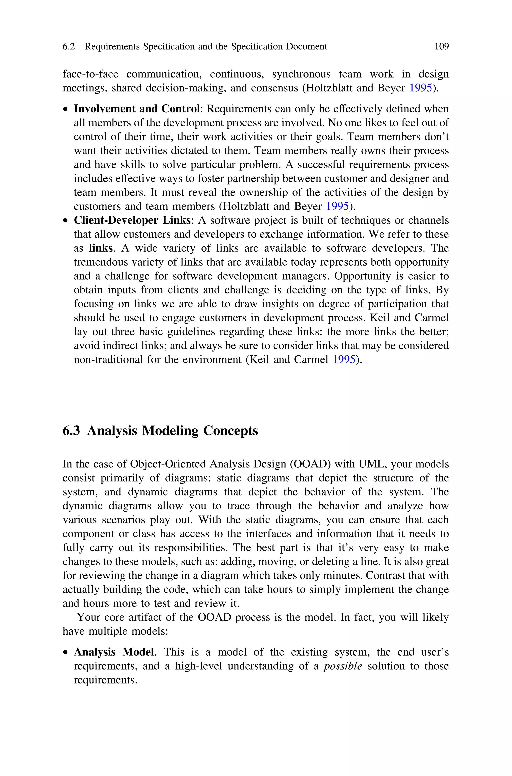 face-to-face communication, continuous, synchronous team work in design
meetings, shared decision-making, and consensus (Holtzblatt and Beyer 1995).
• Involvement and Control: Requirements can only be effectively deﬁned when
all members of the development process are involved. No one likes to feel out of
control of their time, their work activities or their goals. Team members don’t
want their activities dictated to them. Team members really owns their process
and have skills to solve particular problem. A successful requirements process
includes effective ways to foster partnership between customer and designer and
team members. It must reveal the ownership of the activities of the design by
customers and team members (Holtzblatt and Beyer 1995).
• Client-Developer Links: A software project is built of techniques or channels
that allow customers and developers to exchange information. We refer to these
as links. A wide variety of links are available to software developers. The
tremendous variety of links that are available today represents both opportunity
and a challenge for software development managers. Opportunity is easier to
obtain inputs from clients and challenge is deciding on the type of links. By
focusing on links we are able to draw insights on degree of participation that
should be used to engage customers in development process. Keil and Carmel
lay out three basic guidelines regarding these links: the more links the better;
avoid indirect links; and always be sure to consider links that may be considered
non-traditional for the environment (Keil and Carmel 1995).
6.3 Analysis Modeling Concepts
In the case of Object-Oriented Analysis Design (OOAD) with UML, your models
consist primarily of diagrams: static diagrams that depict the structure of the
system, and dynamic diagrams that depict the behavior of the system. The
dynamic diagrams allow you to trace through the behavior and analyze how
various scenarios play out. With the static diagrams, you can ensure that each
component or class has access to the interfaces and information that it needs to
fully carry out its responsibilities. The best part is that it’s very easy to make
changes to these models, such as: adding, moving, or deleting a line. It is also great
for reviewing the change in a diagram which takes only minutes. Contrast that with
actually building the code, which can take hours to simply implement the change
and hours more to test and review it.
Your core artifact of the OOAD process is the model. In fact, you will likely
have multiple models:
• Analysis Model. This is a model of the existing system, the end user’s
requirements, and a high-level understanding of a possible solution to those
requirements.
6.2 Requirements Speciﬁcation and the Speciﬁcation Document 109
 
