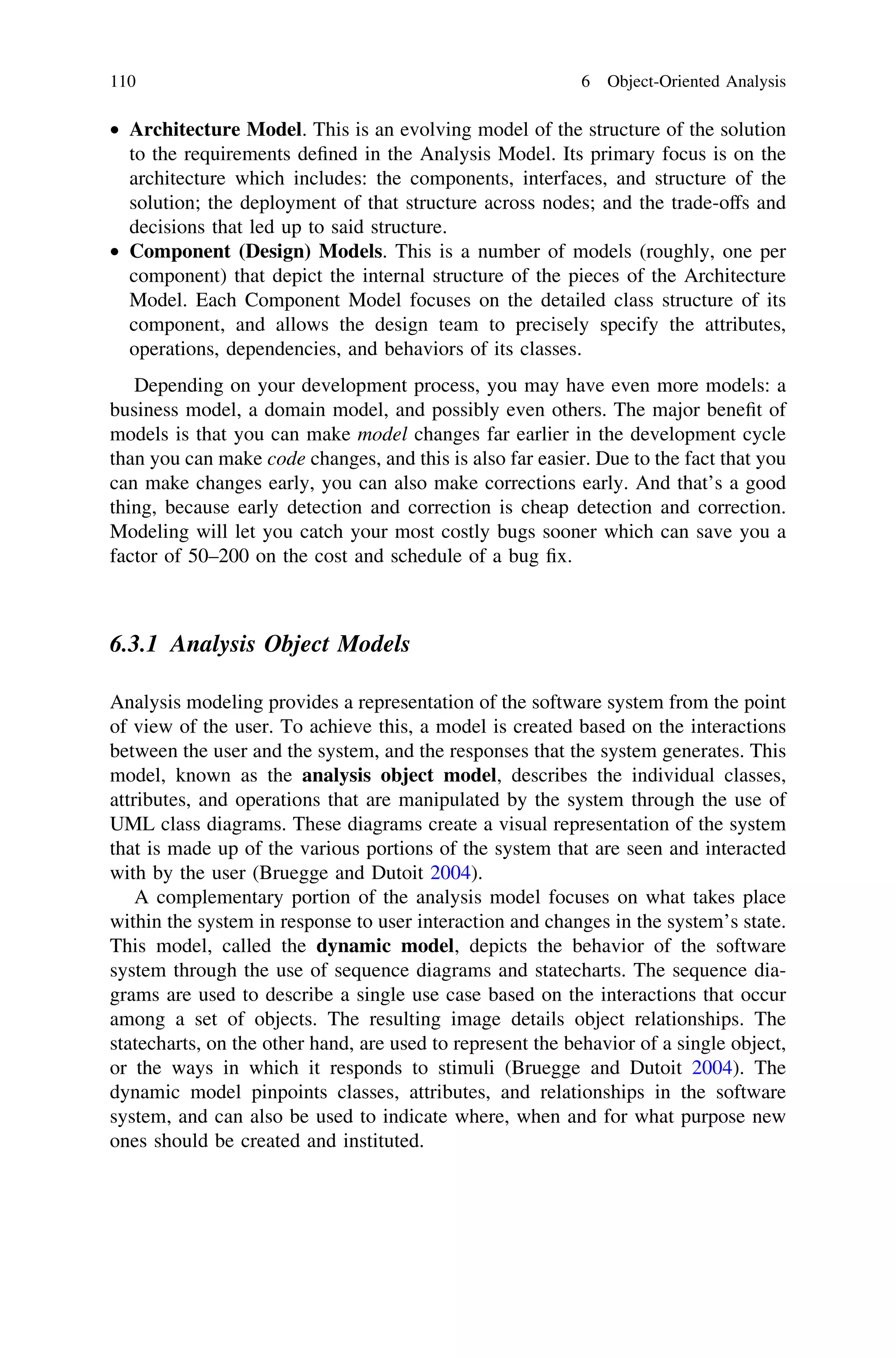 • Architecture Model. This is an evolving model of the structure of the solution
to the requirements deﬁned in the Analysis Model. Its primary focus is on the
architecture which includes: the components, interfaces, and structure of the
solution; the deployment of that structure across nodes; and the trade-offs and
decisions that led up to said structure.
• Component (Design) Models. This is a number of models (roughly, one per
component) that depict the internal structure of the pieces of the Architecture
Model. Each Component Model focuses on the detailed class structure of its
component, and allows the design team to precisely specify the attributes,
operations, dependencies, and behaviors of its classes.
Depending on your development process, you may have even more models: a
business model, a domain model, and possibly even others. The major beneﬁt of
models is that you can make model changes far earlier in the development cycle
than you can make code changes, and this is also far easier. Due to the fact that you
can make changes early, you can also make corrections early. And that’s a good
thing, because early detection and correction is cheap detection and correction.
Modeling will let you catch your most costly bugs sooner which can save you a
factor of 50–200 on the cost and schedule of a bug ﬁx.
6.3.1 Analysis Object Models
Analysis modeling provides a representation of the software system from the point
of view of the user. To achieve this, a model is created based on the interactions
between the user and the system, and the responses that the system generates. This
model, known as the analysis object model, describes the individual classes,
attributes, and operations that are manipulated by the system through the use of
UML class diagrams. These diagrams create a visual representation of the system
that is made up of the various portions of the system that are seen and interacted
with by the user (Bruegge and Dutoit 2004).
A complementary portion of the analysis model focuses on what takes place
within the system in response to user interaction and changes in the system’s state.
This model, called the dynamic model, depicts the behavior of the software
system through the use of sequence diagrams and statecharts. The sequence dia-
grams are used to describe a single use case based on the interactions that occur
among a set of objects. The resulting image details object relationships. The
statecharts, on the other hand, are used to represent the behavior of a single object,
or the ways in which it responds to stimuli (Bruegge and Dutoit 2004). The
dynamic model pinpoints classes, attributes, and relationships in the software
system, and can also be used to indicate where, when and for what purpose new
ones should be created and instituted.
110 6 Object-Oriented Analysis
 