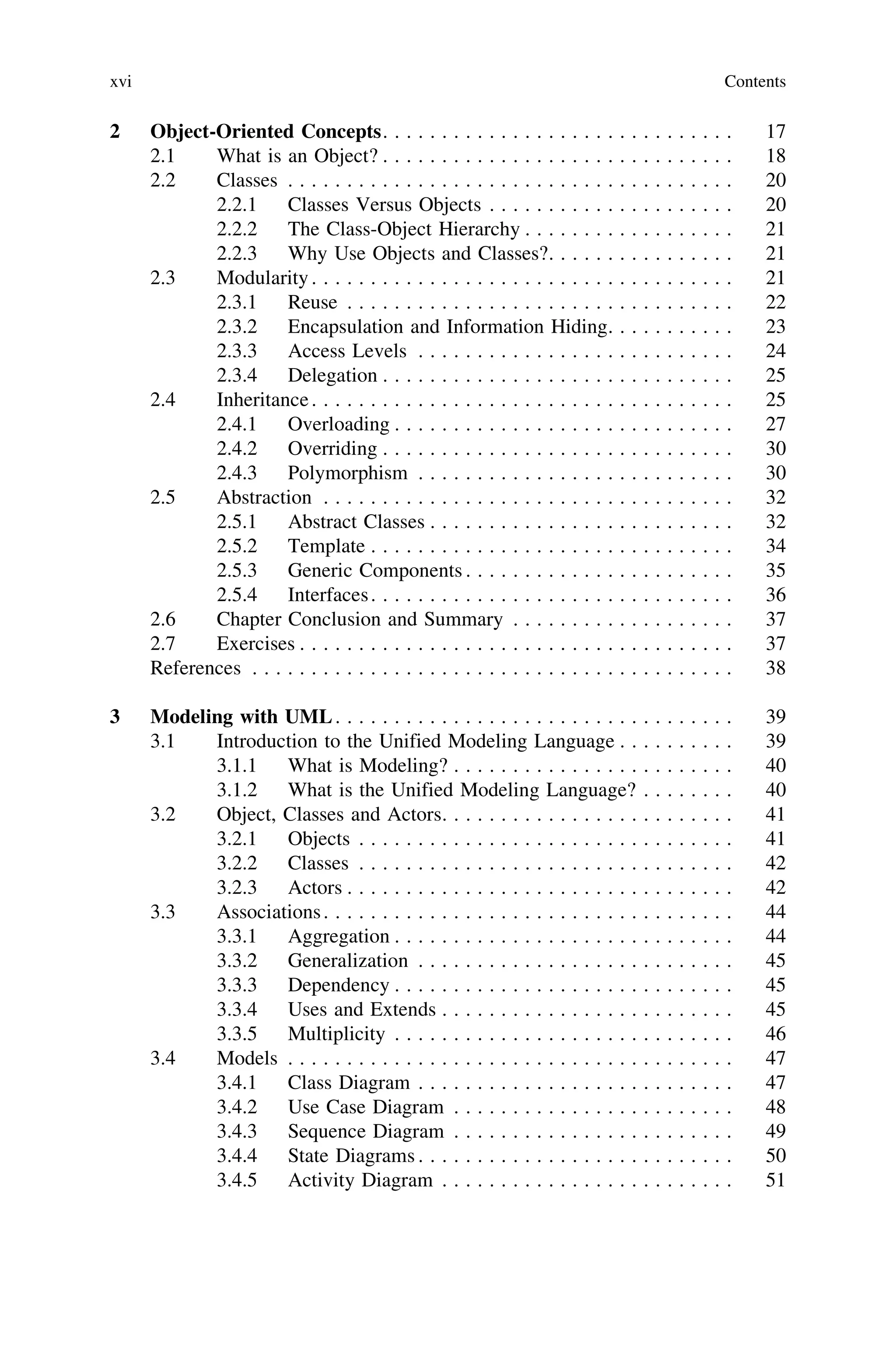 2 Object-Oriented Concepts. . . . . . . . . . . . . . . . . . . . . . . . . . . . . . 17
2.1 What is an Object? . . . . . . . . . . . . . . . . . . . . . . . . . . . . . . 18
2.2 Classes . . . . . . . . . . . . . . . . . . . . . . . . . . . . . . . . . . . . . . 20
2.2.1 Classes Versus Objects . . . . . . . . . . . . . . . . . . . . . 20
2.2.2 The Class-Object Hierarchy . . . . . . . . . . . . . . . . . . 21
2.2.3 Why Use Objects and Classes?. . . . . . . . . . . . . . . . 21
2.3 Modularity. . . . . . . . . . . . . . . . . . . . . . . . . . . . . . . . . . . . 21
2.3.1 Reuse . . . . . . . . . . . . . . . . . . . . . . . . . . . . . . . . . 22
2.3.2 Encapsulation and Information Hiding. . . . . . . . . . . 23
2.3.3 Access Levels . . . . . . . . . . . . . . . . . . . . . . . . . . . 24
2.3.4 Delegation . . . . . . . . . . . . . . . . . . . . . . . . . . . . . . 25
2.4 Inheritance. . . . . . . . . . . . . . . . . . . . . . . . . . . . . . . . . . . . 25
2.4.1 Overloading . . . . . . . . . . . . . . . . . . . . . . . . . . . . . 27
2.4.2 Overriding . . . . . . . . . . . . . . . . . . . . . . . . . . . . . . 30
2.4.3 Polymorphism . . . . . . . . . . . . . . . . . . . . . . . . . . . 30
2.5 Abstraction . . . . . . . . . . . . . . . . . . . . . . . . . . . . . . . . . . . 32
2.5.1 Abstract Classes . . . . . . . . . . . . . . . . . . . . . . . . . . 32
2.5.2 Template . . . . . . . . . . . . . . . . . . . . . . . . . . . . . . . 34
2.5.3 Generic Components . . . . . . . . . . . . . . . . . . . . . . . 35
2.5.4 Interfaces. . . . . . . . . . . . . . . . . . . . . . . . . . . . . . . 36
2.6 Chapter Conclusion and Summary . . . . . . . . . . . . . . . . . . . 37
2.7 Exercises . . . . . . . . . . . . . . . . . . . . . . . . . . . . . . . . . . . . . 37
References . . . . . . . . . . . . . . . . . . . . . . . . . . . . . . . . . . . . . . . . . 38
3 Modeling with UML. . . . . . . . . . . . . . . . . . . . . . . . . . . . . . . . . . 39
3.1 Introduction to the Unified Modeling Language . . . . . . . . . . 39
3.1.1 What is Modeling? . . . . . . . . . . . . . . . . . . . . . . . . 40
3.1.2 What is the Unified Modeling Language? . . . . . . . . 40
3.2 Object, Classes and Actors. . . . . . . . . . . . . . . . . . . . . . . . . 41
3.2.1 Objects . . . . . . . . . . . . . . . . . . . . . . . . . . . . . . . . 41
3.2.2 Classes . . . . . . . . . . . . . . . . . . . . . . . . . . . . . . . . 42
3.2.3 Actors . . . . . . . . . . . . . . . . . . . . . . . . . . . . . . . . . 42
3.3 Associations. . . . . . . . . . . . . . . . . . . . . . . . . . . . . . . . . . . 44
3.3.1 Aggregation . . . . . . . . . . . . . . . . . . . . . . . . . . . . . 44
3.3.2 Generalization . . . . . . . . . . . . . . . . . . . . . . . . . . . 45
3.3.3 Dependency . . . . . . . . . . . . . . . . . . . . . . . . . . . . . 45
3.3.4 Uses and Extends . . . . . . . . . . . . . . . . . . . . . . . . . 45
3.3.5 Multiplicity . . . . . . . . . . . . . . . . . . . . . . . . . . . . . 46
3.4 Models . . . . . . . . . . . . . . . . . . . . . . . . . . . . . . . . . . . . . . 47
3.4.1 Class Diagram . . . . . . . . . . . . . . . . . . . . . . . . . . . 47
3.4.2 Use Case Diagram . . . . . . . . . . . . . . . . . . . . . . . . 48
3.4.3 Sequence Diagram . . . . . . . . . . . . . . . . . . . . . . . . 49
3.4.4 State Diagrams . . . . . . . . . . . . . . . . . . . . . . . . . . . 50
3.4.5 Activity Diagram . . . . . . . . . . . . . . . . . . . . . . . . . 51
xvi Contents
 