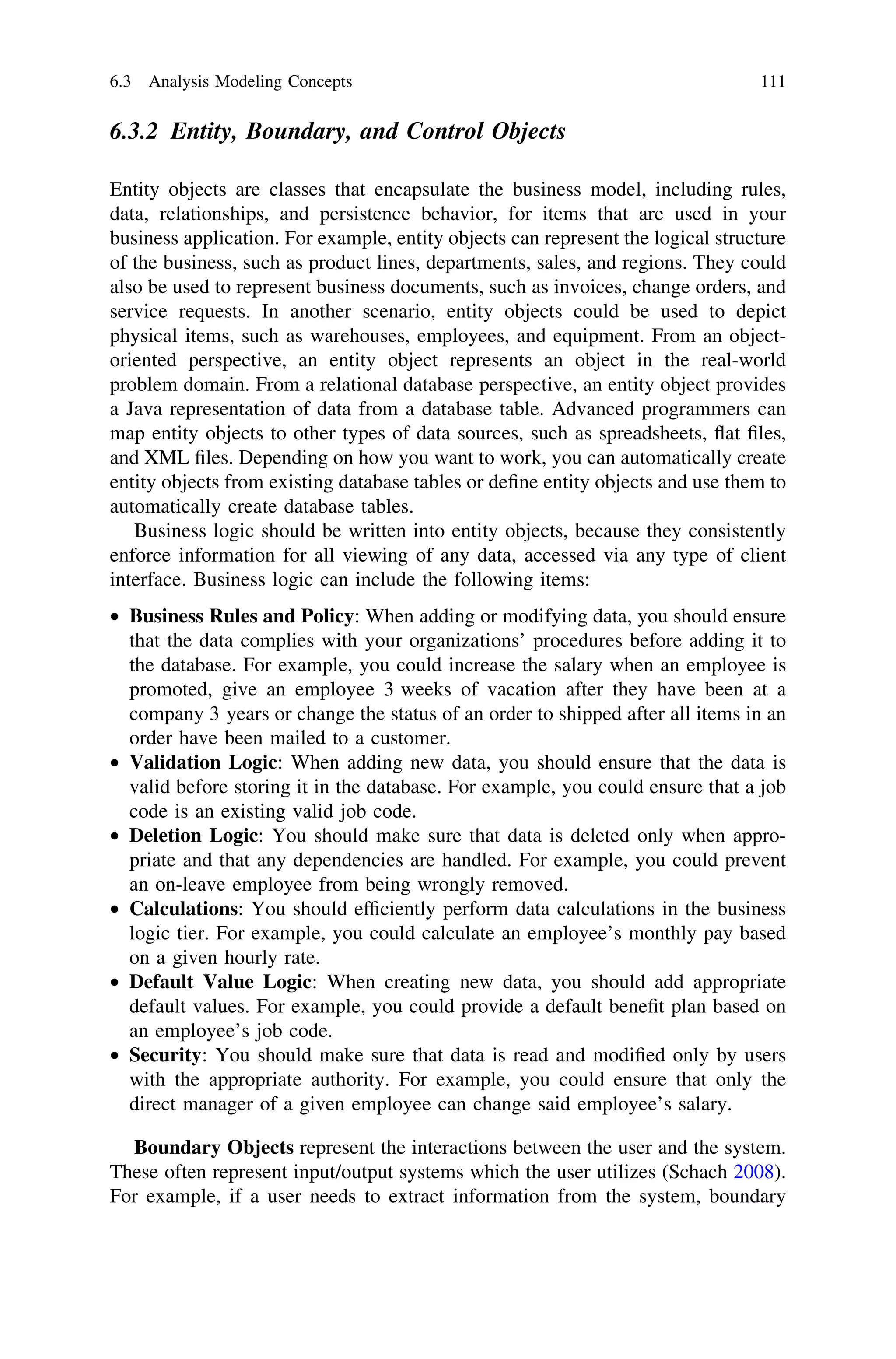 6.3.2 Entity, Boundary, and Control Objects
Entity objects are classes that encapsulate the business model, including rules,
data, relationships, and persistence behavior, for items that are used in your
business application. For example, entity objects can represent the logical structure
of the business, such as product lines, departments, sales, and regions. They could
also be used to represent business documents, such as invoices, change orders, and
service requests. In another scenario, entity objects could be used to depict
physical items, such as warehouses, employees, and equipment. From an object-
oriented perspective, an entity object represents an object in the real-world
problem domain. From a relational database perspective, an entity object provides
a Java representation of data from a database table. Advanced programmers can
map entity objects to other types of data sources, such as spreadsheets, ﬂat ﬁles,
and XML ﬁles. Depending on how you want to work, you can automatically create
entity objects from existing database tables or deﬁne entity objects and use them to
automatically create database tables.
Business logic should be written into entity objects, because they consistently
enforce information for all viewing of any data, accessed via any type of client
interface. Business logic can include the following items:
• Business Rules and Policy: When adding or modifying data, you should ensure
that the data complies with your organizations’ procedures before adding it to
the database. For example, you could increase the salary when an employee is
promoted, give an employee 3 weeks of vacation after they have been at a
company 3 years or change the status of an order to shipped after all items in an
order have been mailed to a customer.
• Validation Logic: When adding new data, you should ensure that the data is
valid before storing it in the database. For example, you could ensure that a job
code is an existing valid job code.
• Deletion Logic: You should make sure that data is deleted only when appro-
priate and that any dependencies are handled. For example, you could prevent
an on-leave employee from being wrongly removed.
• Calculations: You should efﬁciently perform data calculations in the business
logic tier. For example, you could calculate an employee’s monthly pay based
on a given hourly rate.
• Default Value Logic: When creating new data, you should add appropriate
default values. For example, you could provide a default beneﬁt plan based on
an employee’s job code.
• Security: You should make sure that data is read and modiﬁed only by users
with the appropriate authority. For example, you could ensure that only the
direct manager of a given employee can change said employee’s salary.
Boundary Objects represent the interactions between the user and the system.
These often represent input/output systems which the user utilizes (Schach 2008).
For example, if a user needs to extract information from the system, boundary
6.3 Analysis Modeling Concepts 111
 