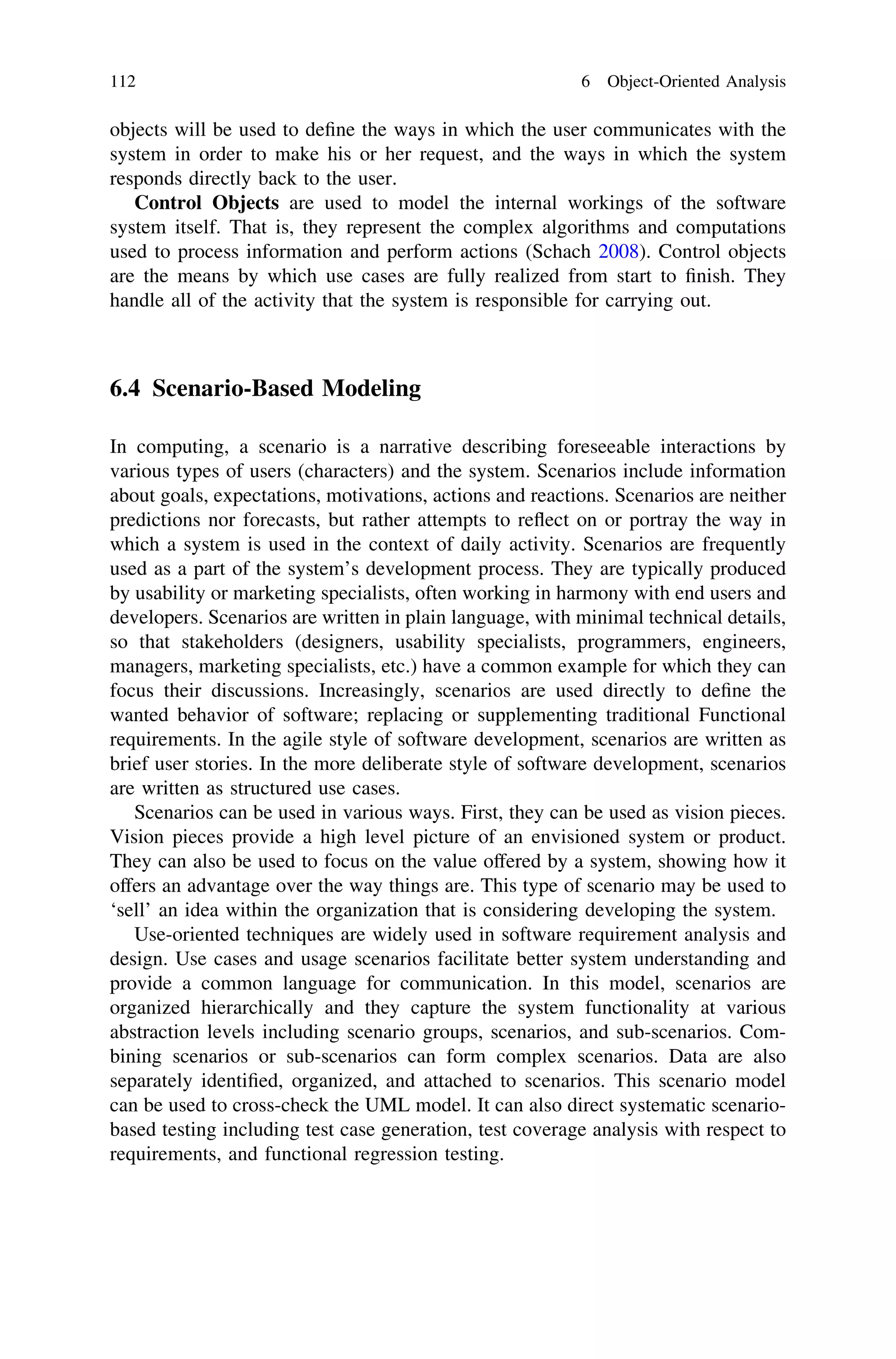 objects will be used to deﬁne the ways in which the user communicates with the
system in order to make his or her request, and the ways in which the system
responds directly back to the user.
Control Objects are used to model the internal workings of the software
system itself. That is, they represent the complex algorithms and computations
used to process information and perform actions (Schach 2008). Control objects
are the means by which use cases are fully realized from start to ﬁnish. They
handle all of the activity that the system is responsible for carrying out.
6.4 Scenario-Based Modeling
In computing, a scenario is a narrative describing foreseeable interactions by
various types of users (characters) and the system. Scenarios include information
about goals, expectations, motivations, actions and reactions. Scenarios are neither
predictions nor forecasts, but rather attempts to reﬂect on or portray the way in
which a system is used in the context of daily activity. Scenarios are frequently
used as a part of the system’s development process. They are typically produced
by usability or marketing specialists, often working in harmony with end users and
developers. Scenarios are written in plain language, with minimal technical details,
so that stakeholders (designers, usability specialists, programmers, engineers,
managers, marketing specialists, etc.) have a common example for which they can
focus their discussions. Increasingly, scenarios are used directly to deﬁne the
wanted behavior of software; replacing or supplementing traditional Functional
requirements. In the agile style of software development, scenarios are written as
brief user stories. In the more deliberate style of software development, scenarios
are written as structured use cases.
Scenarios can be used in various ways. First, they can be used as vision pieces.
Vision pieces provide a high level picture of an envisioned system or product.
They can also be used to focus on the value offered by a system, showing how it
offers an advantage over the way things are. This type of scenario may be used to
‘sell’ an idea within the organization that is considering developing the system.
Use-oriented techniques are widely used in software requirement analysis and
design. Use cases and usage scenarios facilitate better system understanding and
provide a common language for communication. In this model, scenarios are
organized hierarchically and they capture the system functionality at various
abstraction levels including scenario groups, scenarios, and sub-scenarios. Com-
bining scenarios or sub-scenarios can form complex scenarios. Data are also
separately identiﬁed, organized, and attached to scenarios. This scenario model
can be used to cross-check the UML model. It can also direct systematic scenario-
based testing including test case generation, test coverage analysis with respect to
requirements, and functional regression testing.
112 6 Object-Oriented Analysis
 