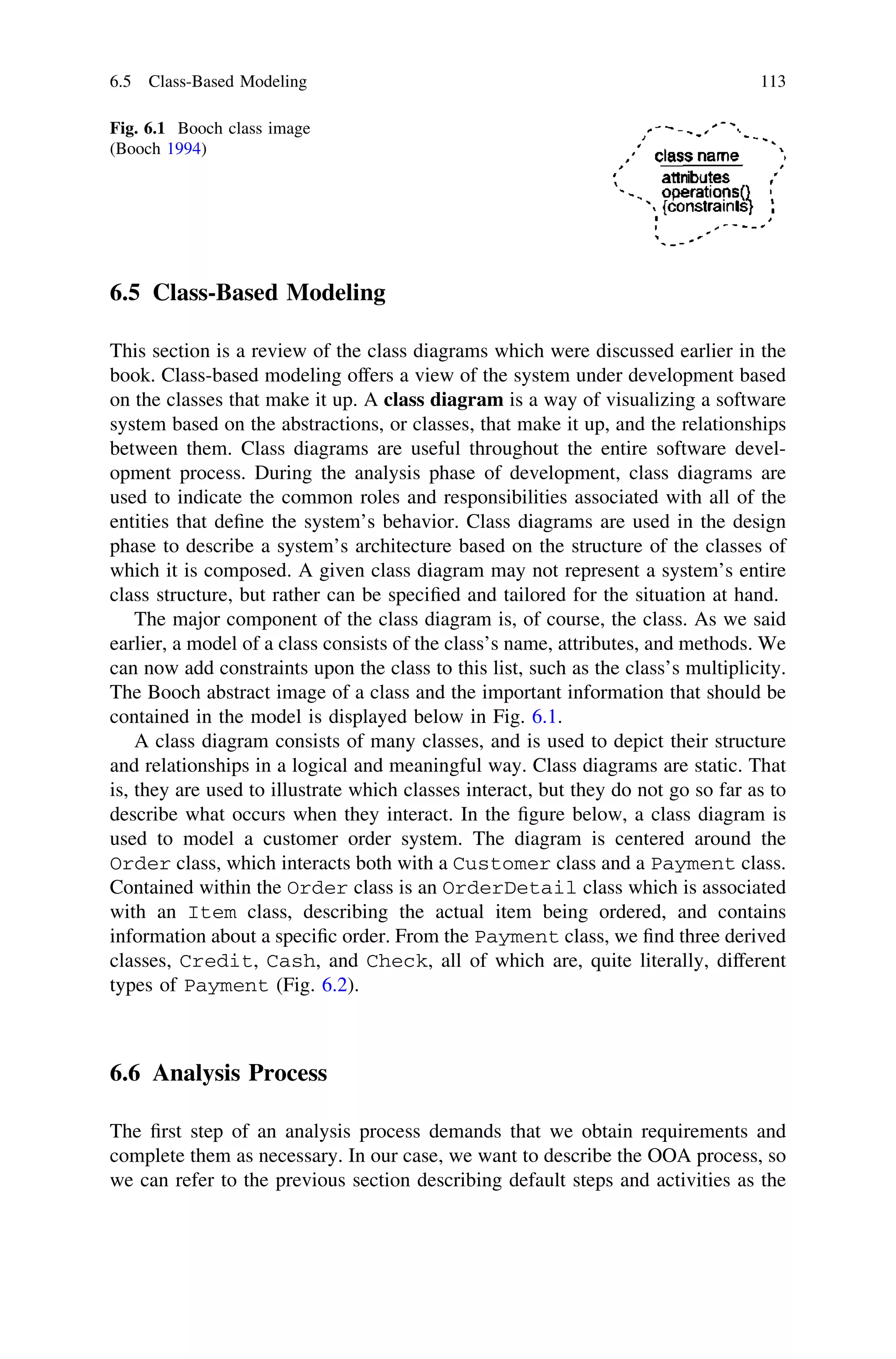 6.5 Class-Based Modeling
This section is a review of the class diagrams which were discussed earlier in the
book. Class-based modeling offers a view of the system under development based
on the classes that make it up. A class diagram is a way of visualizing a software
system based on the abstractions, or classes, that make it up, and the relationships
between them. Class diagrams are useful throughout the entire software devel-
opment process. During the analysis phase of development, class diagrams are
used to indicate the common roles and responsibilities associated with all of the
entities that deﬁne the system’s behavior. Class diagrams are used in the design
phase to describe a system’s architecture based on the structure of the classes of
which it is composed. A given class diagram may not represent a system’s entire
class structure, but rather can be speciﬁed and tailored for the situation at hand.
The major component of the class diagram is, of course, the class. As we said
earlier, a model of a class consists of the class’s name, attributes, and methods. We
can now add constraints upon the class to this list, such as the class’s multiplicity.
The Booch abstract image of a class and the important information that should be
contained in the model is displayed below in Fig. 6.1.
A class diagram consists of many classes, and is used to depict their structure
and relationships in a logical and meaningful way. Class diagrams are static. That
is, they are used to illustrate which classes interact, but they do not go so far as to
describe what occurs when they interact. In the ﬁgure below, a class diagram is
used to model a customer order system. The diagram is centered around the
Order class, which interacts both with a Customer class and a Payment class.
Contained within the Order class is an OrderDetail class which is associated
with an Item class, describing the actual item being ordered, and contains
information about a speciﬁc order. From the Payment class, we ﬁnd three derived
classes, Credit, Cash, and Check, all of which are, quite literally, different
types of Payment (Fig. 6.2).
6.6 Analysis Process
The ﬁrst step of an analysis process demands that we obtain requirements and
complete them as necessary. In our case, we want to describe the OOA process, so
we can refer to the previous section describing default steps and activities as the
Fig. 6.1 Booch class image
(Booch 1994)
6.5 Class-Based Modeling 113
 