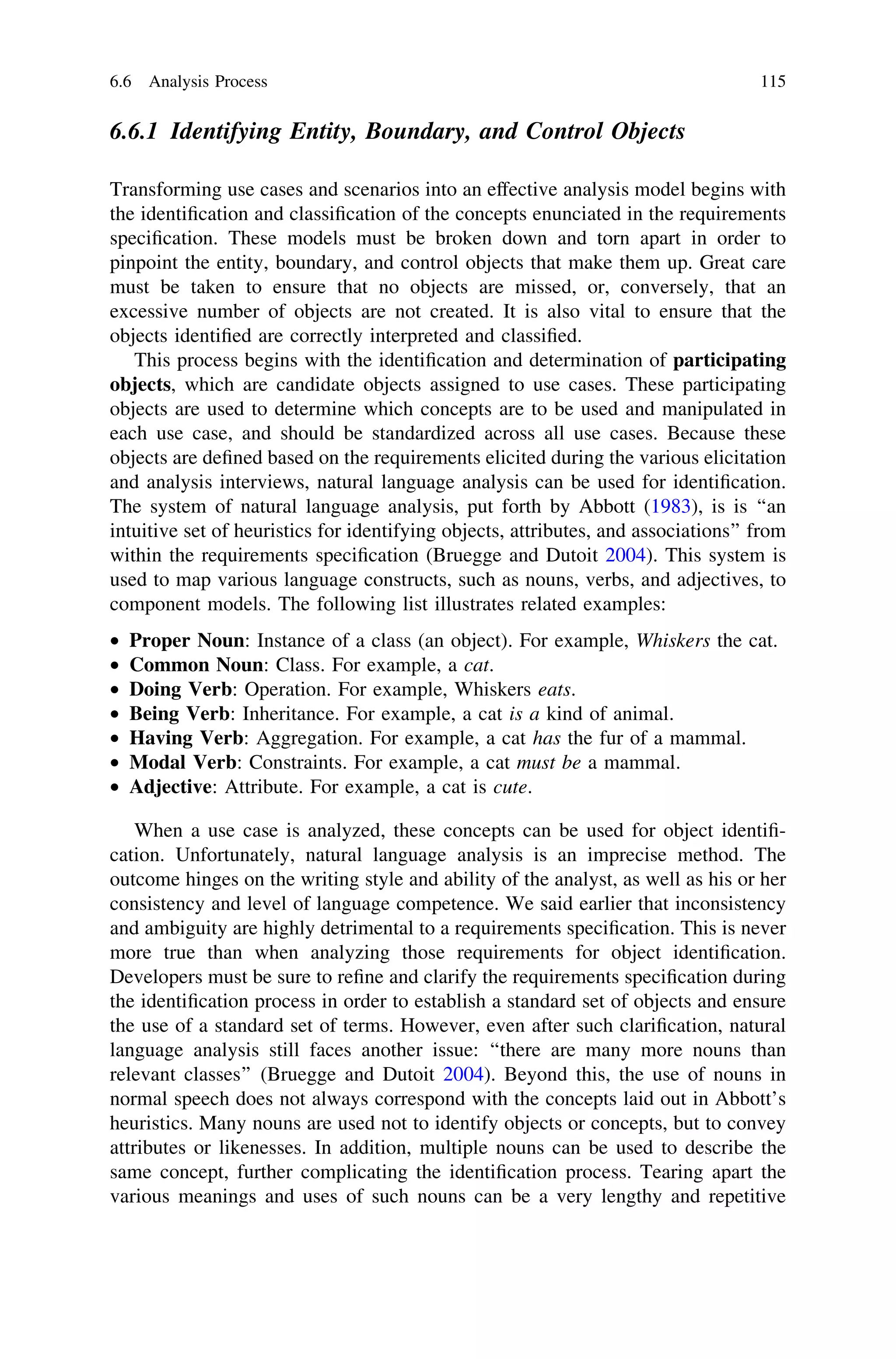 6.6.1 Identifying Entity, Boundary, and Control Objects
Transforming use cases and scenarios into an effective analysis model begins with
the identiﬁcation and classiﬁcation of the concepts enunciated in the requirements
speciﬁcation. These models must be broken down and torn apart in order to
pinpoint the entity, boundary, and control objects that make them up. Great care
must be taken to ensure that no objects are missed, or, conversely, that an
excessive number of objects are not created. It is also vital to ensure that the
objects identiﬁed are correctly interpreted and classiﬁed.
This process begins with the identiﬁcation and determination of participating
objects, which are candidate objects assigned to use cases. These participating
objects are used to determine which concepts are to be used and manipulated in
each use case, and should be standardized across all use cases. Because these
objects are deﬁned based on the requirements elicited during the various elicitation
and analysis interviews, natural language analysis can be used for identiﬁcation.
The system of natural language analysis, put forth by Abbott (1983), is is ‘‘an
intuitive set of heuristics for identifying objects, attributes, and associations’’ from
within the requirements speciﬁcation (Bruegge and Dutoit 2004). This system is
used to map various language constructs, such as nouns, verbs, and adjectives, to
component models. The following list illustrates related examples:
• Proper Noun: Instance of a class (an object). For example, Whiskers the cat.
• Common Noun: Class. For example, a cat.
• Doing Verb: Operation. For example, Whiskers eats.
• Being Verb: Inheritance. For example, a cat is a kind of animal.
• Having Verb: Aggregation. For example, a cat has the fur of a mammal.
• Modal Verb: Constraints. For example, a cat must be a mammal.
• Adjective: Attribute. For example, a cat is cute.
When a use case is analyzed, these concepts can be used for object identiﬁ-
cation. Unfortunately, natural language analysis is an imprecise method. The
outcome hinges on the writing style and ability of the analyst, as well as his or her
consistency and level of language competence. We said earlier that inconsistency
and ambiguity are highly detrimental to a requirements speciﬁcation. This is never
more true than when analyzing those requirements for object identiﬁcation.
Developers must be sure to reﬁne and clarify the requirements speciﬁcation during
the identiﬁcation process in order to establish a standard set of objects and ensure
the use of a standard set of terms. However, even after such clariﬁcation, natural
language analysis still faces another issue: ‘‘there are many more nouns than
relevant classes’’ (Bruegge and Dutoit 2004). Beyond this, the use of nouns in
normal speech does not always correspond with the concepts laid out in Abbott’s
heuristics. Many nouns are used not to identify objects or concepts, but to convey
attributes or likenesses. In addition, multiple nouns can be used to describe the
same concept, further complicating the identiﬁcation process. Tearing apart the
various meanings and uses of such nouns can be a very lengthy and repetitive
6.6 Analysis Process 115
 